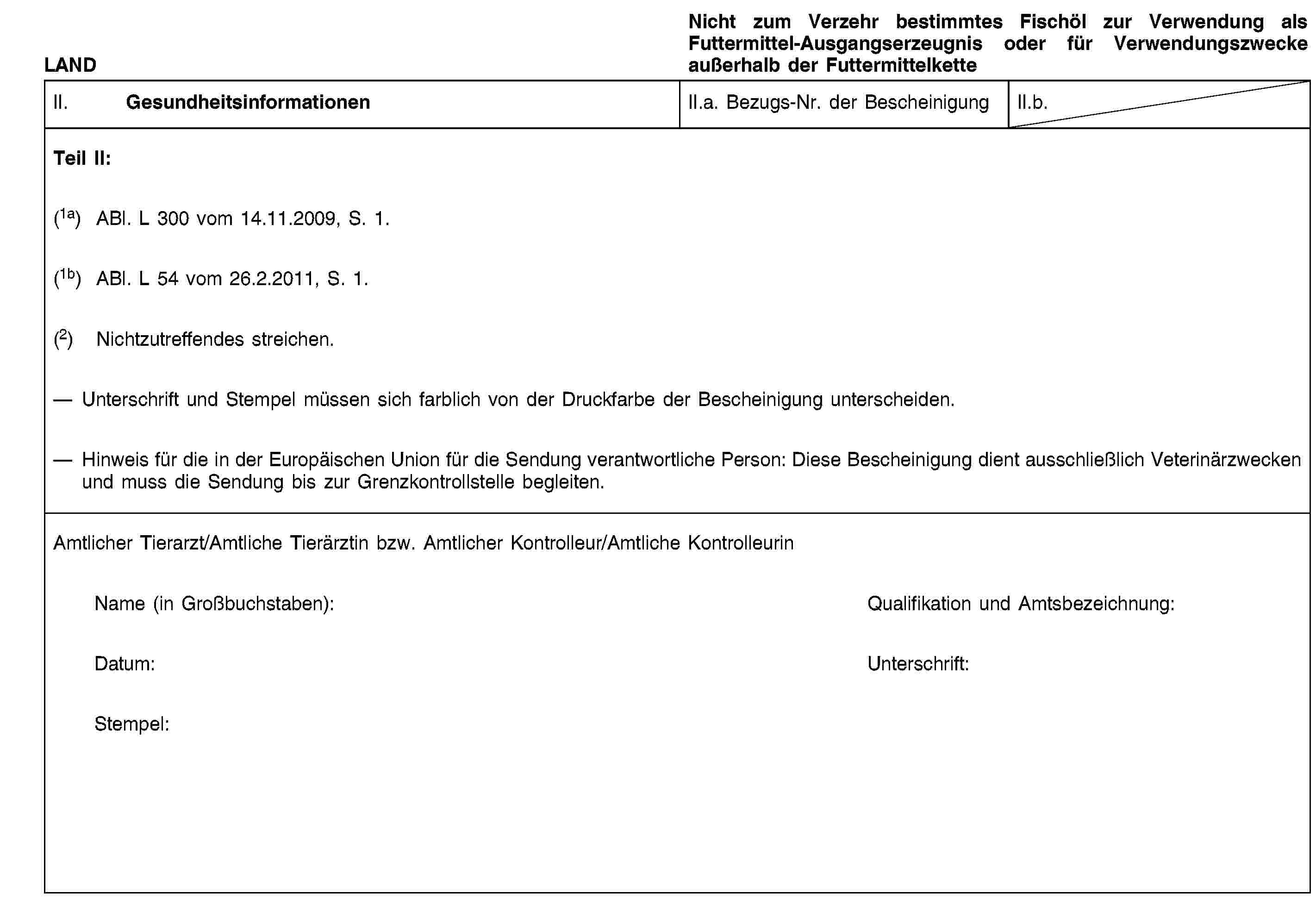 LANDNicht zum Verzehr bestimmtes Fischöl zur Verwendung als Futtermittel-Ausgangserzeugnis oder für Verwendungszwecke außerhalb der FuttermittelketteII. GesundheitsinformationenII.a. Bezugs-Nr. der BescheinigungII.b.Teil II:(1a) ABl. L 300 vom 14.11.2009, S. 1.(1b) ABl. L 54 vom 26.2.2011, S. 1.(2) Nichtzutreffendes streichen.Unterschrift und Stempel müssen sich farblich von der Druckfarbe der Bescheinigung unterscheiden.Hinweis für die in der Europäischen Union für die Sendung verantwortliche Person: Diese Bescheinigung dient ausschließlich Veterinärzwecken und muss die Sendung bis zur Grenzkontrollstelle begleiten.Amtlicher Tierarzt/Amtliche Tierärztin bzw. Amtlicher Kontrolleur/Amtliche KontrolleurinName (in Großbuchstaben):Qualifikation und Amtsbezeichnung:Datum:Unterschrift:Stempel: