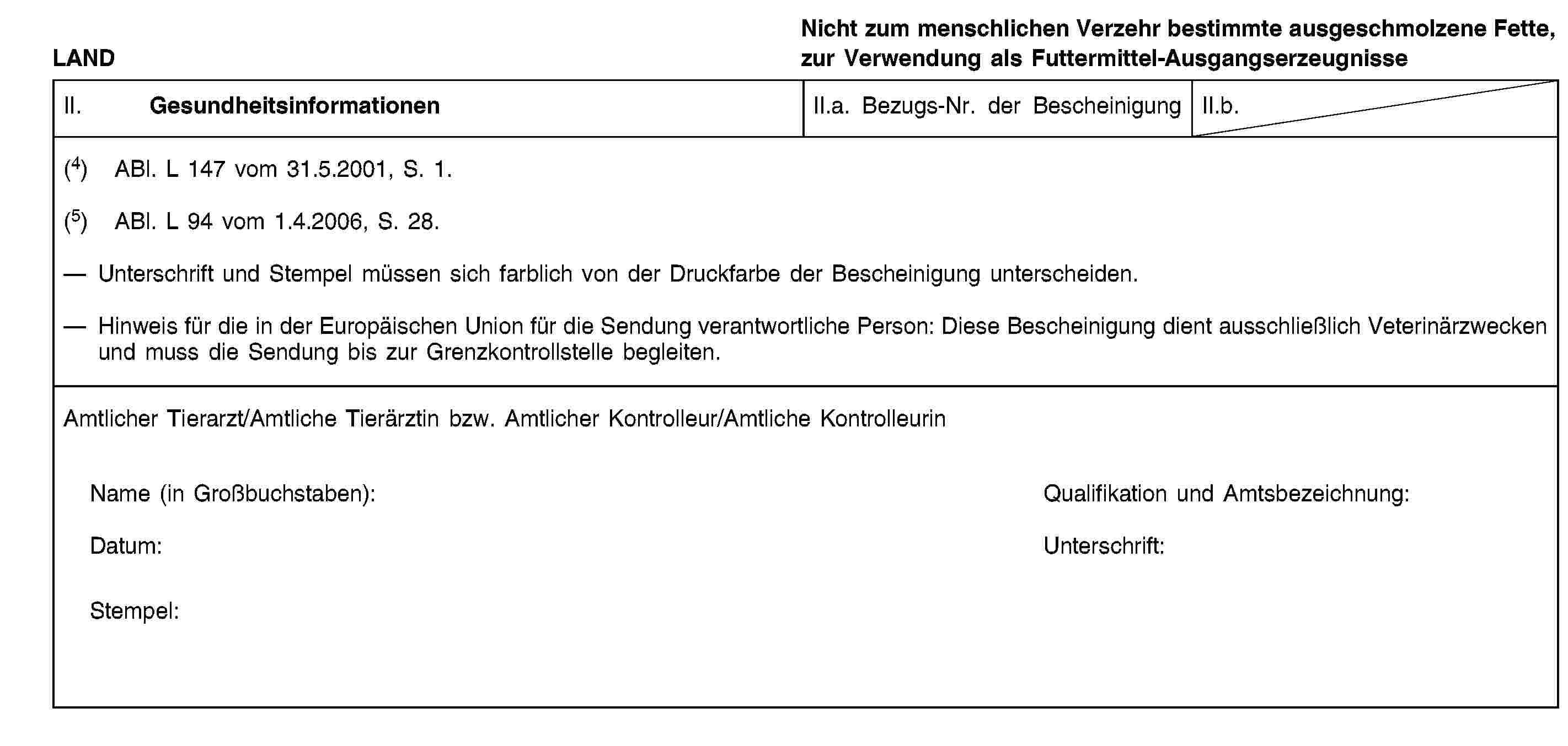 LANDNicht zum menschlichen Verzehr bestimmte ausgeschmolzene Fette, zur Verwendung als Futtermittel-AusgangserzeugnisseII. GesundheitsinformationenII.a. Bezugs-Nr. der BescheinigungII.b.(4) ABl. L 147 vom 31.5.2001, S. 1.(5) ABl. L 94 vom 1.4.2006, S. 28.Unterschrift und Stempel müssen sich farblich von der Druckfarbe der Bescheinigung unterscheiden.Hinweis für die in der Europäischen Union für die Sendung verantwortliche Person: Diese Bescheinigung dient ausschließlich Veterinärzwecken und muss die Sendung bis zur Grenzkontrollstelle begleiten.Amtlicher Tierarzt/Amtliche Tierärztin bzw. Amtlicher Kontrolleur/Amtliche KontrolleurinName (in Großbuchstaben):Qualifikation und Amtsbezeichnung:Datum:Unterschrift:Stempel: