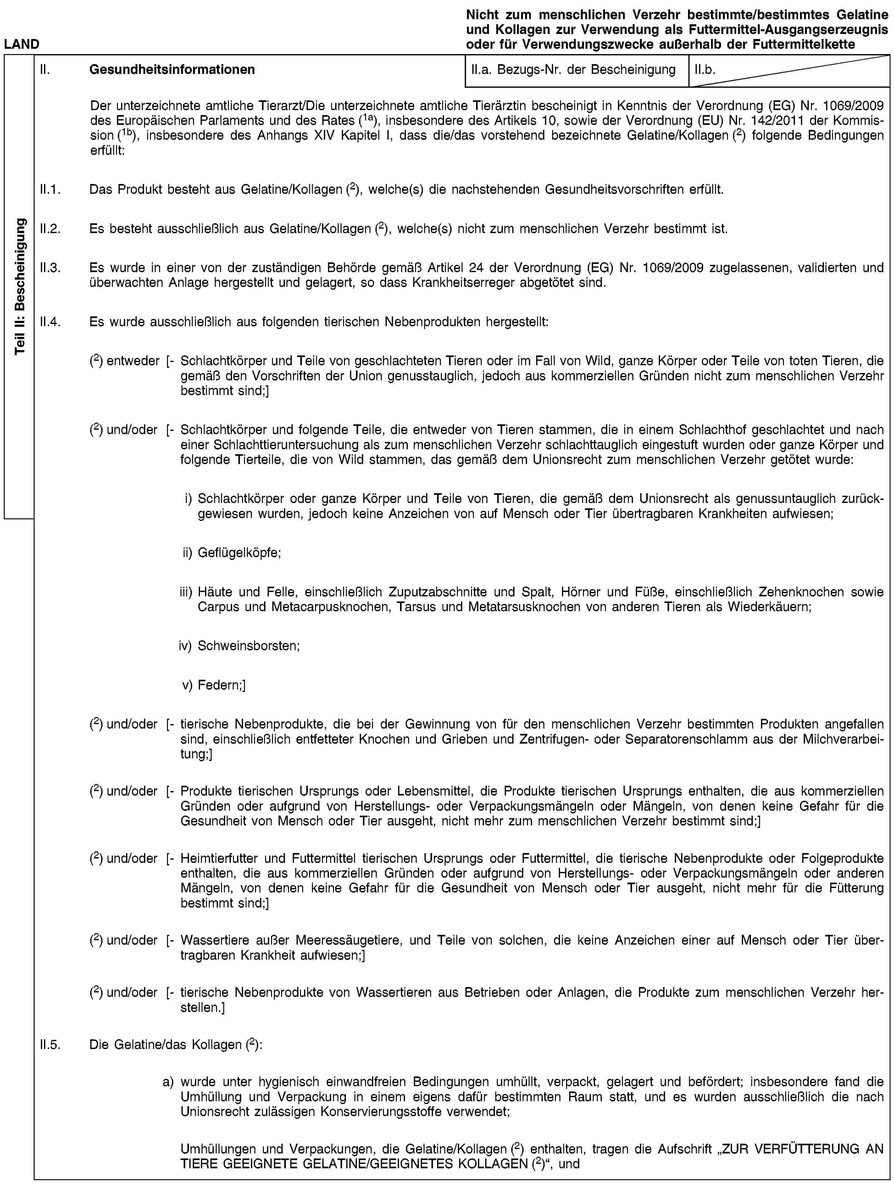 Teil II: BescheinigungLANDNicht zum menschlichen Verzehr bestimmte/bestimmtes Gelatine und Kollagen zur Verwendung als Futtermittel-Ausgangserzeugnis oder für Verwendungszwecke außerhalb der FuttermittelketteII. GesundheitsinformationenII.a. Bezugs-Nr. der BescheinigungII.b.Der unterzeichnete amtliche Tierarzt/Die unterzeichnete amtliche Tierärztin bescheinigt in Kenntnis der Verordnung (EG) Nr. 1069/2009 des Europäischen Parlaments und des Rates (1a), insbesondere des Artikels 10, sowie der Verordnung (EU) Nr. 142/2011 der Kommission (1b), insbesondere des Anhangs XIV Kapitel I, dass die/das vorstehend bezeichnete Gelatine/Kollagen (2) folgende Bedingungen erfüllt:II.1. Das Produkt besteht aus Gelatine/Kollagen (2), welche(s) die nachstehenden Gesundheitsvorschriften erfüllt.II.2. Es besteht ausschließlich aus Gelatine/Kollagen (2), welche(s) nicht zum menschlichen Verzehr bestimmt ist.II.3. Es wurde in einer von der zuständigen Behörde gemäß Artikel 24 der Verordnung (EG) Nr. 1069/2009 zugelassenen, validierten und überwachten Anlage hergestellt und gelagert, so dass Krankheitserreger abgetötet sind.II.4. Es wurde ausschließlich aus folgenden tierischen Nebenprodukten hergestellt:(2) entweder [- Schlachtkörper und Teile von geschlachteten Tieren oder im Fall von Wild, ganze Körper oder Teile von toten Tieren, die gemäß den Vorschriften der Union genusstauglich, jedoch aus kommerziellen Gründen nicht zum menschlichen Verzehr bestimmt sind;](2) und/oder [- Schlachtkörper und folgende Teile, die entweder von Tieren stammen, die in einem Schlachthof geschlachtet und nach einer Schlachttieruntersuchung als zum menschlichen Verzehr schlachttauglich eingestuft wurden oder ganze Körper und folgende Tierteile, die von Wild stammen, das gemäß dem Unionsrecht zum menschlichen Verzehr getötet wurde:i) Schlachtkörper oder ganze Körper und Teile von Tieren, die gemäß dem Unionsrecht als genussuntauglich zurückgewiesen wurden, jedoch keine Anzeichen von auf Mensch oder Tier übertragbaren Krankheiten aufwiesen;ii) Geflügelköpfe;iii) Häute und Felle, einschließlich Zuputzabschnitte und Spalt, Hörner und Füße, einschließlich Zehenknochen sowie Carpus und Metacarpusknochen, Tarsus und Metatarsusknochen von anderen Tieren als Wiederkäuern;iv) Schweinsborsten;v) Federn;](2) und/oder [- tierische Nebenprodukte, die bei der Gewinnung von für den menschlichen Verzehr bestimmten Produkten angefallen sind, einschließlich entfetteter Knochen und Grieben und Zentrifugen- oder Separatorenschlamm aus der Milchverarbeitung;](2) und/oder [- Produkte tierischen Ursprungs oder Lebensmittel, die Produkte tierischen Ursprungs enthalten, die aus kommerziellen Gründen oder aufgrund von Herstellungs- oder Verpackungsmängeln oder Mängeln, von denen keine Gefahr für die Gesundheit von Mensch oder Tier ausgeht, nicht mehr zum menschlichen Verzehr bestimmt sind;](2) und/oder [- Heimtierfutter und Futtermittel tierischen Ursprungs oder Futtermittel, die tierische Nebenprodukte oder Folgeprodukte enthalten, die aus kommerziellen Gründen oder aufgrund von Herstellungs- oder Verpackungsmängeln oder anderen Mängeln, von denen keine Gefahr für die Gesundheit von Mensch oder Tier ausgeht, nicht mehr für die Fütterung bestimmt sind;](2) und/oder [- Wassertiere außer Meeressäugetiere, und Teile von solchen, die keine Anzeichen einer auf Mensch oder Tier übertragbaren Krankheit aufwiesen;](2) und/oder [- tierische Nebenprodukte von Wassertieren aus Betrieben oder Anlagen, die Produkte zum menschlichen Verzehr herstellen.]II.5. Die Gelatine/das Kollagen (2):a) wurde unter hygienisch einwandfreien Bedingungen umhüllt, verpackt, gelagert und befördert; insbesondere fand die Umhüllung und Verpackung in einem eigens dafür bestimmten Raum statt, und es wurden ausschließlich die nach Unionsrecht zulässigen Konservierungsstoffe verwendet;Umhüllungen und Verpackungen, die Gelatine/Kollagen (2) enthalten, tragen die Aufschrift „ZUR VERFÜTTERUNG AN TIERE GEEIGNETE GELATINE/GEEIGNETES KOLLAGEN (2)“, und