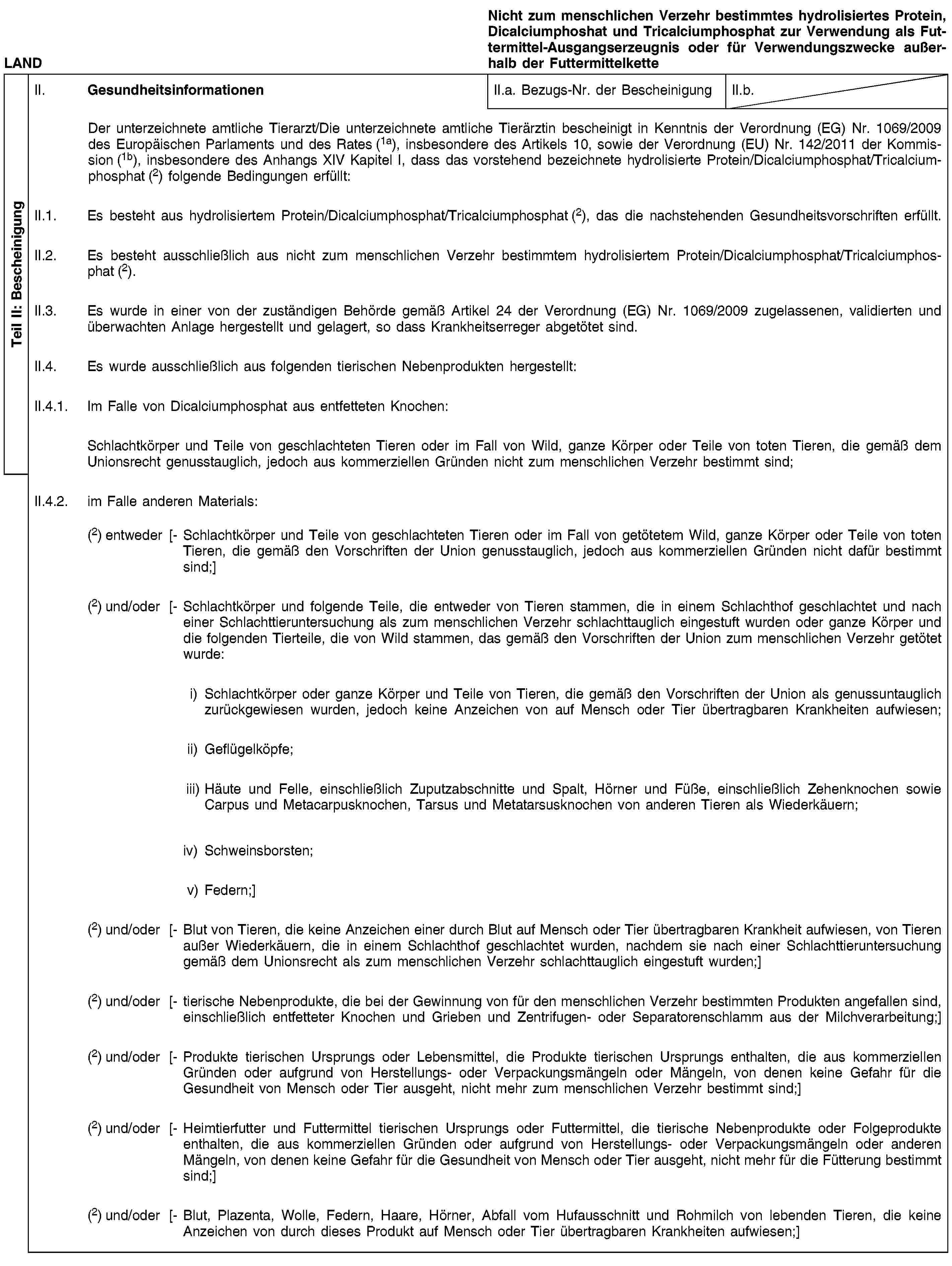 Teil II: BescheinigungLANDNicht zum menschlichen Verzehr bestimmtes hydrolisiertes Protein, Dicalciumphoshat und Tricalciumphosphat zur Verwendung als Futtermittel-Ausgangserzeugnis oder für Verwendungszwecke außerhalb der FuttermittelketteII. GesundheitsinformationenII.a. Bezugs-Nr. der BescheinigungII.b.Der unterzeichnete amtliche Tierarzt/Die unterzeichnete amtliche Tierärztin bescheinigt in Kenntnis der Verordnung (EG) Nr. 1069/2009 des Europäischen Parlaments und des Rates (1a), insbesondere des Artikels 10, sowie der Verordnung (EU) Nr. 142/2011 der Kommission (1b), insbesondere des Anhangs XIV Kapitel I, dass das vorstehend bezeichnete hydrolisierte Protein/Dicalciumphosphat/Tricalciumphosphat (2) folgende Bedingungen erfüllt:II.1. Es besteht aus hydrolisiertem Protein/Dicalciumphosphat/Tricalciumphosphat (2), das die nachstehenden Gesundheitsvorschriften erfüllt.II.2. Es besteht ausschließlich aus nicht zum menschlichen Verzehr bestimmtem hydrolisiertem Protein/Dicalciumphosphat/Tricalciumphosphat (2).II.3. Es wurde in einer von der zuständigen Behörde gemäß Artikel 24 der Verordnung (EG) Nr. 1069/2009 zugelassenen, validierten und überwachten Anlage hergestellt und gelagert, so dass Krankheitserreger abgetötet sind.II.4. Es wurde ausschließlich aus folgenden tierischen Nebenprodukten hergestellt:II.4.1. Im Falle von Dicalciumphosphat aus entfetteten Knochen:Schlachtkörper und Teile von geschlachteten Tieren oder im Fall von Wild, ganze Körper oder Teile von toten Tieren, die gemäß dem Unionsrecht genusstauglich, jedoch aus kommerziellen Gründen nicht zum menschlichen Verzehr bestimmt sind;II.4.2. im Falle anderen Materials:(2) entweder [- Schlachtkörper und Teile von geschlachteten Tieren oder im Fall von getötetem Wild, ganze Körper oder Teile von toten Tieren, die gemäß den Vorschriften der Union genusstauglich, jedoch aus kommerziellen Gründen nicht dafür bestimmt sind;](2) und/oder [- Schlachtkörper und folgende Teile, die entweder von Tieren stammen, die in einem Schlachthof geschlachtet und nach einer Schlachttieruntersuchung als zum menschlichen Verzehr schlachttauglich eingestuft wurden oder ganze Körper und die folgenden Tierteile, die von Wild stammen, das gemäß den Vorschriften der Union zum menschlichen Verzehr getötet wurde:i) Schlachtkörper oder ganze Körper und Teile von Tieren, die gemäß den Vorschriften der Union als genussuntauglich zurückgewiesen wurden, jedoch keine Anzeichen von auf Mensch oder Tier übertragbaren Krankheiten aufwiesen;ii) Geflügelköpfe;iii) Häute und Felle, einschließlich Zuputzabschnitte und Spalt, Hörner und Füße, einschließlich Zehenknochen sowie Carpus und Metacarpusknochen, Tarsus und Metatarsusknochen von anderen Tieren als Wiederkäuern;iv) Schweinsborsten;v) Federn;](2) und/oder [- Blut von Tieren, die keine Anzeichen einer durch Blut auf Mensch oder Tier übertragbaren Krankheit aufwiesen, von Tieren außer Wiederkäuern, die in einem Schlachthof geschlachtet wurden, nachdem sie nach einer Schlachttieruntersuchung gemäß dem Unionsrecht als zum menschlichen Verzehr schlachttauglich eingestuft wurden;](2) und/oder [- tierische Nebenprodukte, die bei der Gewinnung von für den menschlichen Verzehr bestimmten Produkten angefallen sind, einschließlich entfetteter Knochen und Grieben und Zentrifugen- oder Separatorenschlamm aus der Milchverarbeitung;](2) und/oder [- Produkte tierischen Ursprungs oder Lebensmittel, die Produkte tierischen Ursprungs enthalten, die aus kommerziellen Gründen oder aufgrund von Herstellungs- oder Verpackungsmängeln oder Mängeln, von denen keine Gefahr für die Gesundheit von Mensch oder Tier ausgeht, nicht mehr zum menschlichen Verzehr bestimmt sind;](2) und/oder [- Heimtierfutter und Futtermittel tierischen Ursprungs oder Futtermittel, die tierische Nebenprodukte oder Folgeprodukte enthalten, die aus kommerziellen Gründen oder aufgrund von Herstellungs- oder Verpackungsmängeln oder anderen Mängeln, von denen keine Gefahr für die Gesundheit von Mensch oder Tier ausgeht, nicht mehr für die Fütterung bestimmt sind;](2) und/oder [- Blut, Plazenta, Wolle, Federn, Haare, Hörner, Abfall vom Hufausschnitt und Rohmilch von lebenden Tieren, die keine Anzeichen von durch dieses Produkt auf Mensch oder Tier übertragbaren Krankheiten aufwiesen;]