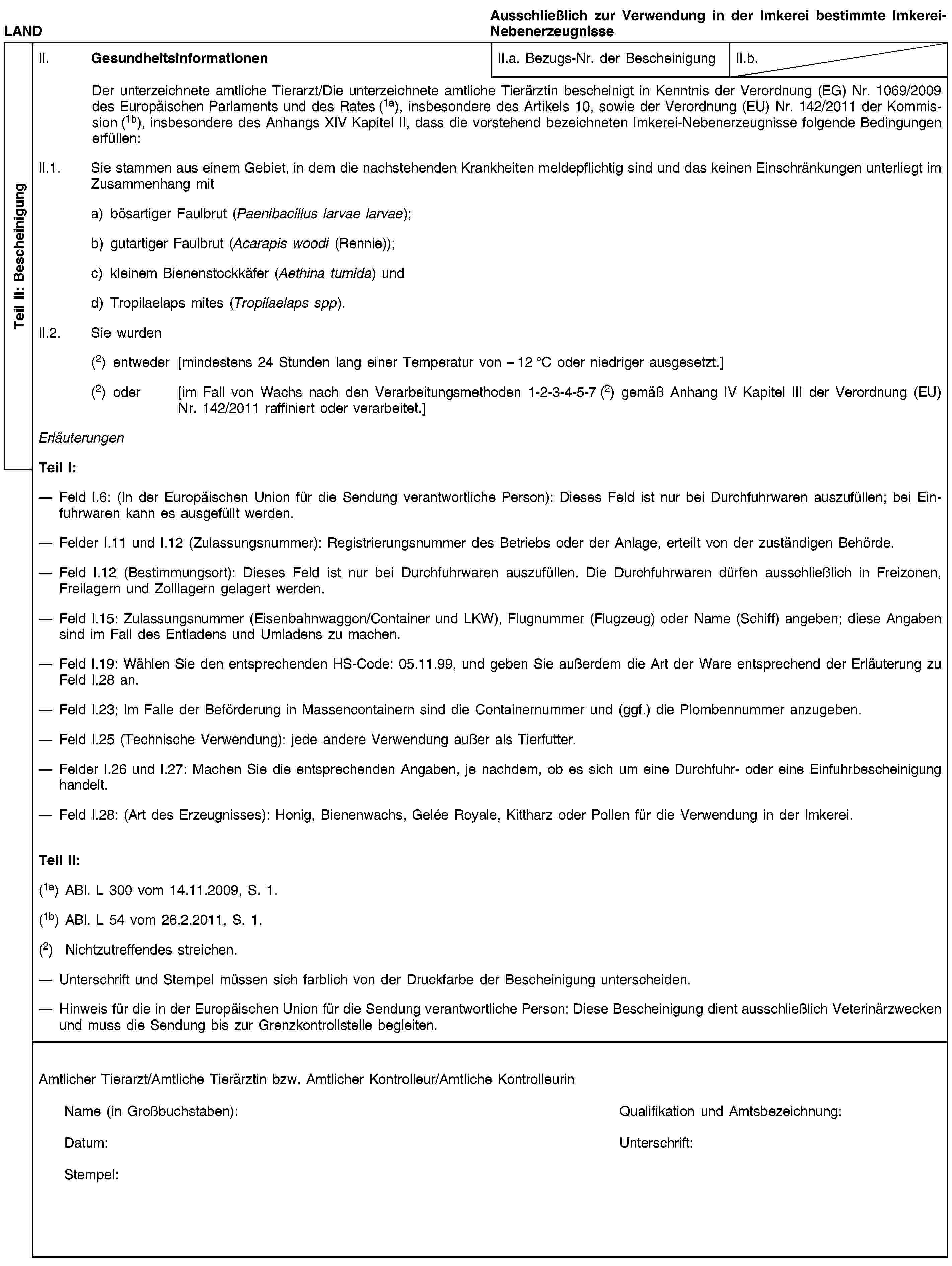 Teil II: BescheinigungLANDAusschließlich zur Verwendung in der Imkerei bestimmte Imkerei-NebenerzeugnisseII. GesundheitsinformationenII.a. Bezugs-Nr. der BescheinigungII.b.Der unterzeichnete amtliche Tierarzt/Die unterzeichnete amtliche Tierärztin bescheinigt in Kenntnis der Verordnung (EG) Nr. 1069/2009 des Europäischen Parlaments und des Rates (1a), insbesondere des Artikels 10, sowie der Verordnung (EU) Nr. 142/2011 der Kommission (1b), insbesondere des Anhangs XIV Kapitel II, dass die vorstehend bezeichneten Imkerei-Nebenerzeugnisse folgende Bedingungen erfüllen:II.1. Sie stammen aus einem Gebiet, in dem die nachstehenden Krankheiten meldepflichtig sind und das keinen Einschränkungen unterliegt im Zusammenhang mita) bösartiger Faulbrut (Paenibacillus larvae larvae);b) gutartiger Faulbrut (Acarapis woodi (Rennie));c) kleinem Bienenstockkäfer (Aethina tumida) undd) Tropilaelaps mites (Tropilaelaps spp).II.2. Sie wurden(2) entweder [mindestens 24 Stunden lang einer Temperatur von – 12 °C oder niedriger ausgesetzt.](2) oder [im Fall von Wachs nach den Verarbeitungsmethoden 1-2-3-4-5-7 (2) gemäß Anhang IV Kapitel III der Verordnung (EU) Nr. 142/2011 raffiniert oder verarbeitet.]ErläuterungenTeil I:Feld I.6: (In der Europäischen Union für die Sendung verantwortliche Person): Dieses Feld ist nur bei Durchfuhrwaren auszufüllen; bei Einfuhrwaren kann es ausgefüllt werden.Felder I.11 und I.12 (Zulassungsnummer): Registrierungsnummer des Betriebs oder der Anlage, erteilt von der zuständigen Behörde.Feld I.12 (Bestimmungsort): Dieses Feld ist nur bei Durchfuhrwaren auszufüllen. Die Durchfuhrwaren dürfen ausschließlich in Freizonen, Freilagern und Zolllagern gelagert werden.Feld I.15: Zulassungsnummer (Eisenbahnwaggon/Container und LKW), Flugnummer (Flugzeug) oder Name (Schiff) angeben; diese Angaben sind im Fall des Entladens und Umladens zu machen.Feld I.19: Wählen Sie den entsprechenden HS-Code: 05.11.99, und geben Sie außerdem die Art der Ware entsprechend der Erläuterung zu Feld I.28 an.Feld I.23; Im Falle der Beförderung in Massencontainern sind die Containernummer und (ggf.) die Plombennummer anzugeben.Feld I.25 (Technische Verwendung): jede andere Verwendung außer als Tierfutter.Felder I.26 und I.27: Machen Sie die entsprechenden Angaben, je nachdem, ob es sich um eine Durchfuhr- oder eine Einfuhrbescheinigung handelt.Feld I.28: (Art des Erzeugnisses): Honig, Bienenwachs, Gelée Royale, Kittharz oder Pollen für die Verwendung in der Imkerei.Teil II:(1a) ABl. L 300 vom 14.11.2009, S. 1.(1b) ABl. L 54 vom 26.2.2011, S. 1.(2) Nichtzutreffendes streichen.Unterschrift und Stempel müssen sich farblich von der Druckfarbe der Bescheinigung unterscheiden.Hinweis für die in der Europäischen Union für die Sendung verantwortliche Person: Diese Bescheinigung dient ausschließlich Veterinärzwecken und muss die Sendung bis zur Grenzkontrollstelle begleiten.Amtlicher Tierarzt/Amtliche Tierärztin bzw. Amtlicher Kontrolleur/Amtliche KontrolleurinName (in Großbuchstaben):Qualifikation und Amtsbezeichnung:Datum:Unterschrift:Stempel: