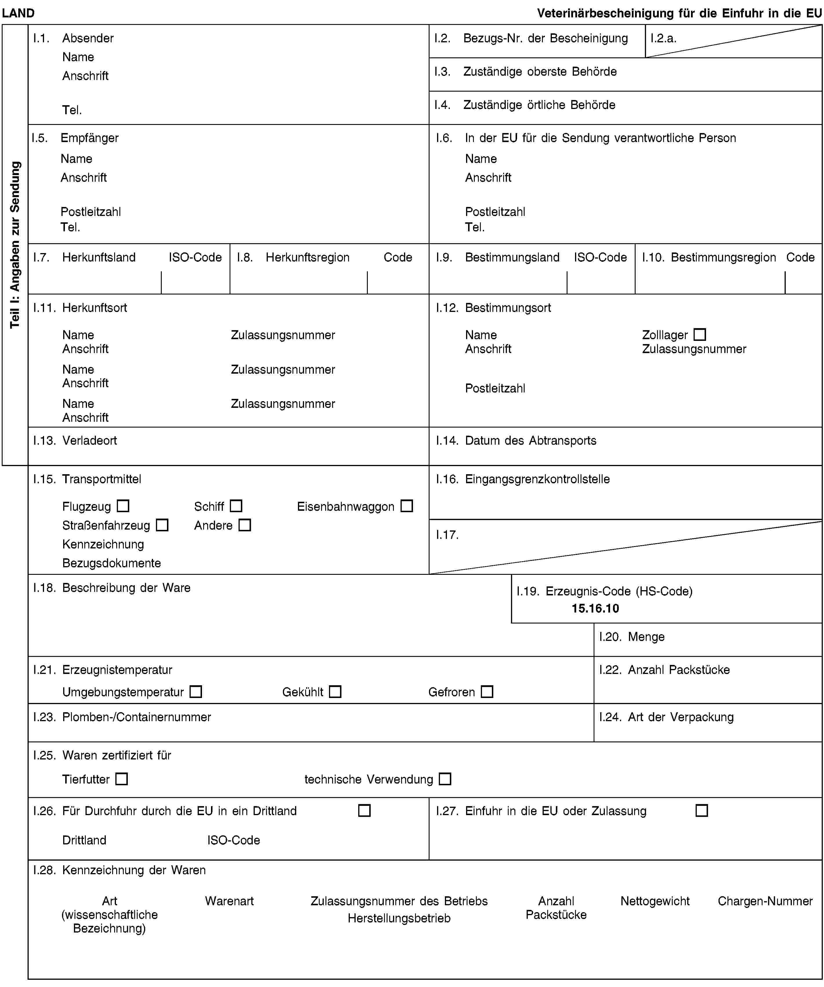 Teil I: Angaben zur SendungLANDVeterinärbescheinigung für die Einfuhr in die EUI.1. AbsenderNameAnschriftTel.I.2. Bezugs-Nr. der BescheinigungI.2.a.I.3. Zuständige oberste BehördeI.4. Zuständige örtliche BehördeI.5. EmpfängerNameAnschriftPostleitzahlTel.I.6. In der EU für die Sendung verantwortliche PersonNameAnschriftPostleitzahlTel.I.7. HerkunftslandISO-CodeI.8. HerkunftsregionCodeI.9. BestimmungslandISO-CodeI.10. BestimmungsregionCodeI.11. HerkunftsortNameZulassungsnummerAnschriftNameZulassungsnummerAnschriftNameZulassungsnummerAnschriftI.12. BestimmungsortNameZolllagerAnschriftZulassungsnummerPostleitzahlI.13. VerladeortI.14. Datum des AbtransportsI.15. TransportmittelFlugzeugSchiffEisenbahnwaggonStraßenfahrzeugAndereKennzeichnungBezugsdokumenteI.16. EingangsgrenzkontrollstelleI.17.I.18. Beschreibung der WareI.19. Erzeugnis-Code (HS-Code)15.16.10I.20. MengeI.21. ErzeugnistemperaturUmgebungstemperaturGekühltGefrorenI.22. Anzahl PackstückeI.23. Plomben-/ContainernummerI.24. Art der VerpackungI.25. Waren zertifiziert fürTierfuttertechnische VerwendungI.26. Für Durchfuhr durch die EU in ein DrittlandDrittlandISO-CodeI.27. Einfuhr in die EU oder ZulassungI.28. Kennzeichnung der WarenArt(wissenschaftliche Bezeichnung)WarenartZulassungsnummer des BetriebsHerstellungsbetriebAnzahl PackstückeNettogewichtChargen-Nummer