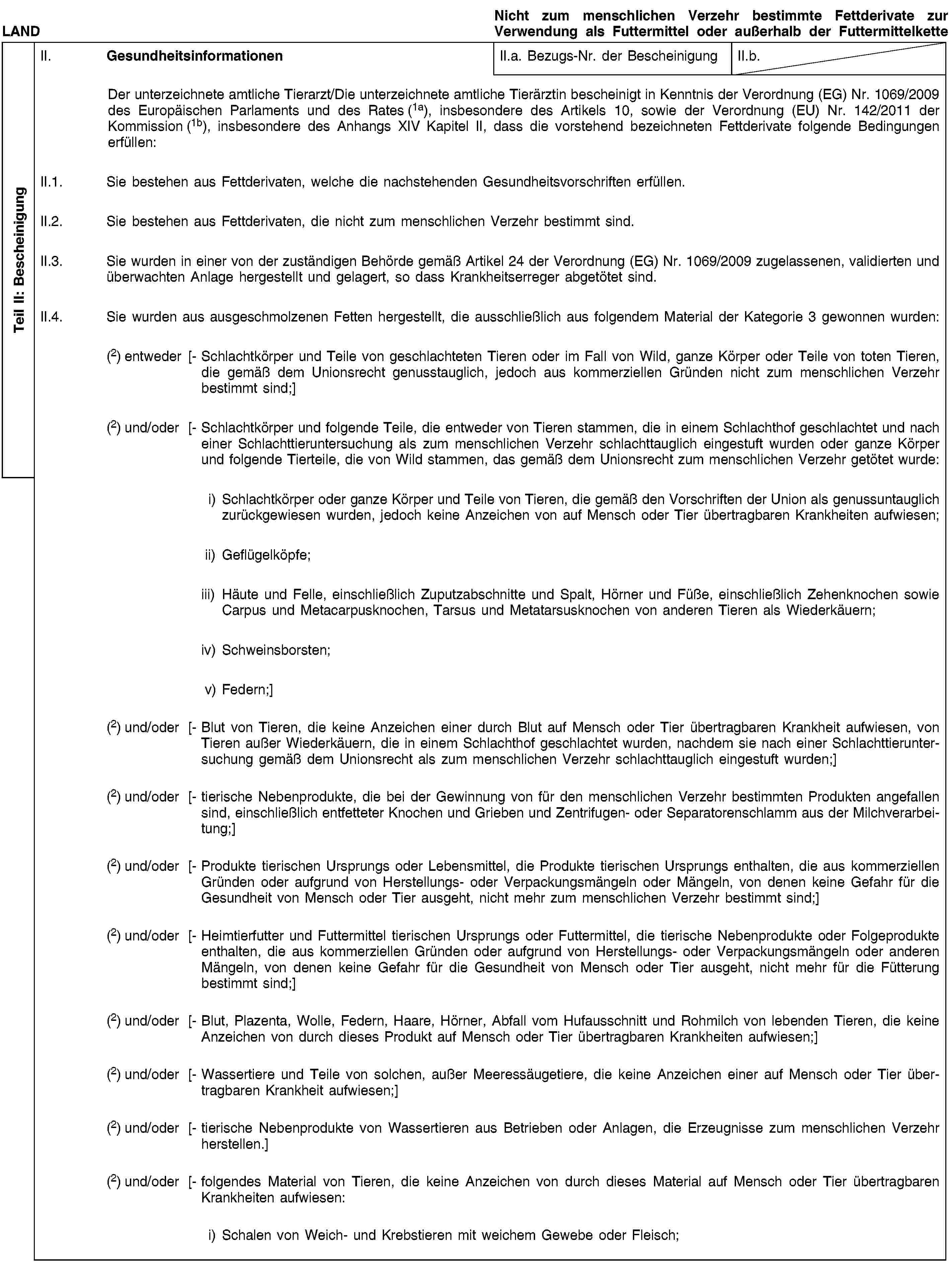 Teil II: BescheinigungLANDNicht zum menschlichen Verzehr bestimmte Fettderivate zur Verwendung als Futtermittel oder außerhalb der FuttermittelketteII. GesundheitsinformationenII.a. Bezugs-Nr. der BescheinigungII.b.Der unterzeichnete amtliche Tierarzt/Die unterzeichnete amtliche Tierärztin bescheinigt in Kenntnis der Verordnung (EG) Nr. 1069/2009 des Europäischen Parlaments und des Rates (1a), insbesondere des Artikels 10, sowie der Verordnung (EU) Nr. 142/2011 der Kommission (1b), insbesondere des Anhangs XIV Kapitel II, dass die vorstehend bezeichneten Fettderivate folgende Bedingungen erfüllen:II.1. Sie bestehen aus Fettderivaten, welche die nachstehenden Gesundheitsvorschriften erfüllen.II.2. Sie bestehen aus Fettderivaten, die nicht zum menschlichen Verzehr bestimmt sind.II.3. Sie wurden in einer von der zuständigen Behörde gemäß Artikel 24 der Verordnung (EG) Nr. 1069/2009 zugelassenen, validierten und überwachten Anlage hergestellt und gelagert, so dass Krankheitserreger abgetötet sind.II.4. Sie wurden aus ausgeschmolzenen Fetten hergestellt, die ausschließlich aus folgendem Material der Kategorie 3 gewonnen wurden:(2) entweder [- Schlachtkörper und Teile von geschlachteten Tieren oder im Fall von Wild, ganze Körper oder Teile von toten Tieren, die gemäß dem Unionsrecht genusstauglich, jedoch aus kommerziellen Gründen nicht zum menschlichen Verzehr bestimmt sind;](2) und/oder [- Schlachtkörper und folgende Teile, die entweder von Tieren stammen, die in einem Schlachthof geschlachtet und nach einer Schlachttieruntersuchung als zum menschlichen Verzehr schlachttauglich eingestuft wurden oder ganze Körper und folgende Tierteile, die von Wild stammen, das gemäß dem Unionsrecht zum menschlichen Verzehr getötet wurde:i) Schlachtkörper oder ganze Körper und Teile von Tieren, die gemäß den Vorschriften der Union als genussuntauglich zurückgewiesen wurden, jedoch keine Anzeichen von auf Mensch oder Tier übertragbaren Krankheiten aufwiesen;ii) Geflügelköpfe;iii) Häute und Felle, einschließlich Zuputzabschnitte und Spalt, Hörner und Füße, einschließlich Zehenknochen sowie Carpus und Metacarpusknochen, Tarsus und Metatarsusknochen von anderen Tieren als Wiederkäuern;iv) Schweinsborsten;v) Federn;](2) und/oder [- Blut von Tieren, die keine Anzeichen einer durch Blut auf Mensch oder Tier übertragbaren Krankheit aufwiesen, von Tieren außer Wiederkäuern, die in einem Schlachthof geschlachtet wurden, nachdem sie nach einer Schlachttieruntersuchung gemäß dem Unionsrecht als zum menschlichen Verzehr schlachttauglich eingestuft wurden;](2) und/oder [- tierische Nebenprodukte, die bei der Gewinnung von für den menschlichen Verzehr bestimmten Produkten angefallen sind, einschließlich entfetteter Knochen und Grieben und Zentrifugen- oder Separatorenschlamm aus der Milchverarbeitung;](2) und/oder [- Produkte tierischen Ursprungs oder Lebensmittel, die Produkte tierischen Ursprungs enthalten, die aus kommerziellen Gründen oder aufgrund von Herstellungs- oder Verpackungsmängeln oder Mängeln, von denen keine Gefahr für die Gesundheit von Mensch oder Tier ausgeht, nicht mehr zum menschlichen Verzehr bestimmt sind;](2) und/oder [- Heimtierfutter und Futtermittel tierischen Ursprungs oder Futtermittel, die tierische Nebenprodukte oder Folgeprodukte enthalten, die aus kommerziellen Gründen oder aufgrund von Herstellungs- oder Verpackungsmängeln oder anderen Mängeln, von denen keine Gefahr für die Gesundheit von Mensch oder Tier ausgeht, nicht mehr für die Fütterung bestimmt sind;](2) und/oder [- Blut, Plazenta, Wolle, Federn, Haare, Hörner, Abfall vom Hufausschnitt und Rohmilch von lebenden Tieren, die keine Anzeichen von durch dieses Produkt auf Mensch oder Tier übertragbaren Krankheiten aufwiesen;](2) und/oder [- Wassertiere und Teile von solchen, außer Meeressäugetiere, die keine Anzeichen einer auf Mensch oder Tier übertragbaren Krankheit aufwiesen;](2) und/oder [- tierische Nebenprodukte von Wassertieren aus Betrieben oder Anlagen, die Erzeugnisse zum menschlichen Verzehr herstellen.](2) und/oder [- folgendes Material von Tieren, die keine Anzeichen von durch dieses Material auf Mensch oder Tier übertragbaren Krankheiten aufwiesen:i) Schalen von Weich- und Krebstieren mit weichem Gewebe oder Fleisch;