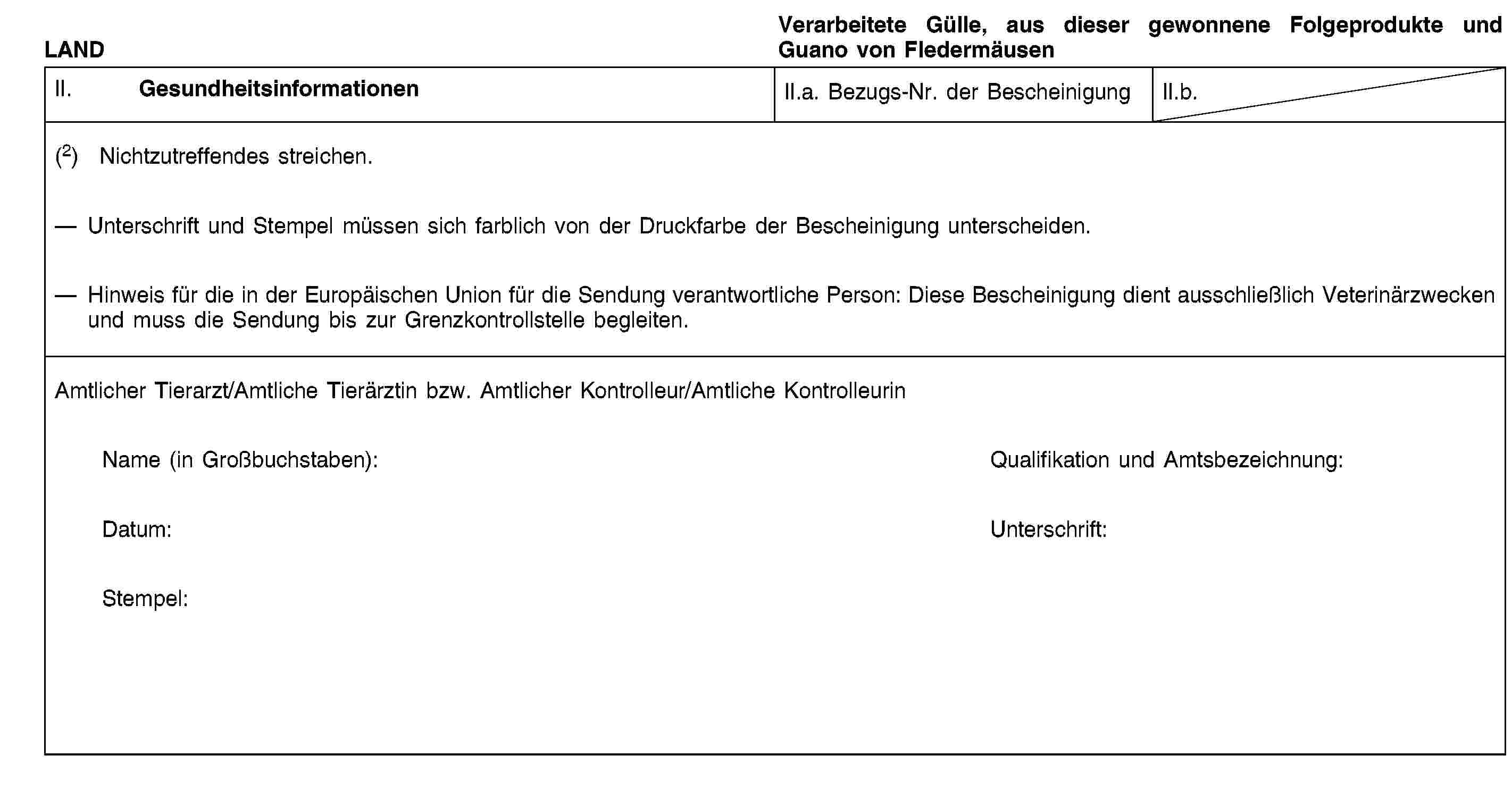 LANDVerarbeitete Gülle, aus dieser gewonnene Folgeprodukte und Guano von FledermäusenII. GesundheitsinformationenII.a. Bezugs-Nr. der BescheinigungII.b.(2) Nichtzutreffendes streichen.Unterschrift und Stempel müssen sich farblich von der Druckfarbe der Bescheinigung unterscheiden.Hinweis für die in der Europäischen Union für die Sendung verantwortliche Person: Diese Bescheinigung dient ausschließlich Veterinärzwecken und muss die Sendung bis zur Grenzkontrollstelle begleiten.Amtlicher Tierarzt/Amtliche Tierärztin bzw. Amtlicher Kontrolleur/Amtliche KontrolleurinName (in Großbuchstaben):Qualifikation und Amtsbezeichnung:Datum:Unterschrift:Stempel: