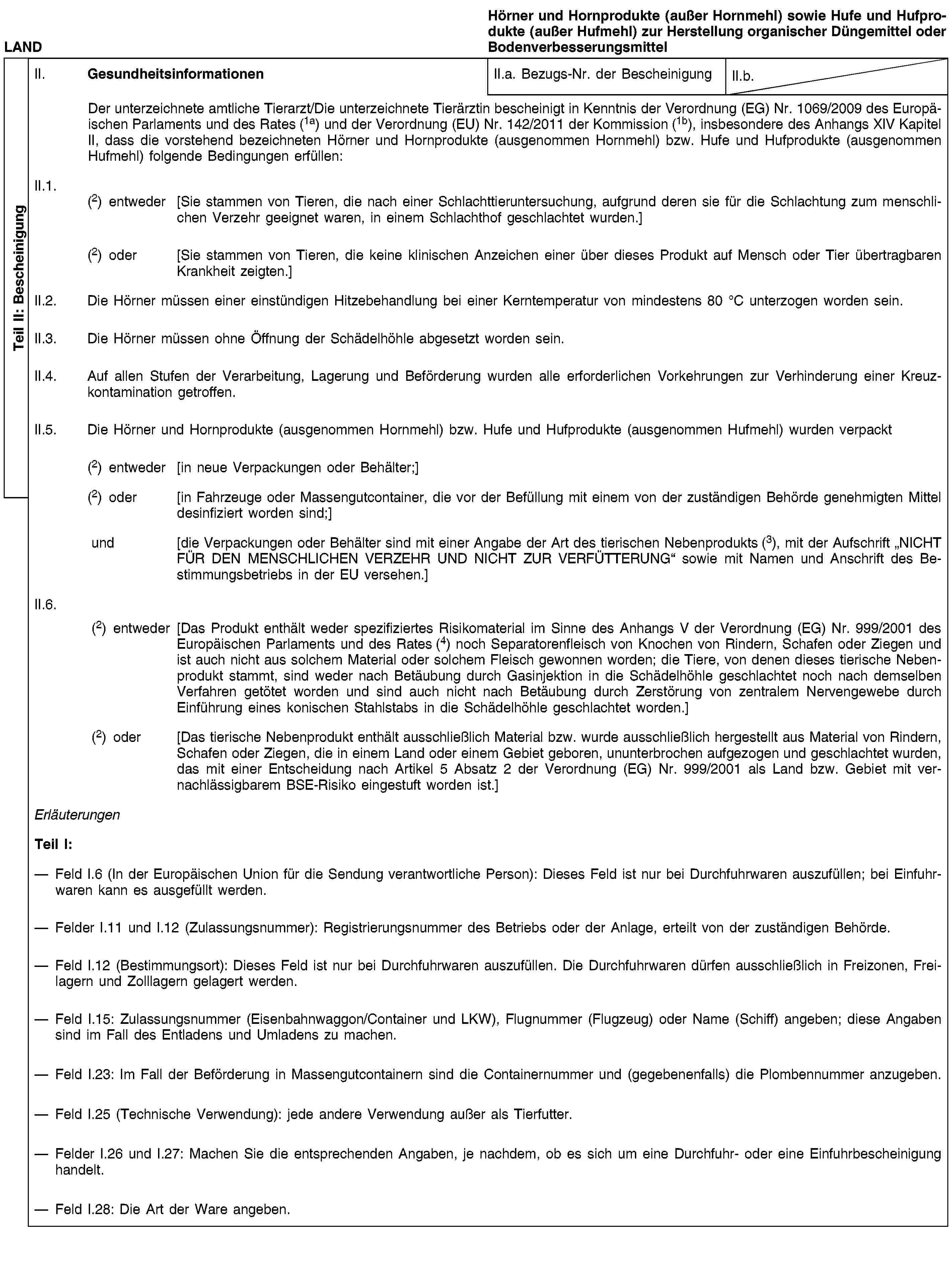 Teil II: BescheinigungLANDHörner und Hornprodukte (außer Hornmehl) sowie Hufe und Hufprodukte (außer Hufmehl) zur Herstellung organischer Düngemittel oder BodenverbesserungsmittelII. GesundheitsinformationenII.a. Bezugs-Nr. der BescheinigungII.b.Der unterzeichnete amtliche Tierarzt/Die unterzeichnete Tierärztin bescheinigt in Kenntnis der Verordnung (EG) Nr. 1069/2009 des Europäischen Parlaments und des Rates (1a) und der Verordnung (EU) Nr. 142/2011 der Kommission (1b), insbesondere des Anhangs XIV Kapitel II, dass die vorstehend bezeichneten Hörner und Hornprodukte (ausgenommen Hornmehl) bzw. Hufe und Hufprodukte (ausgenommen Hufmehl) folgende Bedingungen erfüllen:II.1. (2) entweder [Sie stammen von Tieren, die nach einer Schlachttieruntersuchung, aufgrund deren sie für die Schlachtung zum menschlichen Verzehr geeignet waren, in einem Schlachthof geschlachtet wurden.](2) oder [Sie stammen von Tieren, die keine klinischen Anzeichen einer über dieses Produkt auf Mensch oder Tier übertragbaren Krankheit zeigten.]II.2. Die Hörner müssen einer einstündigen Hitzebehandlung bei einer Kerntemperatur von mindestens 80 °C unterzogen worden sein.II.3. Die Hörner müssen ohne Öffnung der Schädelhöhle abgesetzt worden sein.II.4. Auf allen Stufen der Verarbeitung, Lagerung und Beförderung wurden alle erforderlichen Vorkehrungen zur Verhinderung einer Kreuzkontamination getroffen.II.5. Die Hörner und Hornprodukte (ausgenommen Hornmehl) bzw. Hufe und Hufprodukte (ausgenommen Hufmehl) wurden verpackt(2) entweder [in neue Verpackungen oder Behälter;](2) oder [in Fahrzeuge oder Massengutcontainer, die vor der Befüllung mit einem von der zuständigen Behörde genehmigten Mittel desinfiziert worden sind;]und [die Verpackungen oder Behälter sind mit einer Angabe der Art des tierischen Nebenprodukts (3), mit der Aufschrift „NICHT FÜR DEN MENSCHLICHEN VERZEHR UND NICHT ZUR VERFÜTTERUNG“ sowie mit Namen und Anschrift des Bestimmungsbetriebs in der EU versehen.]II.6.(2) entweder [Das Produkt enthält weder spezifiziertes Risikomaterial im Sinne des Anhangs V der Verordnung (EG) Nr. 999/2001 des Europäischen Parlaments und des Rates (4) noch Separatorenfleisch von Knochen von Rindern, Schafen oder Ziegen und ist auch nicht aus solchem Material oder solchem Fleisch gewonnen worden; die Tiere, von denen dieses tierische Nebenprodukt stammt, sind weder nach Betäubung durch Gasinjektion in die Schädelhöhle geschlachtet noch nach demselben Verfahren getötet worden und sind auch nicht nach Betäubung durch Zerstörung von zentralem Nervengewebe durch Einführung eines konischen Stahlstabs in die Schädelhöhle geschlachtet worden.](2) oder [Das tierische Nebenprodukt enthält ausschließlich Material bzw. wurde ausschließlich hergestellt aus Material von Rindern, Schafen oder Ziegen, die in einem Land oder einem Gebiet geboren, ununterbrochen aufgezogen und geschlachtet wurden, das mit einer Entscheidung nach Artikel 5 Absatz 2 der Verordnung (EG) Nr. 999/2001 als Land bzw. Gebiet mit vernachlässigbarem BSE-Risiko eingestuft worden ist.]ErläuterungenTeil I:Feld I.6 (In der Europäischen Union für die Sendung verantwortliche Person): Dieses Feld ist nur bei Durchfuhrwaren auszufüllen; bei Einfuhrwaren kann es ausgefüllt werden.Felder I.11 und I.12 (Zulassungsnummer): Registrierungsnummer des Betriebs oder der Anlage, erteilt von der zuständigen Behörde.Feld I.12 (Bestimmungsort): Dieses Feld ist nur bei Durchfuhrwaren auszufüllen. Die Durchfuhrwaren dürfen ausschließlich in Freizonen, Freilagern und Zolllagern gelagert werden.Feld I.15: Zulassungsnummer (Eisenbahnwaggon/Container und LKW), Flugnummer (Flugzeug) oder Name (Schiff) angeben; diese Angaben sind im Fall des Entladens und Umladens zu machen.Feld I.23: Im Fall der Beförderung in Massengutcontainern sind die Containernummer und (gegebenenfalls) die Plombennummer anzugeben.Feld I.25 (Technische Verwendung): jede andere Verwendung außer als Tierfutter.Felder I.26 und I.27: Machen Sie die entsprechenden Angaben, je nachdem, ob es sich um eine Durchfuhr- oder eine Einfuhrbescheinigung handelt.Feld I.28: Die Art der Ware angeben.