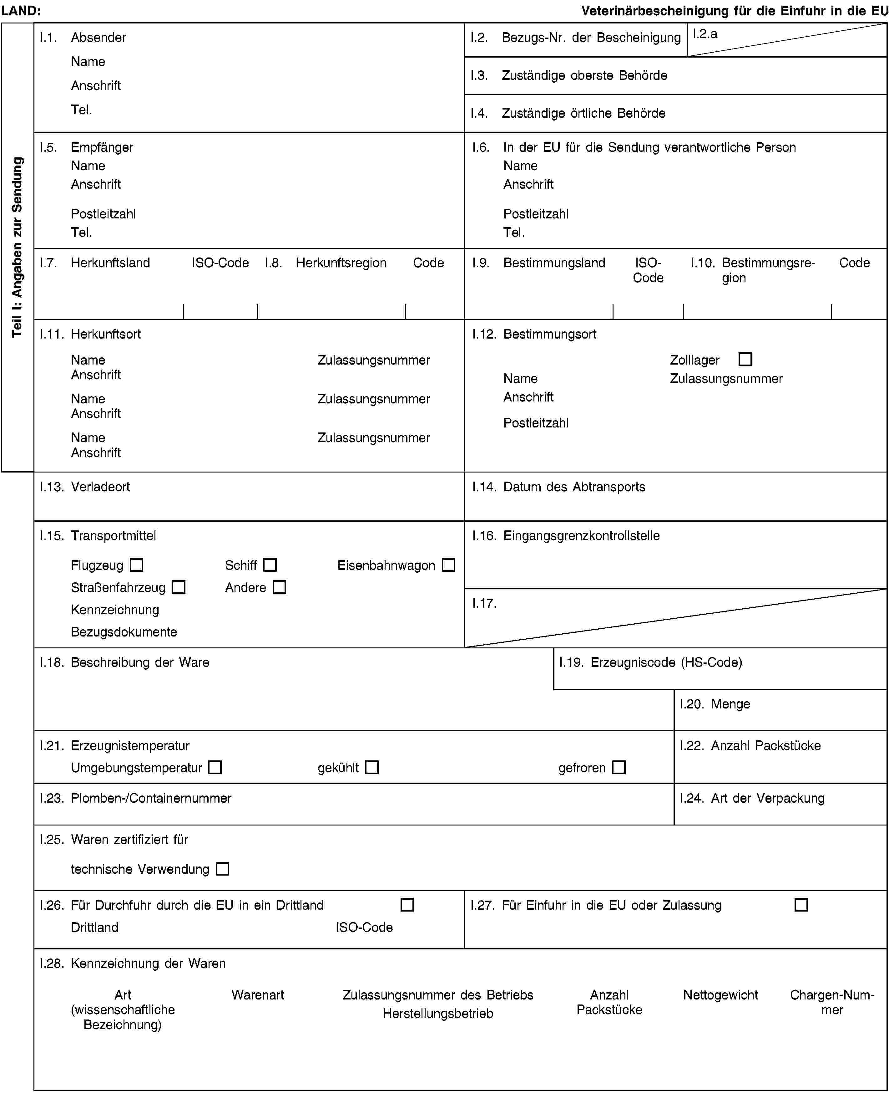 Teil I: Angaben zur SendungLAND:Veterinärbescheinigung für die Einfuhr in die EUI.1. AbsenderNameAnschriftTel.I.2. Bezugs-Nr. der BescheinigungI.2.aI.3. Zuständige oberste BehördeI.4. Zuständige örtliche BehördeI.5. EmpfängerNameAnschriftPostleitzahlTel.I.6. In der EU für die Sendung verantwortliche PersonNameAnschriftPostleitzahlTel.I.7. HerkunftslandISO-CodeI.8. HerkunftsregionCodeI.9. BestimmungslandISO-CodeI.10. BestimmungsregionCodeI.11. HerkunftsortNameZulassungsnummerAnschriftNameZulassungsnummerAnschriftNameZulassungsnummerAnschriftI.12. BestimmungsortZolllagerNameZulassungsnummerAnschriftPostleitzahlI.13. VerladeortI.14. Datum des AbtransportsI.15. TransportmittelFlugzeugSchiffEisenbahnwagonStraßenfahrzeugAndereKennzeichnungBezugsdokumenteI.16. EingangsgrenzkontrollstelleI.17.I.18. Beschreibung der WareI.19. Erzeugniscode (HS-Code)I.20. MengeI.21. ErzeugnistemperaturUmgebungstemperaturgekühltgefrorenI.22. Anzahl PackstückeI.23. Plomben-/ContainernummerI.24. Art der VerpackungI.25. Waren zertifiziert fürtechnische VerwendungI.26. Für Durchfuhr durch die EU in ein DrittlandDrittlandISO-CodeI.27. Für Einfuhr in die EU oder ZulassungI.28. Kennzeichnung der WarenArt(wissenschaftliche Bezeichnung)WarenartZulassungsnummer des BetriebsHerstellungsbetriebAnzahl PackstückeNettogewichtChargen-Nummer