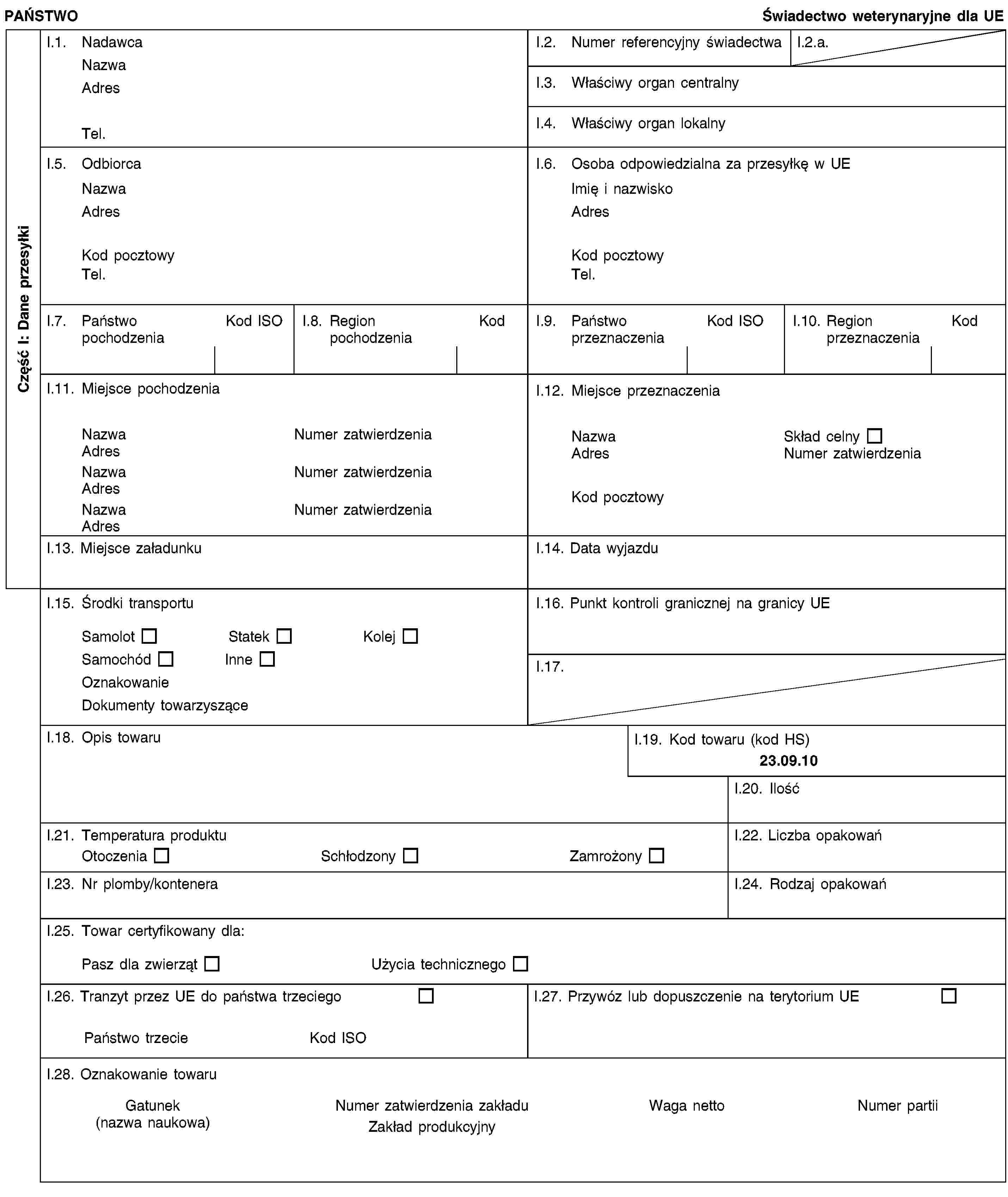 Część I: Dane przesyłkiPAŃSTWOŚwiadectwo weterynaryjne dla UEI.1. NadawcaNazwaAdresTel.I.2. Numer referencyjny świadectwaI.2.a.I.3. Właściwy organ centralnyI.4. Właściwy organ lokalnyI.5. OdbiorcaNazwaAdresKod pocztowyTel.I.6. Osoba odpowiedzialna za przesyłkę w UEImię i nazwiskoAdresKod pocztowyTel.I.7. Państwo pochodzeniaKod ISOI.8. Region pochodzeniaKodI.9. Państwo przeznaczeniaKod ISOI.10. Region przeznaczeniaKodI.11. Miejsce pochodzeniaNazwaNumer zatwierdzeniaAdresNazwaNumer zatwierdzeniaAdresNazwaNumer zatwierdzeniaAdresI.12. Miejsce przeznaczeniaNazwaSkład celnyAdresNumer zatwierdzeniaKod pocztowyI.13. Miejsce załadunkuI.14. Data wyjazduI.15. Środki transportuSamolotStatekKolejSamochódInneOznakowanieDokumenty towarzysząceI.16. Punkt kontroli granicznej na granicy UEI.17.I.18. Opis towaruI.19. Kod towaru (kod HS)23.09.10I.20. IlośćI.21. Temperatura produktuOtoczeniaSchłodzonyZamrożonyI.22. Liczba opakowańI.23. Nr plomby/konteneraI.24. Rodzaj opakowańI.25. Towar certyfikowany dla:Pasz dla zwierzątUżycia technicznegoI.26. Tranzyt przez UE do państwa trzeciegoPaństwo trzecieKod ISOI.27. Przywóz lub dopuszczenie na terytorium UEI.28. Oznakowanie towaruGatunek(nazwa naukowa)Numer zatwierdzenia zakładuZakład produkcyjnyWaga nettoNumer partii