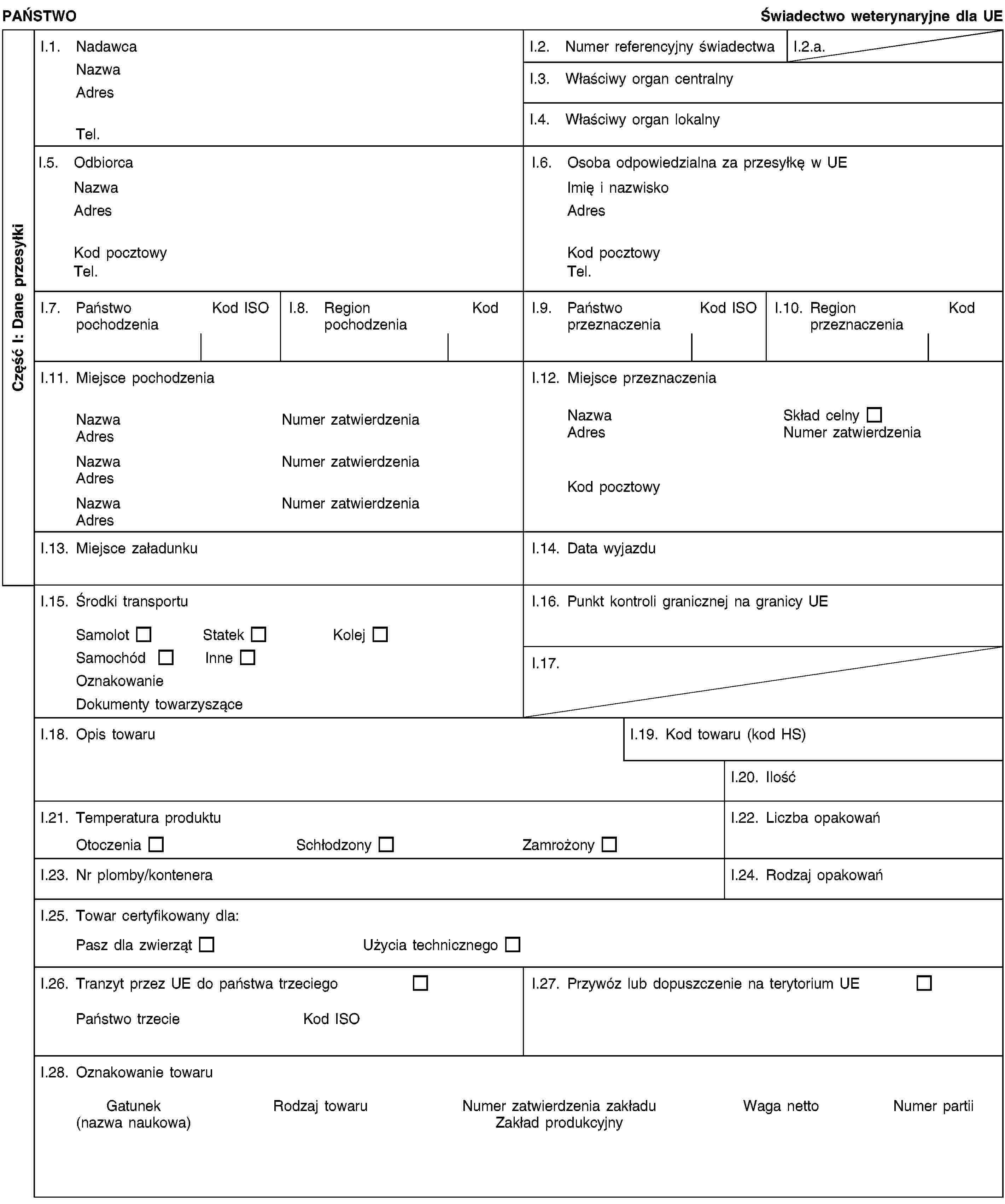 Część I: Dane przesyłkiPAŃSTWOŚwiadectwo weterynaryjne dla UEI.1. NadawcaNazwaAdresTel.I.2. Numer referencyjny świadectwaI.2.a.I.3. Właściwy organ centralnyI.4. Właściwy organ lokalnyI.5. OdbiorcaNazwaAdresKod pocztowyTel.I.6. Osoba odpowiedzialna za przesyłkę w UEImię i nazwiskoAdresKod pocztowyTel.I.7. Państwo pochodzeniaKod ISOI.8. Region pochodzeniaKodI.9. Państwo przeznaczeniaKod ISOI.10. Region przeznaczeniaKodI.11. Miejsce pochodzeniaNazwaNumer zatwierdzeniaAdresNazwaNumer zatwierdzeniaAdresNazwaNumer zatwierdzeniaAdresI.12. Miejsce przeznaczeniaNazwaSkład celnyAdresNumer zatwierdzeniaKod pocztowyI.13. Miejsce załadunkuI.14. Data wyjazduI.15. Środki transportuSamolotStatekKolejSamochódInneOznakowanieDokumenty towarzysząceI.16. Punkt kontroli granicznej na granicy UEI.17.I.18. Opis towaruI.19. Kod towaru (kod HS)I.20. IlośćI.21. Temperatura produktuOtoczeniaSchłodzonyZamrożonyI.22. Liczba opakowańI.23. Nr plomby/konteneraI.24. Rodzaj opakowańI.25. Towar certyfikowany dla:Pasz dla zwierzątUżycia technicznegoI.26. Tranzyt przez UE do państwa trzeciegoPaństwo trzecieKod ISOI.27. Przywóz lub dopuszczenie na terytorium UEI.28. Oznakowanie towaruGatunek(nazwa naukowa)Rodzaj towaruNumer zatwierdzenia zakładuZakład produkcyjnyWaga nettoNumer partii