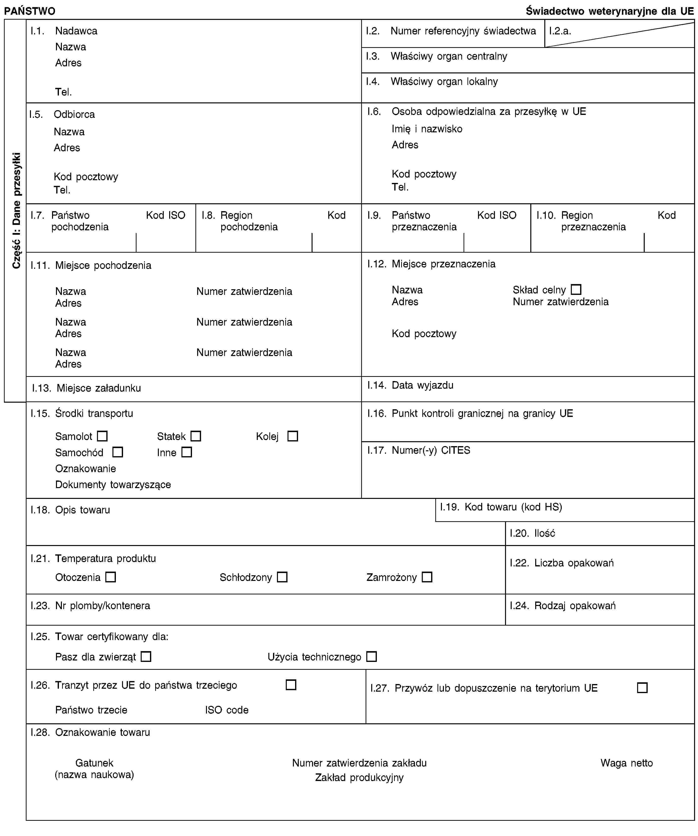 Część I: Dane przesyłkiPAŃSTWOŚwiadectwo weterynaryjne dla UEI.1. NadawcaNazwaAdresTel.I.2. Numer referencyjny świadectwaI.2.a.I.3. Właściwy organ centralnyI.4. Właściwy organ lokalnyI.5. OdbiorcaNazwaAdresKod pocztowyTel.I.6. Osoba odpowiedzialna za przesyłkę w UEImię i nazwiskoAdresKod pocztowyTel.I.7. Państwo pochodzeniaKod ISOI.8. Region pochodzeniaKodI.9. Państwo przeznaczeniaKod ISOI.10. Region przeznaczeniaKodI.11. Miejsce pochodzeniaNazwaNumer zatwierdzeniaAdresNazwaNumer zatwierdzeniaAdresNazwaNumer zatwierdzeniaAdresI.12. Miejsce przeznaczeniaNazwaSkład celnyAdresNumer zatwierdzeniaKod pocztowyI.13. Miejsce załadunkuI.14. Data wyjazduI.15. Środki transportuSamolotStatekKolejSamochódInneOznakowanieDokumenty towarzysząceI.16. Punkt kontroli granicznej na granicy UEI.17. Numer(-y) CITESI.18. Opis towaruI.19. Kod towaru (kod HS)I.20. IlośćI.21. Temperatura produktuOtoczeniaSchłodzonyZamrożonyI.22. Liczba opakowańI.23. Nr plomby/konteneraI.24. Rodzaj opakowańI.25. Towar certyfikowany dla:Pasz dla zwierzątUżycia technicznegoI.26. Tranzyt przez UE do państwa trzeciegoPaństwo trzecieISO codeI.27. Przywóz lub dopuszczenie na terytorium UEI.28. Oznakowanie towaruGatunek(nazwa naukowa)Numer zatwierdzenia zakładuZakład produkcyjnyWaga netto