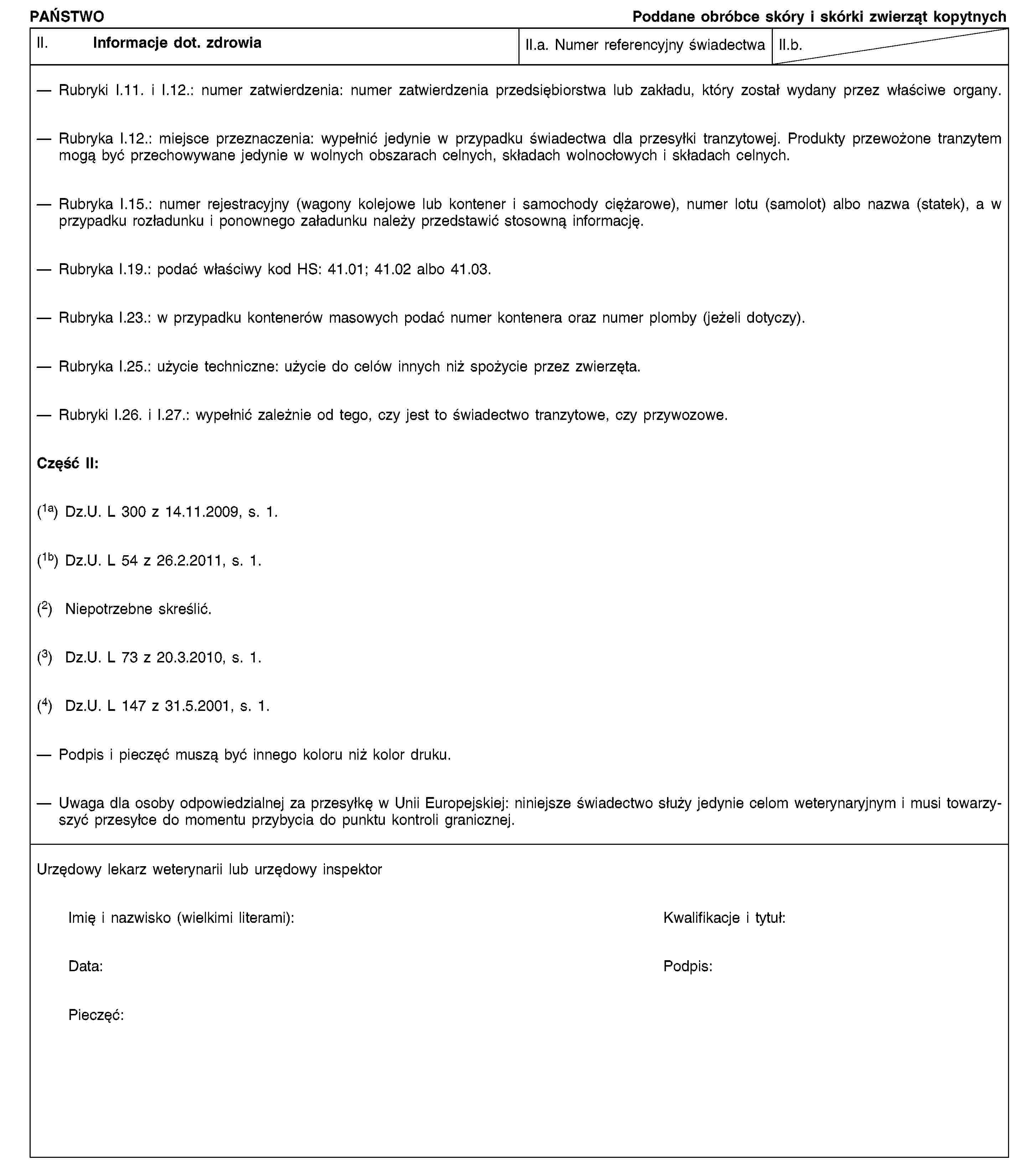 PAŃSTWOPoddane obróbce skóry i skórki zwierząt kopytnychII. Informacje dot. zdrowiaII.a. Numer referencyjny świadectwaII.b.Rubryki I.11. i I.12.: numer zatwierdzenia: numer zatwierdzenia przedsiębiorstwa lub zakładu, który został wydany przez właściwe organy.Rubryka I.12.: miejsce przeznaczenia: wypełnić jedynie w przypadku świadectwa dla przesyłki tranzytowej. Produkty przewożone tranzytem mogą być przechowywane jedynie w wolnych obszarach celnych, składach wolnocłowych i składach celnych.Rubryka I.15.: numer rejestracyjny (wagony kolejowe lub kontener i samochody ciężarowe), numer lotu (samolot) albo nazwa (statek), a w przypadku rozładunku i ponownego załadunku należy przedstawić stosowną informację.Rubryka I.19.: podać właściwy kod HS: 41.01; 41.02 albo 41.03.Rubryka I.23.: w przypadku kontenerów masowych podać numer kontenera oraz numer plomby (jeżeli dotyczy).Rubryka I.25.: użycie techniczne: użycie do celów innych niż spożycie przez zwierzęta.Rubryki I.26. i I.27.: wypełnić zależnie od tego, czy jest to świadectwo tranzytowe, czy przywozowe.Część II:(1a) Dz.U. L 300 z 14.11.2009, s. 1.(1b) Dz.U. L 54 z 26.2.2011, s. 1.(2) Niepotrzebne skreślić.(3) Dz.U. L 73 z 20.3.2010, s. 1.(4) Dz.U. L 147 z 31.5.2001, s. 1.Podpis i pieczęć muszą być innego koloru niż kolor druku.Uwaga dla osoby odpowiedzialnej za przesyłkę w Unii Europejskiej: niniejsze świadectwo służy jedynie celom weterynaryjnym i musi towarzyszyć przesyłce do momentu przybycia do punktu kontroli granicznej.Urzędowy lekarz weterynarii lub urzędowy inspektorImię i nazwisko (wielkimi literami):Kwalifikacje i tytuł:Data:Podpis:Pieczęć: