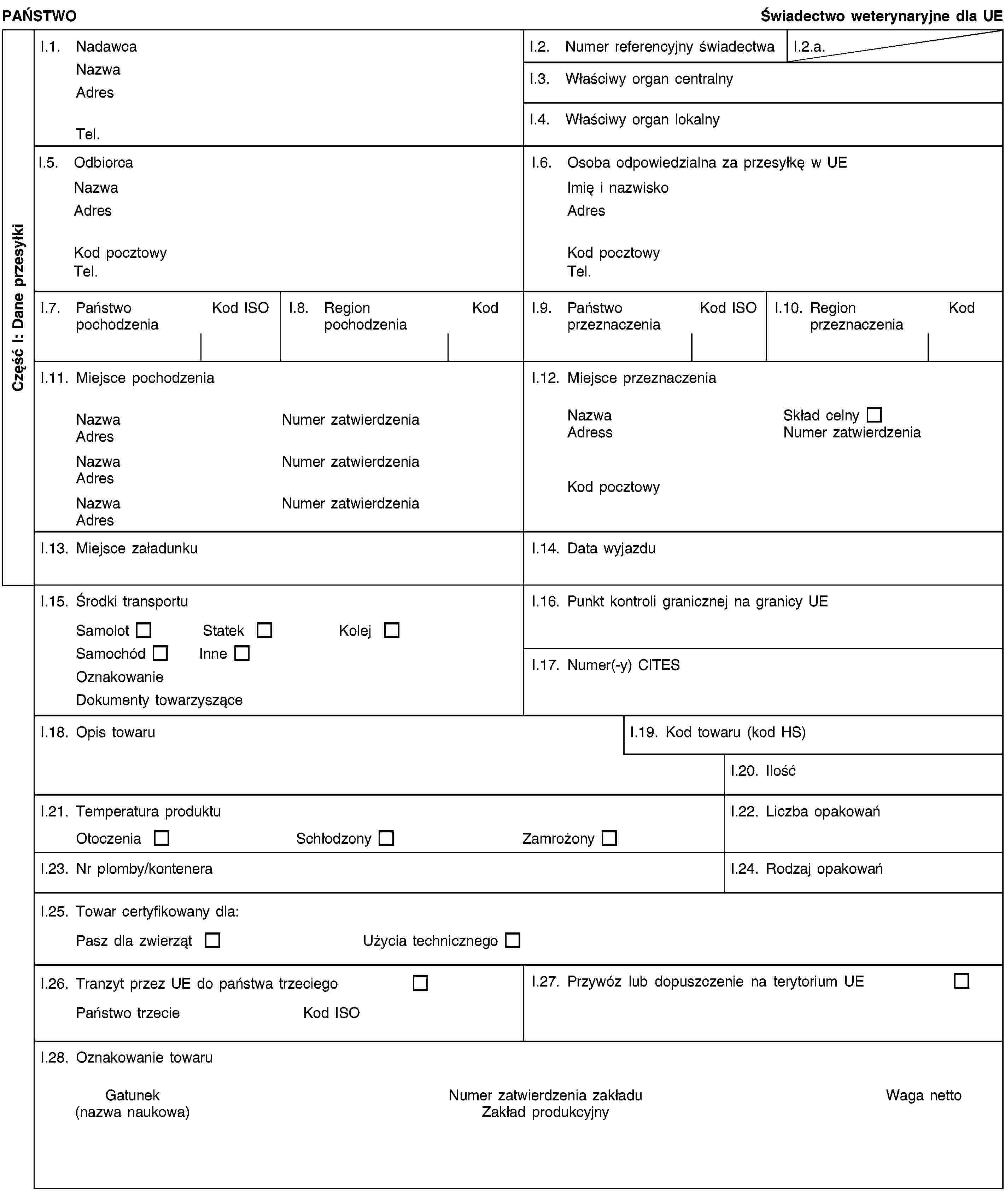 Część I: Dane przesyłkiPAŃSTWOŚwiadectwo weterynaryjne dla UEI.1. NadawcaNazwaAdresTel.I.2. Numer referencyjny świadectwaI.2.a.I.3. Właściwy organ centralnyI.4. Właściwy organ lokalnyI.5. OdbiorcaNazwaAdresKod pocztowyTel.I.6. Osoba odpowiedzialna za przesyłkę w UEImię i nazwiskoAdresKod pocztowyTel.I.7. Państwo pochodzeniaKod ISOI.8. Region pochodzeniaKodI.9. Państwo przeznaczeniaKod ISOI.10. Region przeznaczeniaKodI.11. Miejsce pochodzeniaNazwaNumer zatwierdzeniaAdresNazwaNumer zatwierdzeniaAdresNazwaNumer zatwierdzeniaAdresI.12. Miejsce przeznaczeniaNazwaSkład celnyAdressNumer zatwierdzeniaKod pocztowyI.13. Miejsce załadunkuI.14. Data wyjazduI.15. Środki transportuSamolotStatekKolejSamochódInneOznakowanieDokumenty towarzysząceI.16. Punkt kontroli granicznej na granicy UEI.17. Numer(-y) CITESI.18. Opis towaruI.19. Kod towaru (kod HS)I.20. IlośćI.21. Temperatura produktuOtoczeniaSchłodzonyZamrożonyI.22. Liczba opakowańI.23. Nr plomby/konteneraI.24. Rodzaj opakowańI.25. Towar certyfikowany dla:Pasz dla zwierzątUżycia technicznegoI.26. Tranzyt przez UE do państwa trzeciegoPaństwo trzecieKod ISOI.27. Przywóz lub dopuszczenie na terytorium UEI.28. Oznakowanie towaruGatunek(nazwa naukowa)Numer zatwierdzenia zakładuZakład produkcyjnyWaga netto