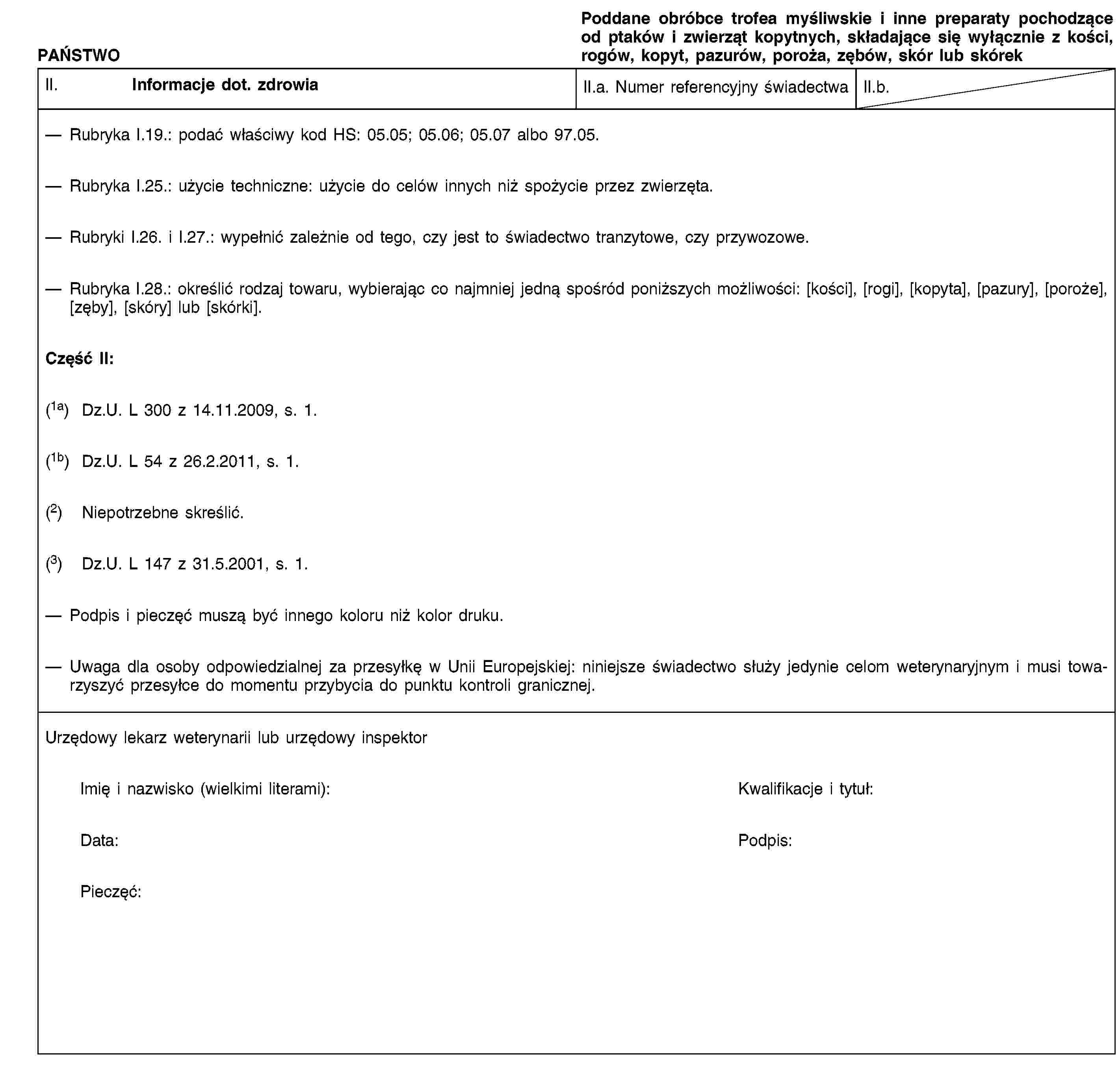 PAŃSTWOPoddane obróbce trofea myśliwskie i inne preparaty pochodzące od ptaków i zwierząt kopytnych, składające się wyłącznie z kości, rogów, kopyt, pazurów, poroża, zębów, skór lub skórekII. Informacje dot. zdrowiaII.a. Numer referencyjny świadectwaII.b.Rubryka I.19.: podać właściwy kod HS: 05.05; 05.06; 05.07 albo 97.05.Rubryka I.25.: użycie techniczne: użycie do celów innych niż spożycie przez zwierzęta.Rubryki I.26. i I.27.: wypełnić zależnie od tego, czy jest to świadectwo tranzytowe, czy przywozowe.Rubryka I.28.: określić rodzaj towaru, wybierając co najmniej jedną spośród poniższych możliwości: [kości], [rogi], [kopyta], [pazury], [poroże], [zęby], [skóry] lub [skórki].Część II:(1a) Dz.U. L 300 z 14.11.2009, s. 1.(1b) Dz.U. L 54 z 26.2.2011, s. 1.(2) Niepotrzebne skreślić.(3) Dz.U. L 147 z 31.5.2001, s. 1.Podpis i pieczęć muszą być innego koloru niż kolor druku.Uwaga dla osoby odpowiedzialnej za przesyłkę w Unii Europejskiej: niniejsze świadectwo służy jedynie celom weterynaryjnym i musi towarzyszyć przesyłce do momentu przybycia do punktu kontroli granicznej.Urzędowy lekarz weterynarii lub urzędowy inspektorImię i nazwisko (wielkimi literami):Kwalifikacje i tytuł:Data:Podpis:Pieczęć:
