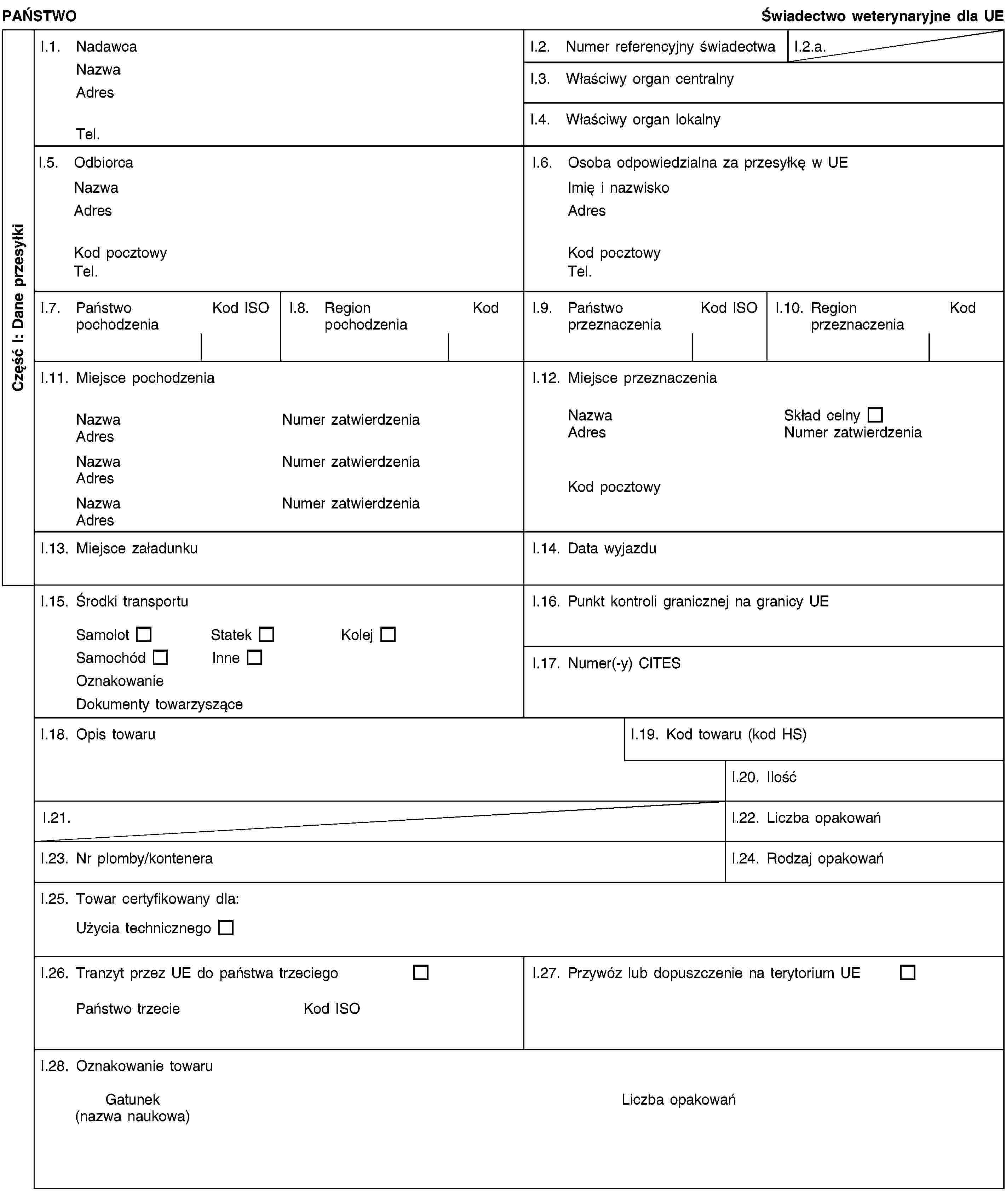 Część I: Dane przesyłkiPAŃSTWOŚwiadectwo weterynaryjne dla UEI.1. NadawcaNazwaAdresTel.I.2. Numer referencyjny świadectwaI.2.a.I.3. Właściwy organ centralnyI.4. Właściwy organ lokalnyI.5. OdbiorcaNazwaAdresKod pocztowyTel.I.6. Osoba odpowiedzialna za przesyłkę w UEImię i nazwiskoAdresKod pocztowyTel.I.7. Państwo pochodzeniaKod ISOI.8. Region pochodzeniaKodI.9. Państwo przeznaczeniaKod ISOI.10. Region przeznaczeniaKodI.11. Miejsce pochodzeniaNazwaNumer zatwierdzeniaAdresNazwaNumer zatwierdzeniaAdresNazwaNumer zatwierdzeniaAdresI.12. Miejsce przeznaczeniaNazwaSkład celnyAdresNumer zatwierdzeniaKod pocztowyI.13. Miejsce załadunkuI.14. Data wyjazduI.15. Środki transportuSamolotStatekKolejSamochódInneOznakowanieDokumenty towarzysząceI.16. Punkt kontroli granicznej na granicy UEI.17. Numer(-y) CITESI.18. Opis towaruI.19. Kod towaru (kod HS)I.20. IlośćI.21.I.22. Liczba opakowańI.23. Nr plomby/konteneraI.24. Rodzaj opakowańI.25. Towar certyfikowany dla:Użycia technicznegoI.26. Tranzyt przez UE do państwa trzeciegoPaństwo trzecieKod ISOI.27. Przywóz lub dopuszczenie na terytorium UEI.28. Oznakowanie towaruGatunek(nazwa naukowa)Liczba opakowań