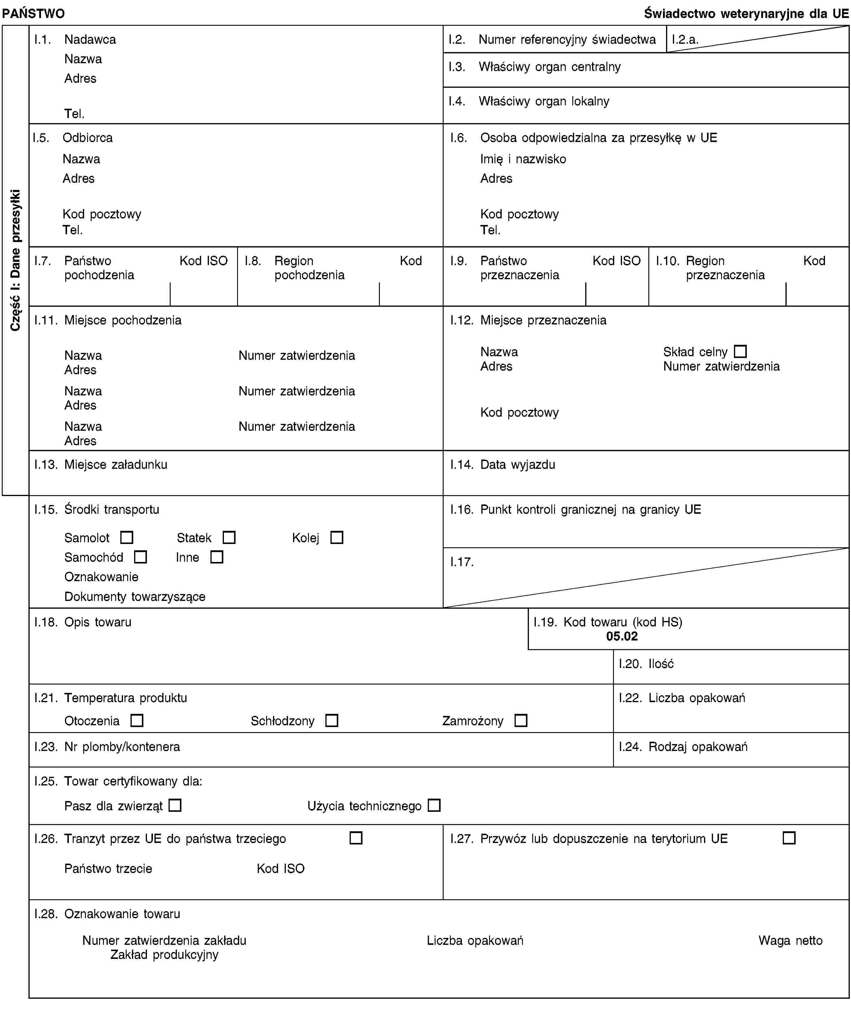 Część I: Dane przesyłkiPAŃSTWOŚwiadectwo weterynaryjne dla UEI.1. NadawcaNazwaAdresTel.I.2. Numer referencyjny świadectwaI.2.a.I.3. Właściwy organ centralnyI.4. Właściwy organ lokalnyI.5. OdbiorcaNazwaAdresKod pocztowyTel.I.6. Osoba odpowiedzialna za przesyłkę w UEImię i nazwiskoAdresKod pocztowyTel.I.7. Państwo pochodzeniaKod ISOI.8. Region pochodzeniaKodI.9. Państwo przeznaczeniaKod ISOI.10. Region przeznaczeniaKodI.11. Miejsce pochodzeniaNazwaNumer zatwierdzeniaAdresNazwaNumer zatwierdzeniaAdresNazwaNumer zatwierdzeniaAdresI.12. Miejsce przeznaczeniaNazwaSkład celnyAdresNumer zatwierdzeniaKod pocztowyI.13. Miejsce załadunkuI.14. Data wyjazduI.15. Środki transportuSamolotStatekKolejSamochódInneOznakowanieDokumenty towarzysząceI.16. Punkt kontroli granicznej na granicy UEI.17.I.18. Opis towaruI.19. Kod towaru (kod HS)05.02I.20. IlośćI.21. Temperatura produktuOtoczeniaSchłodzonyZamrożonyI.22. Liczba opakowańI.23. Nr plomby/konteneraI.24. Rodzaj opakowańI.25. Towar certyfikowany dla:Pasz dla zwierzątUżycia technicznegoI.26. Tranzyt przez UE do państwa trzeciegoPaństwo trzecieKod ISOI.27. Przywóz lub dopuszczenie na terytorium UEI.28. Oznakowanie towaruNumer zatwierdzenia zakładuZakład produkcyjnyLiczba opakowańWaga netto