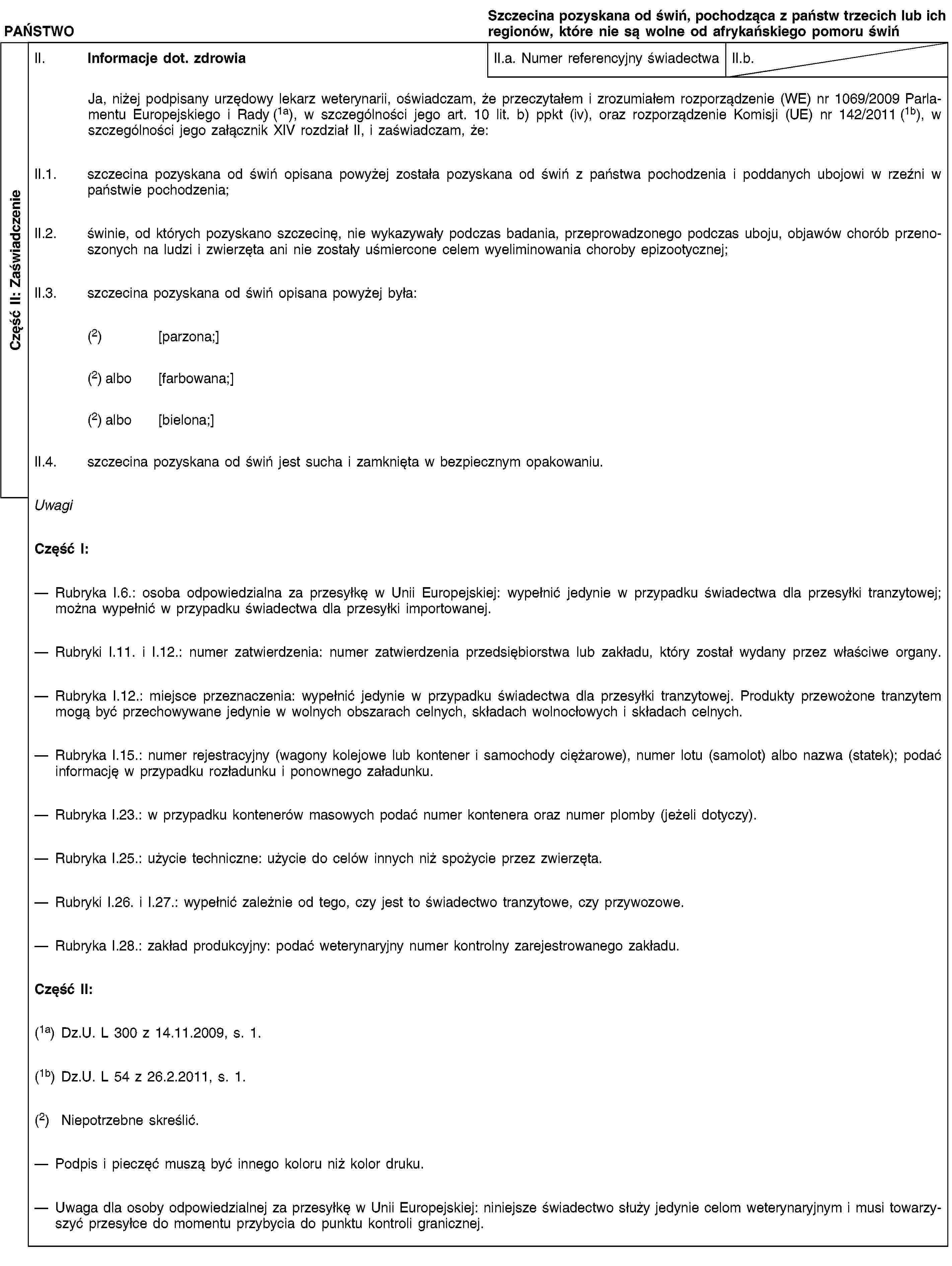 Część II: ZaświadczeniePAŃSTWOSzczecina pozyskana od świń, pochodząca z państw trzecich lub ich regionów, które nie są wolne od afrykańskiego pomoru świńII. Informacje dot. zdrowiaII.a. Numer referencyjny świadectwaII.b.Ja, niżej podpisany urzędowy lekarz weterynarii, oświadczam, że przeczytałem i zrozumiałem rozporządzenie (WE) nr 1069/2009 Parlamentu Europejskiego i Rady (1a), w szczególności jego art. 10 lit. b) ppkt (iv), oraz rozporządzenie Komisji (UE) nr 142/2011 (1b), w szczególności jego załącznik XIV rozdział II, i zaświadczam, że:II.1. szczecina pozyskana od świń opisana powyżej została pozyskana od świń z państwa pochodzenia i poddanych ubojowi w rzeźni w państwie pochodzenia;II.2. świnie, od których pozyskano szczecinę, nie wykazywały podczas badania, przeprowadzonego podczas uboju, objawów chorób przenoszonych na ludzi i zwierzęta ani nie zostały uśmiercone celem wyeliminowania choroby epizootycznej;II.3. szczecina pozyskana od świń opisana powyżej była:(2) [parzona;](2) albo [farbowana;](2) albo [bielona;]II.4. szczecina pozyskana od świń jest sucha i zamknięta w bezpiecznym opakowaniu.UwagiCzęść I:Rubryka I.6.: osoba odpowiedzialna za przesyłkę w Unii Europejskiej: wypełnić jedynie w przypadku świadectwa dla przesyłki tranzytowej; można wypełnić w przypadku świadectwa dla przesyłki importowanej.Rubryki I.11. i I.12.: numer zatwierdzenia: numer zatwierdzenia przedsiębiorstwa lub zakładu, który został wydany przez właściwe organy.Rubryka I.12.: miejsce przeznaczenia: wypełnić jedynie w przypadku świadectwa dla przesyłki tranzytowej. Produkty przewożone tranzytem mogą być przechowywane jedynie w wolnych obszarach celnych, składach wolnocłowych i składach celnych.Rubryka I.15.: numer rejestracyjny (wagony kolejowe lub kontener i samochody ciężarowe), numer lotu (samolot) albo nazwa (statek); podać informację w przypadku rozładunku i ponownego załadunku.Rubryka I.23.: w przypadku kontenerów masowych podać numer kontenera oraz numer plomby (jeżeli dotyczy).Rubryka I.25.: użycie techniczne: użycie do celów innych niż spożycie przez zwierzęta.Rubryki I.26. i I.27.: wypełnić zależnie od tego, czy jest to świadectwo tranzytowe, czy przywozowe.Rubryka I.28.: zakład produkcyjny: podać weterynaryjny numer kontrolny zarejestrowanego zakładu.Część II:(1a) Dz.U. L 300 z 14.11.2009, s. 1.(1b) Dz.U. L 54 z 26.2.2011, s. 1.(2) Niepotrzebne skreślić.Podpis i pieczęć muszą być innego koloru niż kolor druku.Uwaga dla osoby odpowiedzialnej za przesyłkę w Unii Europejskiej: niniejsze świadectwo służy jedynie celom weterynaryjnym i musi towarzyszyć przesyłce do momentu przybycia do punktu kontroli granicznej.