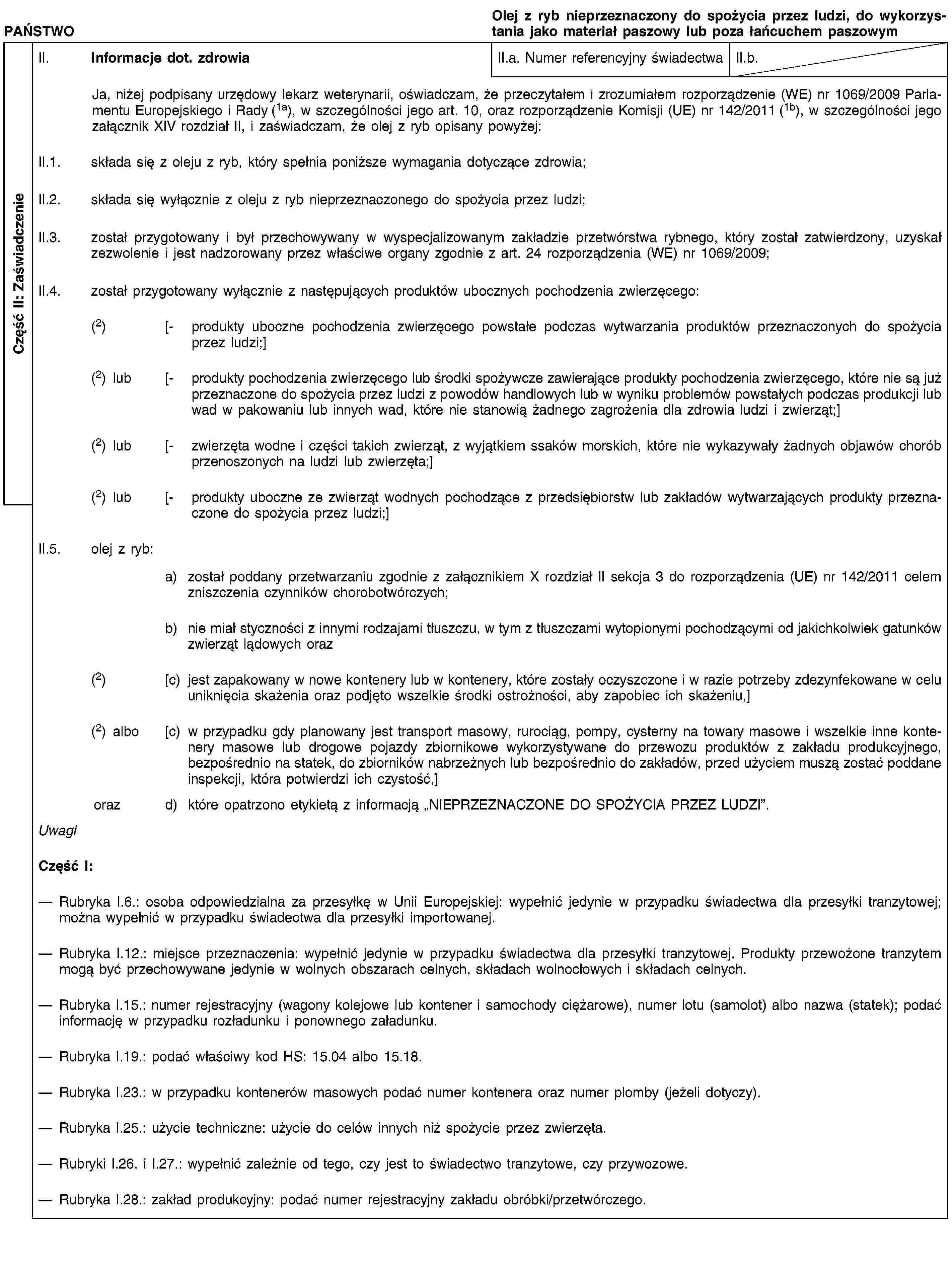 Część II: ZaświadczeniePAŃSTWOOlej z ryb nieprzeznaczony do spożycia przez ludzi, do wykorzystania jako materiał paszowy lub poza łańcuchem paszowymII. Informacje dot. zdrowiaII.a. Numer referencyjny świadectwaII.b.Ja, niżej podpisany urzędowy lekarz weterynarii, oświadczam, że przeczytałem i zrozumiałem rozporządzenie (WE) nr 1069/2009 Parlamentu Europejskiego i Rady (1a), w szczególności jego art. 10, oraz rozporządzenie Komisji (UE) nr 142/2011 (1b), w szczególności jego załącznik XIV rozdział II, i zaświadczam, że olej z ryb opisany powyżej:II.1. składa się z oleju z ryb, który spełnia poniższe wymagania dotyczące zdrowia;II.2. składa się wyłącznie z oleju z ryb nieprzeznaczonego do spożycia przez ludzi;II.3. został przygotowany i był przechowywany w wyspecjalizowanym zakładzie przetwórstwa rybnego, który został zatwierdzony, uzyskał zezwolenie i jest nadzorowany przez właściwe organy zgodnie z art. 24 rozporządzenia (WE) nr 1069/2009;II.4. został przygotowany wyłącznie z następujących produktów ubocznych pochodzenia zwierzęcego:(2) [- produkty uboczne pochodzenia zwierzęcego powstałe podczas wytwarzania produktów przeznaczonych do spożycia przez ludzi;](2) lub [- produkty pochodzenia zwierzęcego lub środki spożywcze zawierające produkty pochodzenia zwierzęcego, które nie są już przeznaczone do spożycia przez ludzi z powodów handlowych lub w wyniku problemów powstałych podczas produkcji lub wad w pakowaniu lub innych wad, które nie stanowią żadnego zagrożenia dla zdrowia ludzi i zwierząt;](2) lub [- zwierzęta wodne i części takich zwierząt, z wyjątkiem ssaków morskich, które nie wykazywały żadnych objawów chorób przenoszonych na ludzi lub zwierzęta;](2) lub [- produkty uboczne ze zwierząt wodnych pochodzące z przedsiębiorstw lub zakładów wytwarzających produkty przeznaczone do spożycia przez ludzi;]II.5. olej z ryb:a) został poddany przetwarzaniu zgodnie z załącznikiem X rozdział II sekcja 3 do rozporządzenia (UE) nr 142/2011 celem zniszczenia czynników chorobotwórczych;b) nie miał styczności z innymi rodzajami tłuszczu, w tym z tłuszczami wytopionymi pochodzącymi od jakichkolwiek gatunków zwierząt lądowych oraz(2) [c) jest zapakowany w nowe kontenery lub w kontenery, które zostały oczyszczone i w razie potrzeby zdezynfekowane w celu uniknięcia skażenia oraz podjęto wszelkie środki ostrożności, aby zapobiec ich skażeniu,](2) albo [c) w przypadku gdy planowany jest transport masowy, rurociąg, pompy, cysterny na towary masowe i wszelkie inne kontenery masowe lub drogowe pojazdy zbiornikowe wykorzystywane do przewozu produktów z zakładu produkcyjnego, bezpośrednio na statek, do zbiorników nabrzeżnych lub bezpośrednio do zakładów, przed użyciem muszą zostać poddane inspekcji, która potwierdzi ich czystość,]oraz d) które opatrzono etykietą z informacją „NIEPRZEZNACZONE DO SPOŻYCIA PRZEZ LUDZI”.UwagiCzęść I:Rubryka I.6.: osoba odpowiedzialna za przesyłkę w Unii Europejskiej: wypełnić jedynie w przypadku świadectwa dla przesyłki tranzytowej; można wypełnić w przypadku świadectwa dla przesyłki importowanej.Rubryka I.12.: miejsce przeznaczenia: wypełnić jedynie w przypadku świadectwa dla przesyłki tranzytowej. Produkty przewożone tranzytem mogą być przechowywane jedynie w wolnych obszarach celnych, składach wolnocłowych i składach celnych.Rubryka I.15.: numer rejestracyjny (wagony kolejowe lub kontener i samochody ciężarowe), numer lotu (samolot) albo nazwa (statek); podać informację w przypadku rozładunku i ponownego załadunku.Rubryka I.19.: podać właściwy kod HS: 15.04 albo 15.18.Rubryka I.23.: w przypadku kontenerów masowych podać numer kontenera oraz numer plomby (jeżeli dotyczy).Rubryka I.25.: użycie techniczne: użycie do celów innych niż spożycie przez zwierzęta.Rubryki I.26. i I.27.: wypełnić zależnie od tego, czy jest to świadectwo tranzytowe, czy przywozowe.Rubryka I.28.: zakład produkcyjny: podać numer rejestracyjny zakładu obróbki/przetwórczego.