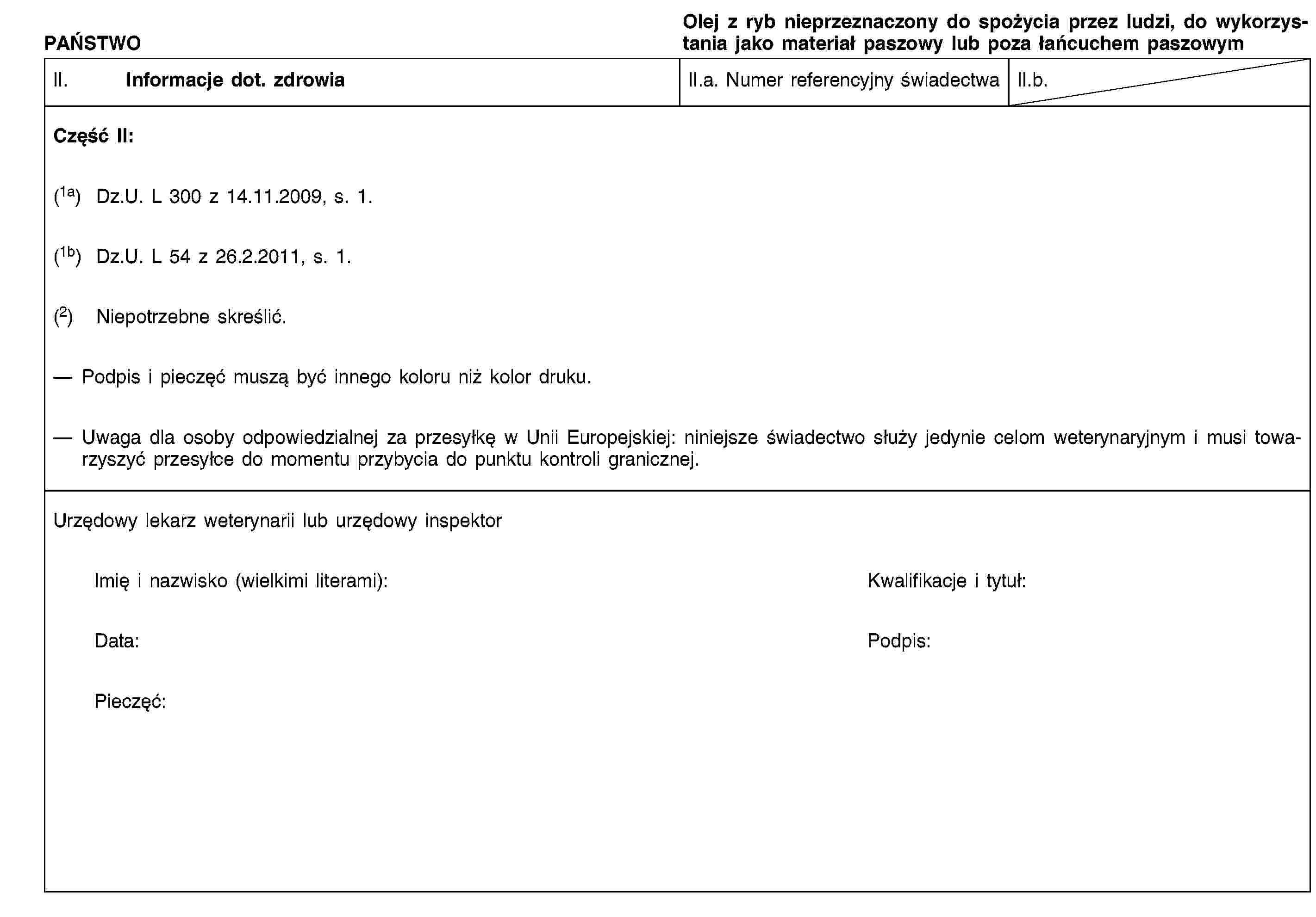PAŃSTWOOlej z ryb nieprzeznaczony do spożycia przez ludzi, do wykorzystania jako materiał paszowy lub poza łańcuchem paszowymII. Informacje dot. zdrowiaII.a. Numer referencyjny świadectwaII.b.Część II:(1a) Dz.U. L 300 z 14.11.2009, s. 1.(1b) Dz.U. L 54 z 26.2.2011, s. 1.(2) Niepotrzebne skreślić.Podpis i pieczęć muszą być innego koloru niż kolor druku.Uwaga dla osoby odpowiedzialnej za przesyłkę w Unii Europejskiej: niniejsze świadectwo służy jedynie celom weterynaryjnym i musi towarzyszyć przesyłce do momentu przybycia do punktu kontroli granicznej.Urzędowy lekarz weterynarii lub urzędowy inspektorImię i nazwisko (wielkimi literami):Kwalifikacje i tytuł:Data:Podpis:Pieczęć: