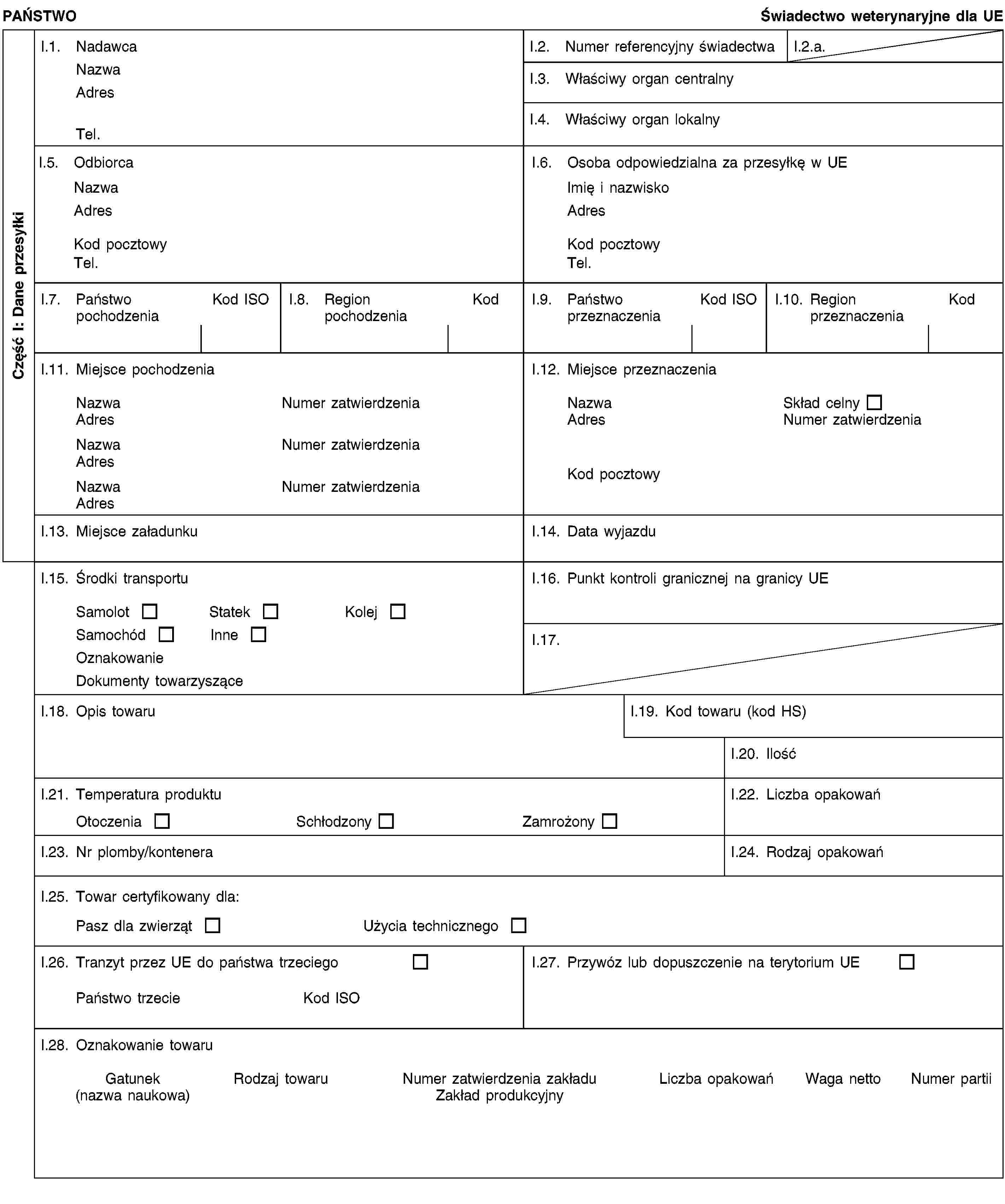 Część I: Dane przesyłkiPAŃSTWOŚwiadectwo weterynaryjne dla UEI.1. NadawcaNazwaAdresTel.I.2. Numer referencyjny świadectwaI.2.a.I.3. Właściwy organ centralnyI.4. Właściwy organ lokalnyI.5. OdbiorcaNazwaAdresKod pocztowyTel.I.6. Osoba odpowiedzialna za przesyłkę w UEImię i nazwiskoAdresKod pocztowyTel.I.7. Państwo pochodzeniaKod ISOI.8. Region pochodzeniaKodI.9. Państwo przeznaczeniaKod ISOI.10. Region przeznaczeniaKodI.11. Miejsce pochodzeniaNazwaNumer zatwierdzeniaAdresNazwaNumer zatwierdzeniaAdresNazwaNumer zatwierdzeniaAdresI.12. Miejsce przeznaczeniaNazwaSkład celnyAdresNumer zatwierdzeniaKod pocztowyI.13. Miejsce załadunkuI.14. Data wyjazduI.15. Środki transportuSamolotStatekKolejSamochódInneOznakowanieDokumenty towarzysząceI.16. Punkt kontroli granicznej na granicy UEI.17.I.18. Opis towaruI.19. Kod towaru (kod HS)I.20. IlośćI.21. Temperatura produktuOtoczeniaSchłodzonyZamrożonyI.22. Liczba opakowańI.23. Nr plomby/konteneraI.24. Rodzaj opakowańI.25. Towar certyfikowany dla:Pasz dla zwierzątUżycia technicznegoI.26. Tranzyt przez UE do państwa trzeciegoPaństwo trzecieKod ISOI.27. Przywóz lub dopuszczenie na terytorium UEI.28. Oznakowanie towaruGatunek(nazwa naukowa)Rodzaj towaruNumer zatwierdzenia zakładuZakład produkcyjnyLiczba opakowańWaga nettoNumer partii