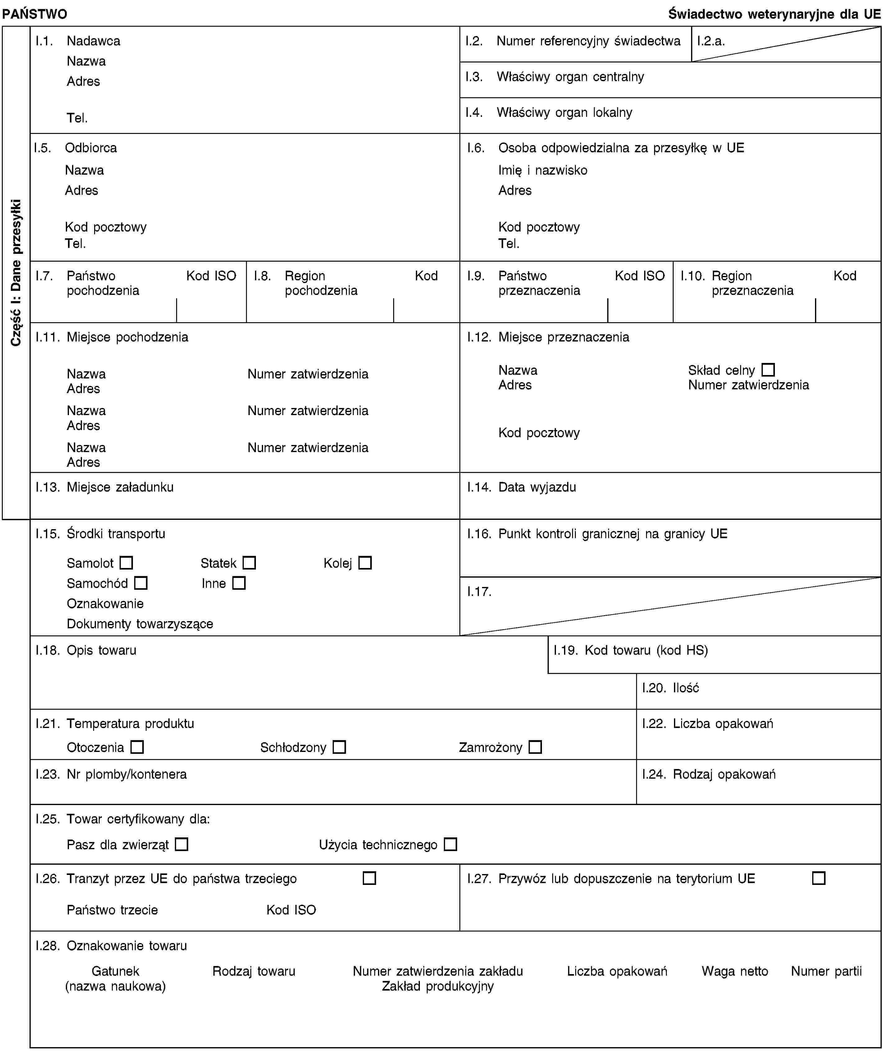 Część I: Dane przesyłkiPAŃSTWOŚwiadectwo weterynaryjne dla UEI.1. NadawcaNazwaAdresTel.I.2. Numer referencyjny świadectwaI.2.a.I.3. Właściwy organ centralnyI.4. Właściwy organ lokalnyI.5. OdbiorcaNazwaAdresKod pocztowyTel.I.6. Osoba odpowiedzialna za przesyłkę w UEImię i nazwiskoAdresKod pocztowyTel.I.7. Państwo pochodzeniaKod ISOI.8. Region pochodzeniaKodI.9. Państwo przeznaczeniaKod ISOI.10. Region przeznaczeniaKodI.11. Miejsce pochodzeniaNazwaNumer zatwierdzeniaAdresNazwaNumer zatwierdzeniaAdresNazwaNumer zatwierdzeniaAdresI.12. Miejsce przeznaczeniaNazwaSkład celnyAdresNumer zatwierdzeniaKod pocztowyI.13. Miejsce załadunkuI.14. Data wyjazduI.15. Środki transportuSamolotStatekKolejSamochódInneOznakowanieDokumenty towarzysząceI.16. Punkt kontroli granicznej na granicy UEI.17.I.18. Opis towaruI.19. Kod towaru (kod HS)I.20. IlośćI.21. Temperatura produktuOtoczeniaSchłodzonyZamrożonyI.22. Liczba opakowańI.23. Nr plomby/konteneraI.24. Rodzaj opakowańI.25. Towar certyfikowany dla:Pasz dla zwierzątUżycia technicznegoI.26. Tranzyt przez UE do państwa trzeciegoPaństwo trzecieKod ISOI.27. Przywóz lub dopuszczenie na terytorium UEI.28. Oznakowanie towaruGatunek(nazwa naukowa)Rodzaj towaruNumer zatwierdzenia zakładuZakład produkcyjnyLiczba opakowańWaga nettoNumer partii