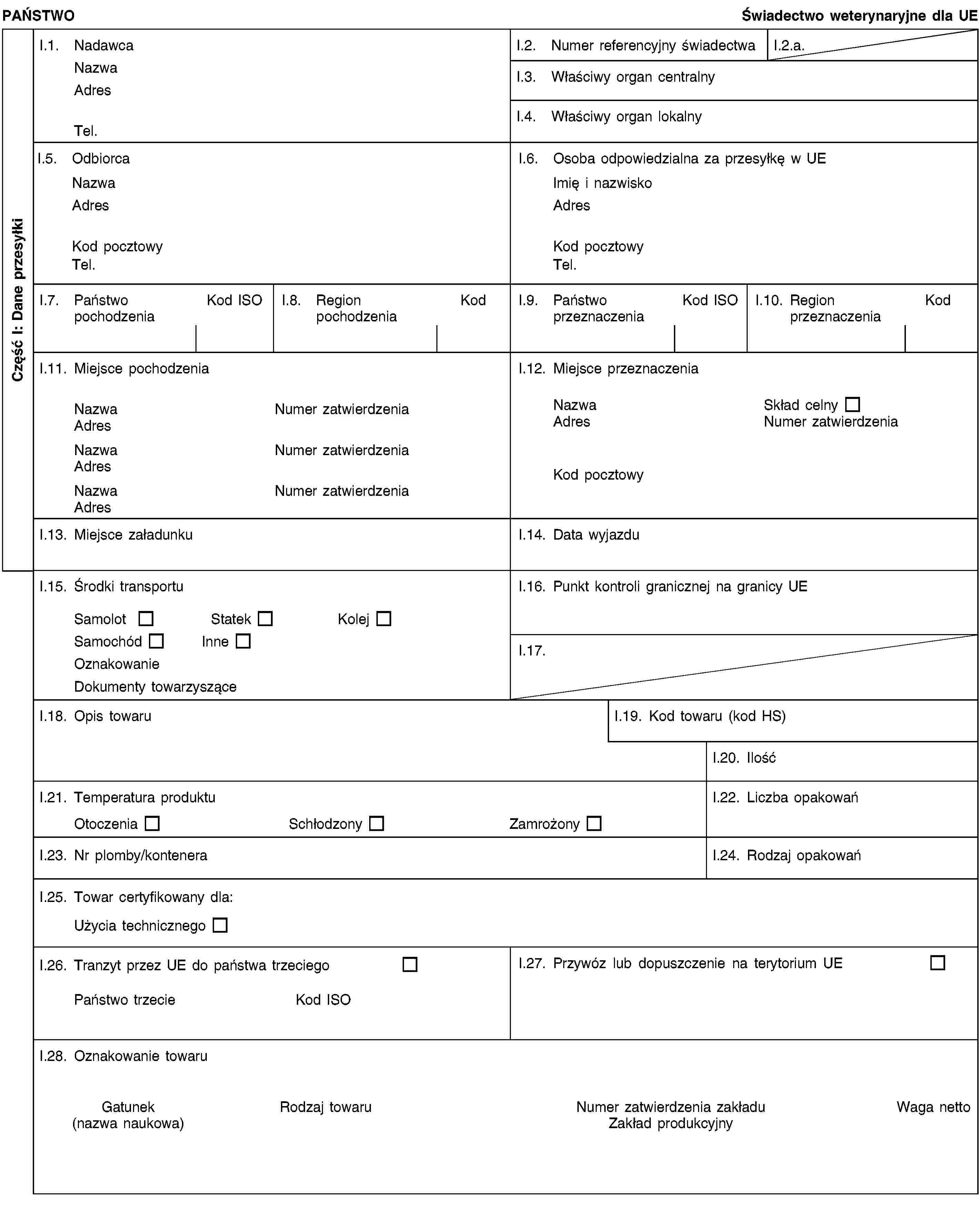 Część I: Dane przesyłkiPAŃSTWOŚwiadectwo weterynaryjne dla UEI.1. NadawcaNazwaAdresTel.I.2. Numer referencyjny świadectwaI.2.a.I.3. Właściwy organ centralnyI.4. Właściwy organ lokalnyI.5. OdbiorcaNazwaAdresKod pocztowyTel.I.6. Osoba odpowiedzialna za przesyłkę w UEImię i nazwiskoAdresKod pocztowyTel.I.7. Państwo pochodzeniaKod ISOI.8. Region pochodzeniaKodI.9. Państwo przeznaczeniaKod ISOI.10. Region przeznaczeniaKodI.11. Miejsce pochodzeniaNazwaNumer zatwierdzeniaAdresNazwaNumer zatwierdzeniaAdresNazwaNumer zatwierdzeniaAdresI.12. Miejsce przeznaczeniaNazwaSkład celnyAdresNumer zatwierdzeniaKod pocztowyI.13. Miejsce załadunkuI.14. Data wyjazduI.15. Środki transportuSamolotStatekKolejSamochódInneOznakowanieDokumenty towarzysząceI.16. Punkt kontroli granicznej na granicy UEI.17.I.18. Opis towaruI.19. Kod towaru (kod HS)I.20. IlośćI.21. Temperatura produktuOtoczeniaSchłodzonyZamrożonyI.22. Liczba opakowańI.23. Nr plomby/konteneraI.24. Rodzaj opakowańI.25. Towar certyfikowany dla:Użycia technicznegoI.26. Tranzyt przez UE do państwa trzeciegoPaństwo trzecieKod ISOI.27. Przywóz lub dopuszczenie na terytorium UEI.28. Oznakowanie towaruGatunek(nazwa naukowa)Rodzaj towaruNumer zatwierdzenia zakładuZakład produkcyjnyWaga netto