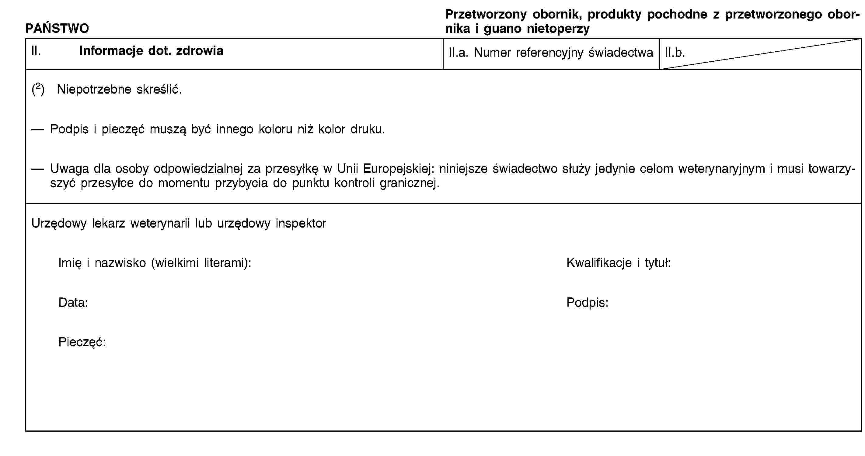 PAŃSTWOPrzetworzony obornik, produkty pochodne z przetworzonego obornika i guano nietoperzyII. Informacje dot. zdrowiaII.a. Numer referencyjny świadectwaII.b.(2) Niepotrzebne skreślić.Podpis i pieczęć muszą być innego koloru niż kolor druku.Uwaga dla osoby odpowiedzialnej za przesyłkę w Unii Europejskiej: niniejsze świadectwo służy jedynie celom weterynaryjnym i musi towarzyszyć przesyłce do momentu przybycia do punktu kontroli granicznej.Urzędowy lekarz weterynarii lub urzędowy inspektorImię i nazwisko (wielkimi literami):Kwalifikacje i tytuł:Data:Podpis:Pieczęć: