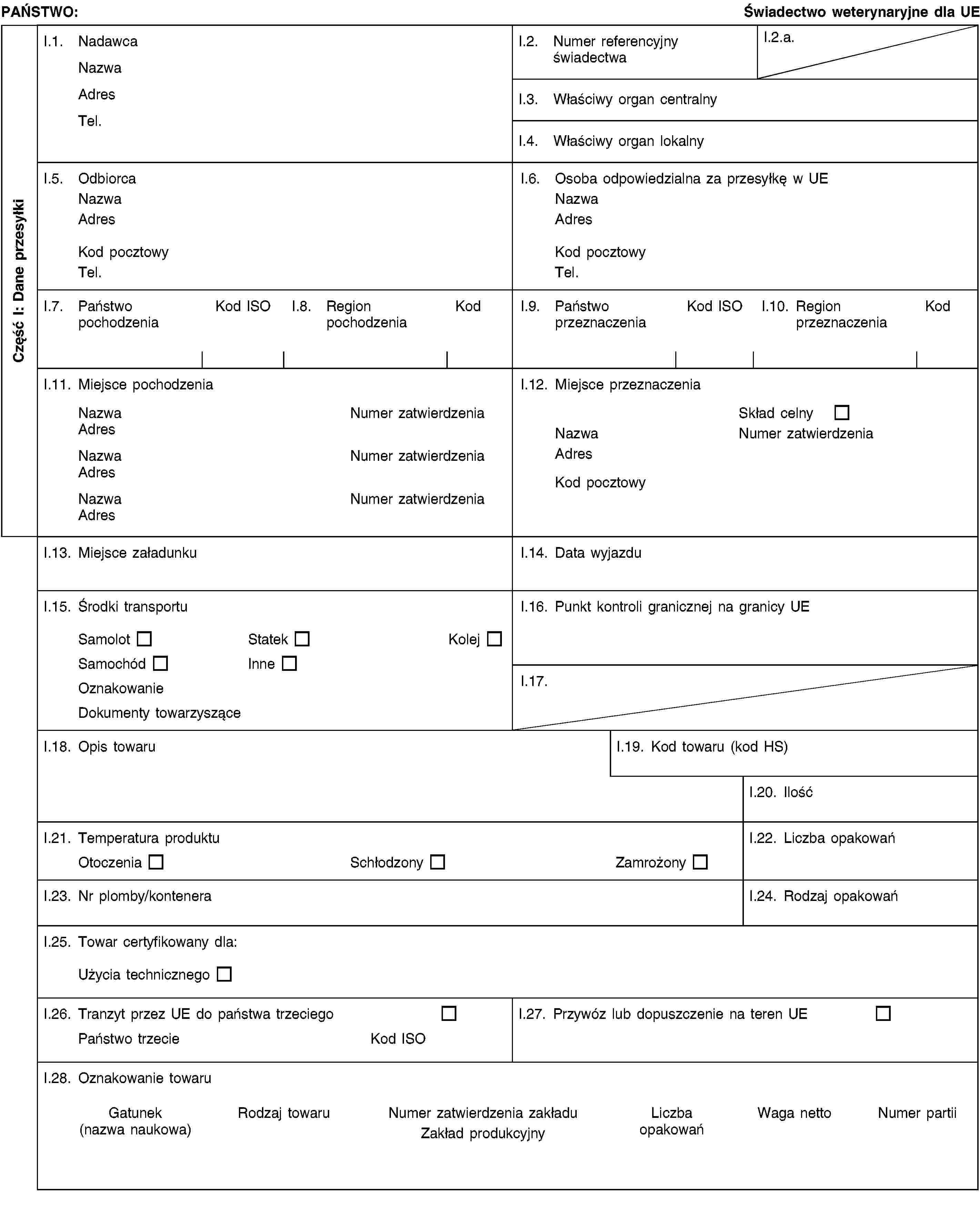 Część I: Dane przesyłkiPAŃSTWO:Świadectwo weterynaryjne dla UEI.1. NadawcaNazwaAdresTel.I.2. Numer referencyjny świadectwaI.2.a.I.3. Właściwy organ centralnyI.4. Właściwy organ lokalnyI.5. OdbiorcaNazwaAdresKod pocztowyTel.I.6. Osoba odpowiedzialna za przesyłkę w UENazwaAdresKod pocztowyTel.I.7. Państwo pochodzeniaKod ISOI.8. Region pochodzeniaKodI.9. Państwo przeznaczeniaKod ISOI.10. Region przeznaczeniaKodI.11. Miejsce pochodzeniaNazwaNumer zatwierdzeniaAdresNazwaNumer zatwierdzeniaAdresNazwaNumer zatwierdzeniaAdresI.12. Miejsce przeznaczeniaSkład celnyNazwaNumer zatwierdzeniaAdresKod pocztowyI.13. Miejsce załadunkuI.14. Data wyjazduI.15. Środki transportuSamolotStatekKolejSamochódInneOznakowanieDokumenty towarzysząceI.16. Punkt kontroli granicznej na granicy UEI.17.I.18. Opis towaruI.19. Kod towaru (kod HS)I.20. IlośćI.21. Temperatura produktuOtoczeniaSchłodzonyZamrożonyI.22. Liczba opakowańI.23. Nr plomby/konteneraI.24. Rodzaj opakowańI.25. Towar certyfikowany dla:Użycia technicznegoI.26. Tranzyt przez UE do państwa trzeciegoPaństwo trzecieKod ISOI.27. Przywóz lub dopuszczenie na teren UEI.28. Oznakowanie towaruGatunek(nazwa naukowa)Rodzaj towaruNumer zatwierdzenia zakładuZakład produkcyjnyLiczba opakowańWaga nettoNumer partii
