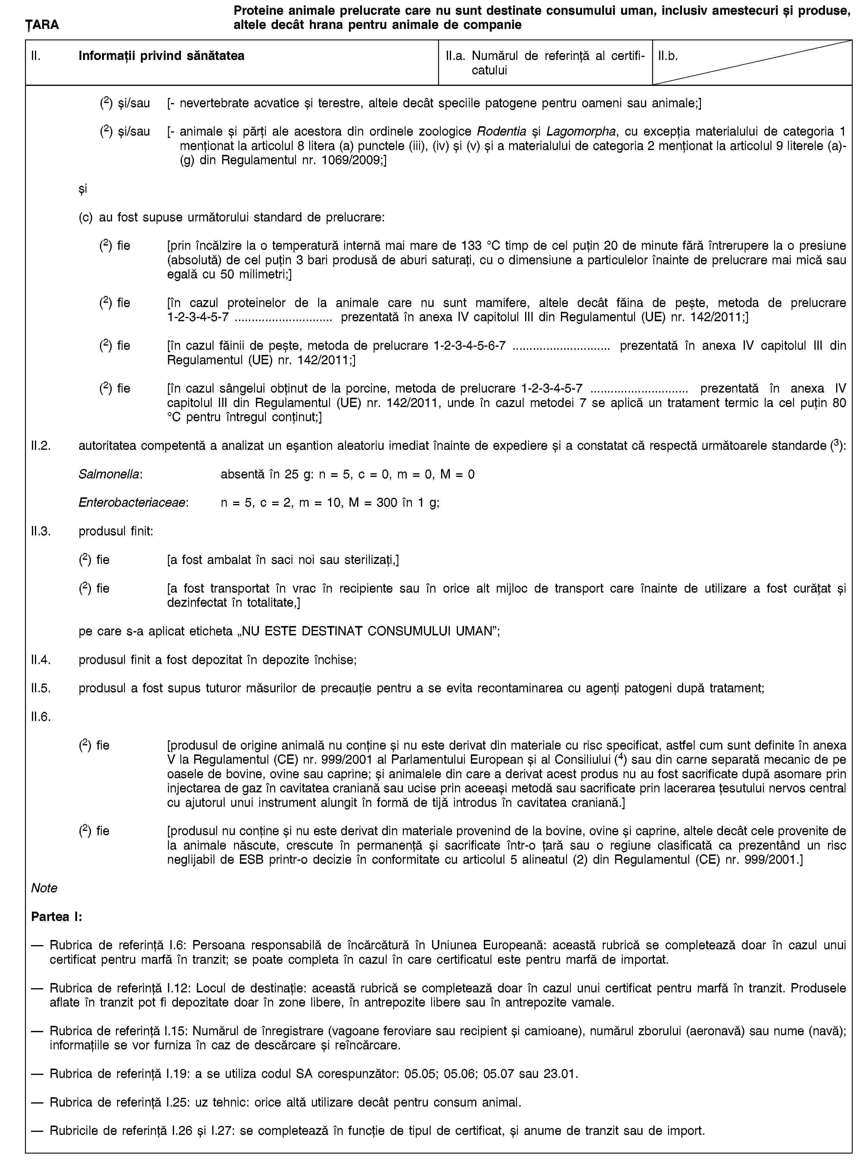 ȚARAProteine animale prelucrate care nu sunt destinate consumului uman, inclusiv amestecuri și produse, altele decât hrana pentru animale de companieII. Informații privind sănătateaII.a. Numărul de referință al certificatuluiII.b.(2) și/sau [- nevertebrate acvatice și terestre, altele decât speciile patogene pentru oameni sau animale;](2) și/sau [- animale și părți ale acestora din ordinele zoologice Rodentia și Lagomorpha, cu excepția materialului de categoria 1 menționat la articolul 8 litera (a) punctele (iii), (iv) și (v) și a materialului de categoria 2 menționat la articolul 9 literele (a)-(g) din Regulamentul nr. 1069/2009;]și(c) au fost supuse următorului standard de prelucrare:(2) fie [prin încălzire la o temperatură internă mai mare de 133 °C timp de cel puțin 20 de minute fără întrerupere la o presiune (absolută) de cel puțin 3 bari produsă de aburi saturați, cu o dimensiune a particulelor înainte de prelucrare mai mică sau egală cu 50 milimetri;](2) fie [în cazul proteinelor de la animale care nu sunt mamifere, altele decât făina de pește, metoda de prelucrare 1-2-3-4-5-7 … prezentată în anexa IV capitolul III din Regulamentul (UE) nr. 142/2011;](2) fie [în cazul făinii de pește, metoda de prelucrare 1-2-3-4-5-6-7 … prezentată în anexa IV capitolul III din Regulamentul (UE) nr. 142/2011;](2) fie [în cazul sângelui obținut de la porcine, metoda de prelucrare 1-2-3-4-5-7 … prezentată în anexa IV capitolul III din Regulamentul (UE) nr. 142/2011, unde în cazul metodei 7 se aplică un tratament termic la cel puțin 80 °C pentru întregul conținut;]II.2. autoritatea competentă a analizat un eșantion aleatoriu imediat înainte de expediere și a constatat că respectă următoarele standarde (3):Salmonella: absentă în 25 g: n = 5, c = 0, m = 0, M = 0Enterobacteriaceae: n = 5, c = 2, m = 10, M = 300 în 1 g;II.3. produsul finit:(2) fie [a fost ambalat în saci noi sau sterilizați,](2) fie [a fost transportat în vrac în recipiente sau în orice alt mijloc de transport care înainte de utilizare a fost curățat și dezinfectat în totalitate,]pe care s-a aplicat eticheta „NU ESTE DESTINAT CONSUMULUI UMAN”;II.4. produsul finit a fost depozitat în depozite închise;II.5. produsul a fost supus tuturor măsurilor de precauție pentru a se evita recontaminarea cu agenți patogeni după tratament;II.6.(2) fie [produsul de origine animală nu conține și nu este derivat din materiale cu risc specificat, astfel cum sunt definite în anexa V la Regulamentul (CE) nr. 999/2001 al Parlamentului European și al Consiliului (4) sau din carne separată mecanic de pe oasele de bovine, ovine sau caprine; și animalele din care a derivat acest produs nu au fost sacrificate după asomare prin injectarea de gaz în cavitatea craniană sau ucise prin aceeași metodă sau sacrificate prin lacerarea țesutului nervos central cu ajutorul unui instrument alungit în formă de tijă introdus în cavitatea craniană.](2) fie [produsul nu conține și nu este derivat din materiale provenind de la bovine, ovine și caprine, altele decât cele provenite de la animale născute, crescute în permanență și sacrificate într-o țară sau o regiune clasificată ca prezentând un risc neglijabil de ESB printr-o decizie în conformitate cu articolul 5 alineatul (2) din Regulamentul (CE) nr. 999/2001.]NotePartea I:Rubrica de referință I.6: Persoana responsabilă de încărcătură în Uniunea Europeană: această rubrică se completează doar în cazul unui certificat pentru marfă în tranzit; se poate completa în cazul în care certificatul este pentru marfă de importat.Rubrica de referință I.12: Locul de destinație: această rubrică se completează doar în cazul unui certificat pentru marfă în tranzit. Produsele aflate în tranzit pot fi depozitate doar în zone libere, în antrepozite libere sau în antrepozite vamale.Rubrica de referință I.15: Numărul de înregistrare (vagoane feroviare sau recipient și camioane), numărul zborului (aeronavă) sau nume (navă); informațiile se vor furniza în caz de descărcare și reîncărcare.Rubrica de referință I.19: a se utiliza codul SA corespunzător: 05.05; 05.06; 05.07 sau 23.01.Rubrica de referință I.25: uz tehnic: orice altă utilizare decât pentru consum animal.Rubricile de referință I.26 și I.27: se completează în funcție de tipul de certificat, și anume de tranzit sau de import.