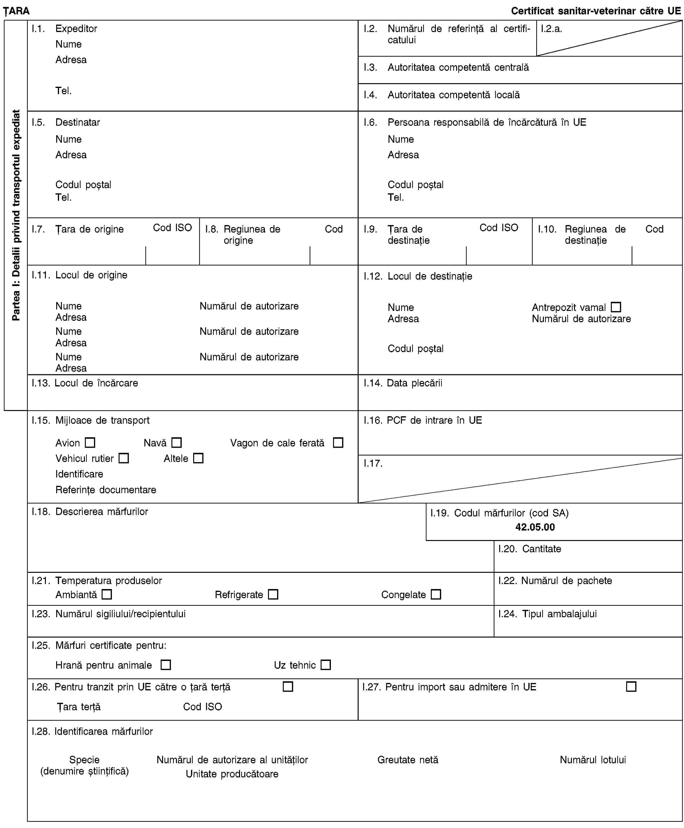 Partea I: Detalii privind transportul expediatȚARACertificat sanitar-veterinar către UEI.1. ExpeditorNumeAdresaTel.I.2. Numărul de referință al certificatuluiI.2.a.I.3. Autoritatea competentă centralăI.4. Autoritatea competentă localăI.5. DestinatarNumeAdresaCodul poștalTel.I.6. Persoana responsabilă de încărcătură în UENumeAdresaCodul poștalTel.I.7. Țara de origineCod ISOI.8. Regiunea de origineCodI.9. Țara de destinațieCod ISOI.10. Regiunea de destinațieCodI.11. Locul de origineNumeNumărul de autorizareAdresaNumeNumărul de autorizareAdresaNumeNumărul de autorizareAdresaI.12. Locul de destinațieNumeAntrepozit vamalAdresaNumărul de autorizareCodul poștalI.13. Locul de încărcareI.14. Data plecăriiI.15. Mijloace de transportAvionNavăVagon de cale feratăVehicul rutierAlteleIdentificareReferințe documentareI.16. PCF de intrare în UEI.17.I.18. Descrierea mărfurilorI.19. Codul mărfurilor (cod SA)42.05.00I.20. CantitateI.21. Temperatura produselorAmbiantăRefrigerateCongelateI.22. Numărul de pacheteI.23. Numărul sigiliului/recipientuluiI.24. Tipul ambalajuluiI.25. Mărfuri certificate pentru:Hrană pentru animaleUz tehnicI.26. Pentru tranzit prin UE către o țară terțăȚara terțăCod ISOI.27. Pentru import sau admitere în UEI.28. Identificarea mărfurilorSpecie(denumire științifică)Numărul de autorizare al unitățilorUnitate producătoareGreutate netăNumărul lotului