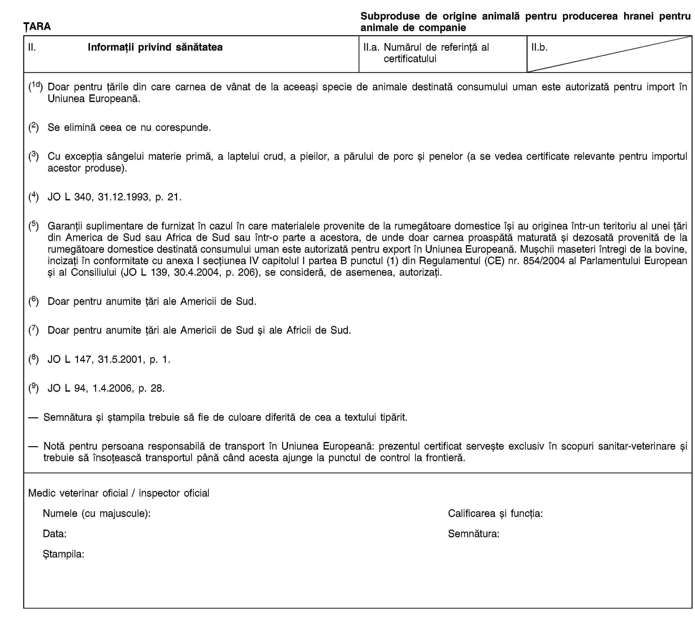 ȚARASubproduse de origine animală pentru producerea hranei pentru animale de companieII. Informații privind sănătateaII.a. Numărul de referință al certificatuluiII.b.(1d) Doar pentru țările din care carnea de vânat de la aceeași specie de animale destinată consumului uman este autorizată pentru import în Uniunea Europeană.(2) Se elimină ceea ce nu corespunde.(3) Cu excepția sângelui materie primă, a laptelui crud, a pieilor, a părului de porc și penelor (a se vedea certificate relevante pentru importul acestor produse).(4) JO L 340, 31.12.1993, p. 21.(5) Garanții suplimentare de furnizat în cazul în care materialele provenite de la rumegătoare domestice își au originea într-un teritoriu al unei țări din America de Sud sau Africa de Sud sau într-o parte a acestora, de unde doar carnea proaspătă maturată și dezosată provenită de la rumegătoare domestice destinată consumului uman este autorizată pentru export în Uniunea Europeană. Mușchii maseteri întregi de la bovine, incizați în conformitate cu anexa I secțiunea IV capitolul I partea B punctul (1) din Regulamentul (CE) nr. 854/2004 al Parlamentului European și al Consiliului (JO L 139, 30.4.2004, p. 206), se consideră, de asemenea, autorizați.(6) Doar pentru anumite țări ale Americii de Sud.(7) Doar pentru anumite țări ale Americii de Sud și ale Africii de Sud.(8) JO L 147, 31.5.2001, p. 1.(9) JO L 94, 1.4.2006, p. 28.Semnătura și ștampila trebuie să fie de culoare diferită de cea a textului tipărit.Notă pentru persoana responsabilă de transport în Uniunea Europeană: prezentul certificat servește exclusiv în scopuri sanitar-veterinare și trebuie să însoțească transportul până când acesta ajunge la punctul de control la frontieră.Medic veterinar oficial / inspector oficialNumele (cu majuscule):Calificarea și funcția:Data:Semnătura:Ștampila: