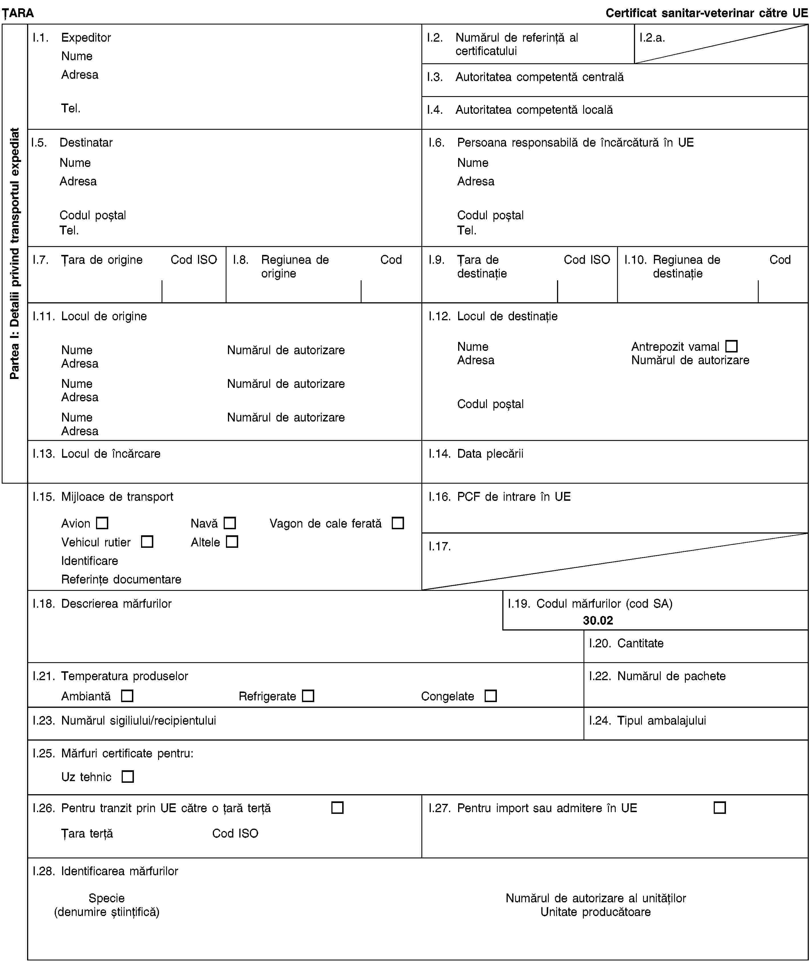 Partea I: Detalii privind transportul expediatȚARACertificat sanitar-veterinar către UEI.1. ExpeditorNumeAdresaTel.I.2. Numărul de referință al certificatuluiI.2.a.I.3. Autoritatea competentă centralăI.4. Autoritatea competentă localăI.5. DestinatarNumeAdresaCodul poștalTel.I.6. Persoana responsabilă de încărcătură în UENumeAdresaCodul poștalTel.I.7. Țara de origineCod ISOI.8. Regiunea de origineCodI.9. Țara de destinațieCod ISOI.10. Regiunea de destinațieCodI.11. Locul de origineNumeNumărul de autorizareAdresaNumeNumărul de autorizareAdresaNumeNumărul de autorizareAdresaI.12. Locul de destinațieNumeAntrepozit vamalAdresaNumărul de autorizareCodul poștalI.13. Locul de încărcareI.14. Data plecăriiI.15. Mijloace de transportAvionNavăVagon de cale feratăVehicul rutierAlteleIdentificareReferințe documentareI.16. PCF de intrare în UEI.17.I.18. Descrierea mărfurilorI.19. Codul mărfurilor (cod SA)30.02I.20. CantitateI.21. Temperatura produselorAmbiantăRefrigerateCongelateI.22. Numărul de pacheteI.23. Numărul sigiliului/recipientuluiI.24. Tipul ambalajuluiI.25. Mărfuri certificate pentru:Uz tehnicI.26. Pentru tranzit prin UE către o țară terțăȚara terțăCod ISOI.27. Pentru import sau admitere în UEI.28. Identificarea mărfurilorSpecie(denumire științifică)Numărul de autorizare al unitățilorUnitate producătoare