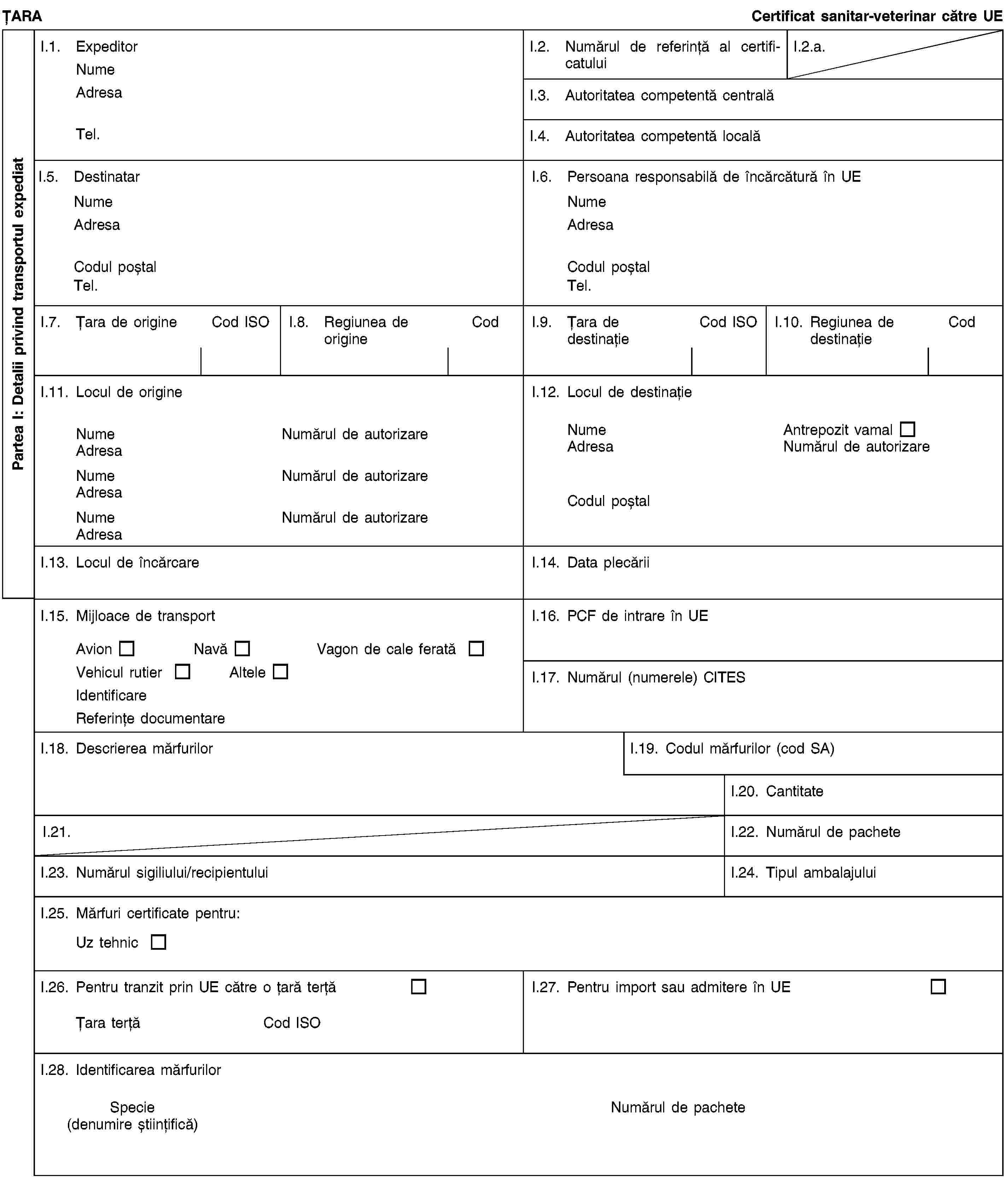 Partea I: Detalii privind transportul expediatȚARACertificat sanitar-veterinar către UEI.1. ExpeditorNumeAdresaTel.I.2. Numărul de referință al certificatuluiI.2.a.I.3. Autoritatea competentă centralăI.4. Autoritatea competentă localăI.5. DestinatarNumeAdresaCodul poștalTel.I.6. Persoana responsabilă de încărcătură în UENumeAdresaCodul poștalTel.I.7. Țara de origineCod ISOI.8. Regiunea de origineCodI.9. Țara de destinațieCod ISOI.10. Regiunea de destinațieCodI.11. Locul de origineNumeNumărul de autorizareAdresaNumeNumărul de autorizareAdresaNumeNumărul de autorizareAdresaI.12. Locul de destinațieNumeAntrepozit vamalAdresaNumărul de autorizareCodul poștalI.13. Locul de încărcareI.14. Data plecăriiI.15. Mijloace de transportAvionNavăVagon de cale feratăVehicul rutierAlteleIdentificareReferințe documentareI.16. PCF de intrare în UEI.17. Numărul (numerele) CITESI.18. Descrierea mărfurilorI.19. Codul mărfurilor (cod SA)I.20. CantitateI.21.I.22. Numărul de pacheteI.23. Numărul sigiliului/recipientuluiI.24. Tipul ambalajuluiI.25. Mărfuri certificate pentru:Uz tehnicI.26. Pentru tranzit prin UE către o țară terțăȚara terțăCod ISOI.27. Pentru import sau admitere în UEI.28. Identificarea mărfurilorSpecie(denumire științifică)Numărul de pachete