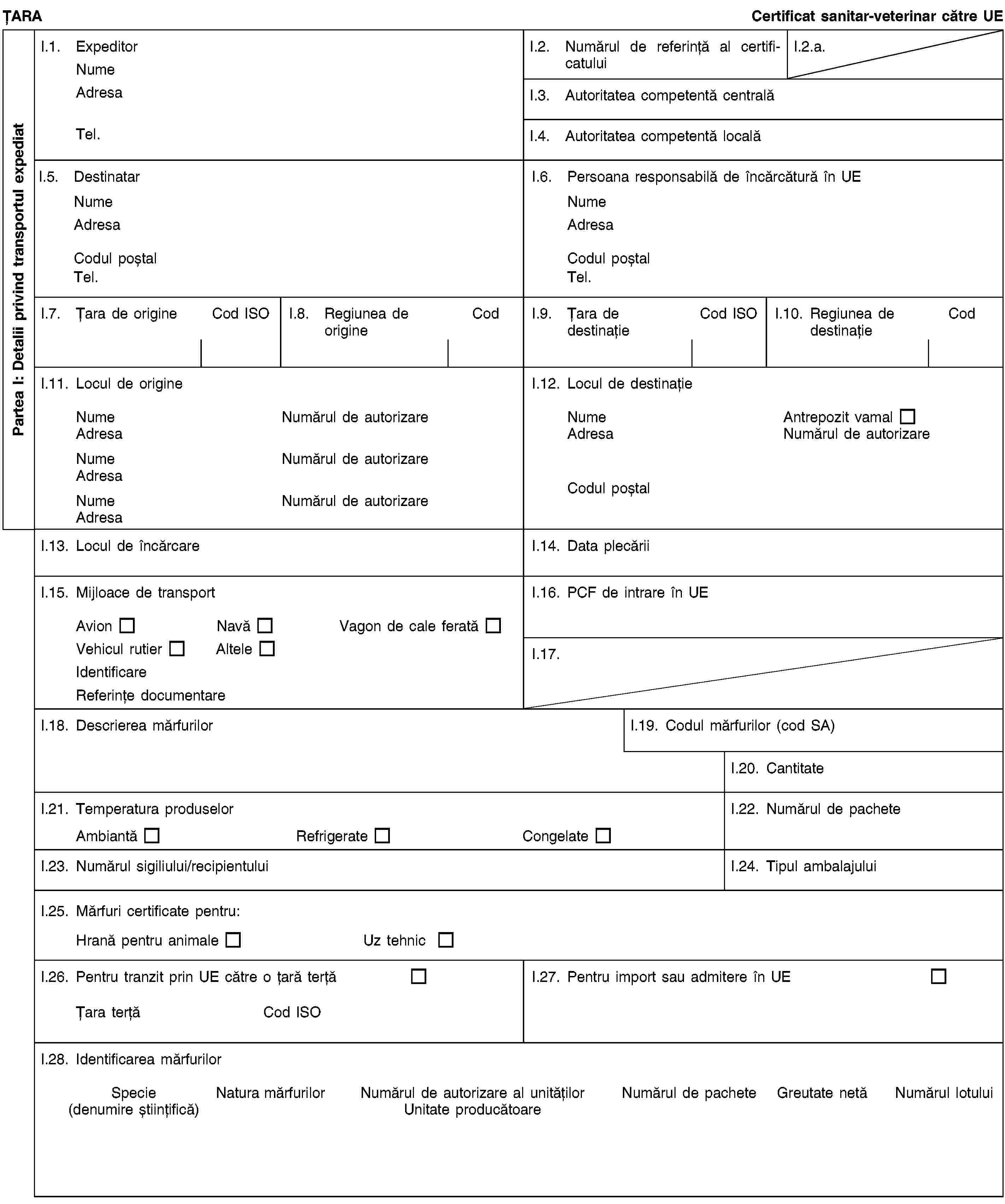 Partea I: Detalii privind transportul expediatȚARACertificat sanitar-veterinar către UEI.1. ExpeditorNumeAdresaTel.I.2. Numărul de referință al certificatuluiI.2.a.I.3. Autoritatea competentă centralăI.4. Autoritatea competentă localăI.5. DestinatarNumeAdresaCodul poștalTel.I.6. Persoana responsabilă de încărcătură în UENumeAdresaCodul poștalTel.I.7. Țara de origineCod ISOI.8. Regiunea de origineCodI.9. Țara de destinațieCod ISOI.10. Regiunea de destinațieCodI.11. Locul de origineNumeNumărul de autorizareAdresaNumeNumărul de autorizareAdresaNumeNumărul de autorizareAdresaI.12. Locul de destinațieNumeAntrepozit vamalAdresaNumărul de autorizareCodul poștalI.13. Locul de încărcareI.14. Data plecăriiI.15. Mijloace de transportAvionNavăVagon de cale feratăVehicul rutierAlteleIdentificareReferințe documentareI.16. PCF de intrare în UEI.17.I.18. Descrierea mărfurilorI.19. Codul mărfurilor (cod SA)I.20. CantitateI.21. Temperatura produselorAmbiantăRefrigerateCongelateI.22. Numărul de pacheteI.23. Numărul sigiliului/recipientuluiI.24. Tipul ambalajuluiI.25. Mărfuri certificate pentru:Hrană pentru animaleUz tehnicI.26. Pentru tranzit prin UE către o țară terțăȚara terțăCod ISOI.27. Pentru import sau admitere în UEI.28. Identificarea mărfurilorSpecie(denumire științifică)Natura mărfurilorNumărul de autorizare al unitățilorUnitate producătoareNumărul de pacheteGreutate netăNumărul lotului