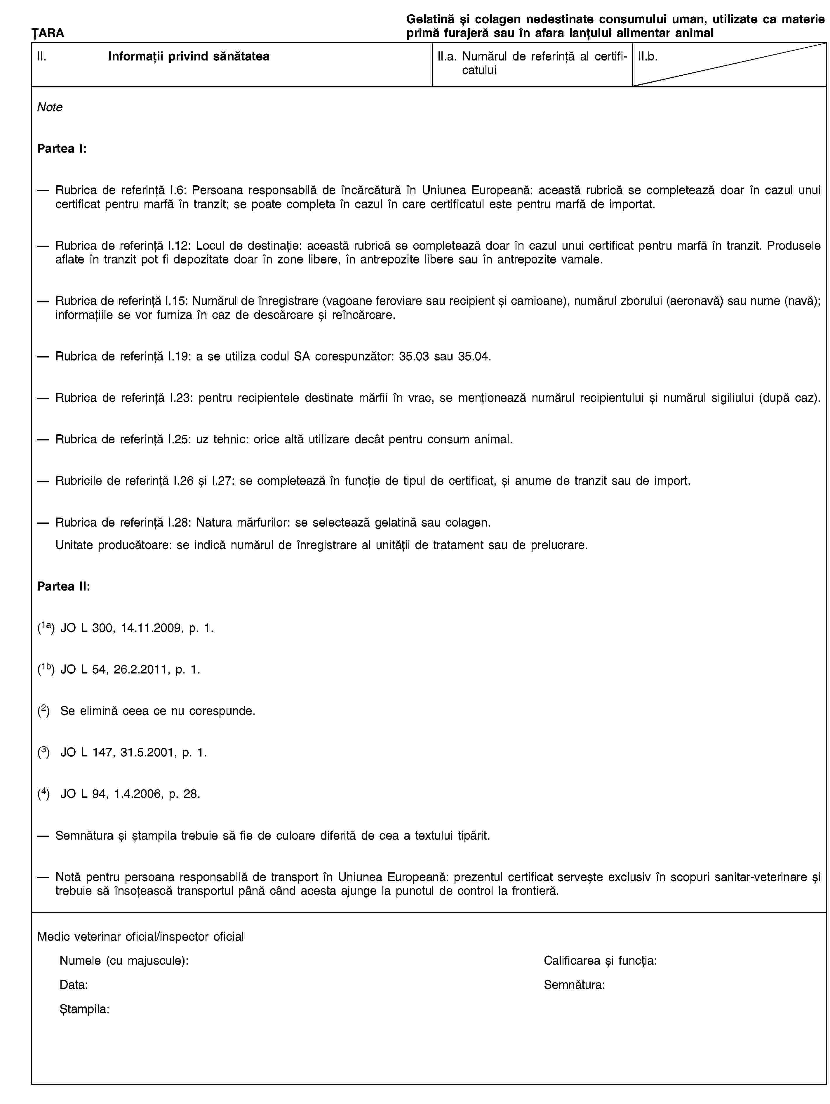 ȚARAGelatină și colagen nedestinate consumului uman, utilizate ca materie primă furajeră sau în afara lanțului alimentar animalII. Informații privind sănătateaII.a. Numărul de referință al certificatuluiII.b.NotePartea I:Rubrica de referință I.6: Persoana responsabilă de încărcătură în Uniunea Europeană: această rubrică se completează doar în cazul unui certificat pentru marfă în tranzit; se poate completa în cazul în care certificatul este pentru marfă de importat.Rubrica de referință I.12: Locul de destinație: această rubrică se completează doar în cazul unui certificat pentru marfă în tranzit. Produsele aflate în tranzit pot fi depozitate doar în zone libere, în antrepozite libere sau în antrepozite vamale.Rubrica de referință I.15: Numărul de înregistrare (vagoane feroviare sau recipient și camioane), numărul zborului (aeronavă) sau nume (navă); informațiile se vor furniza în caz de descărcare și reîncărcare.Rubrica de referință I.19: a se utiliza codul SA corespunzător: 35.03 sau 35.04.Rubrica de referință I.23: pentru recipientele destinate mărfii în vrac, se menționează numărul recipientului și numărul sigiliului (după caz).Rubrica de referință I.25: uz tehnic: orice altă utilizare decât pentru consum animal.Rubricile de referință I.26 și I.27: se completează în funcție de tipul de certificat, și anume de tranzit sau de import.Rubrica de referință I.28: Natura mărfurilor: se selectează gelatină sau colagen.Unitate producătoare: se indică numărul de înregistrare al unității de tratament sau de prelucrare.Partea II:(1a) JO L 300, 14.11.2009, p. 1.(1b) JO L 54, 26.2.2011, p. 1.(2) Se elimină ceea ce nu corespunde.(3) JO L 147, 31.5.2001, p. 1.(4) JO L 94, 1.4.2006, p. 28.Semnătura și ștampila trebuie să fie de culoare diferită de cea a textului tipărit.Notă pentru persoana responsabilă de transport în Uniunea Europeană: prezentul certificat servește exclusiv în scopuri sanitar-veterinare și trebuie să însoțească transportul până când acesta ajunge la punctul de control la frontieră.Medic veterinar oficial/inspector oficialNumele (cu majuscule):Calificarea și funcția:Data:Semnătura:Ștampila: