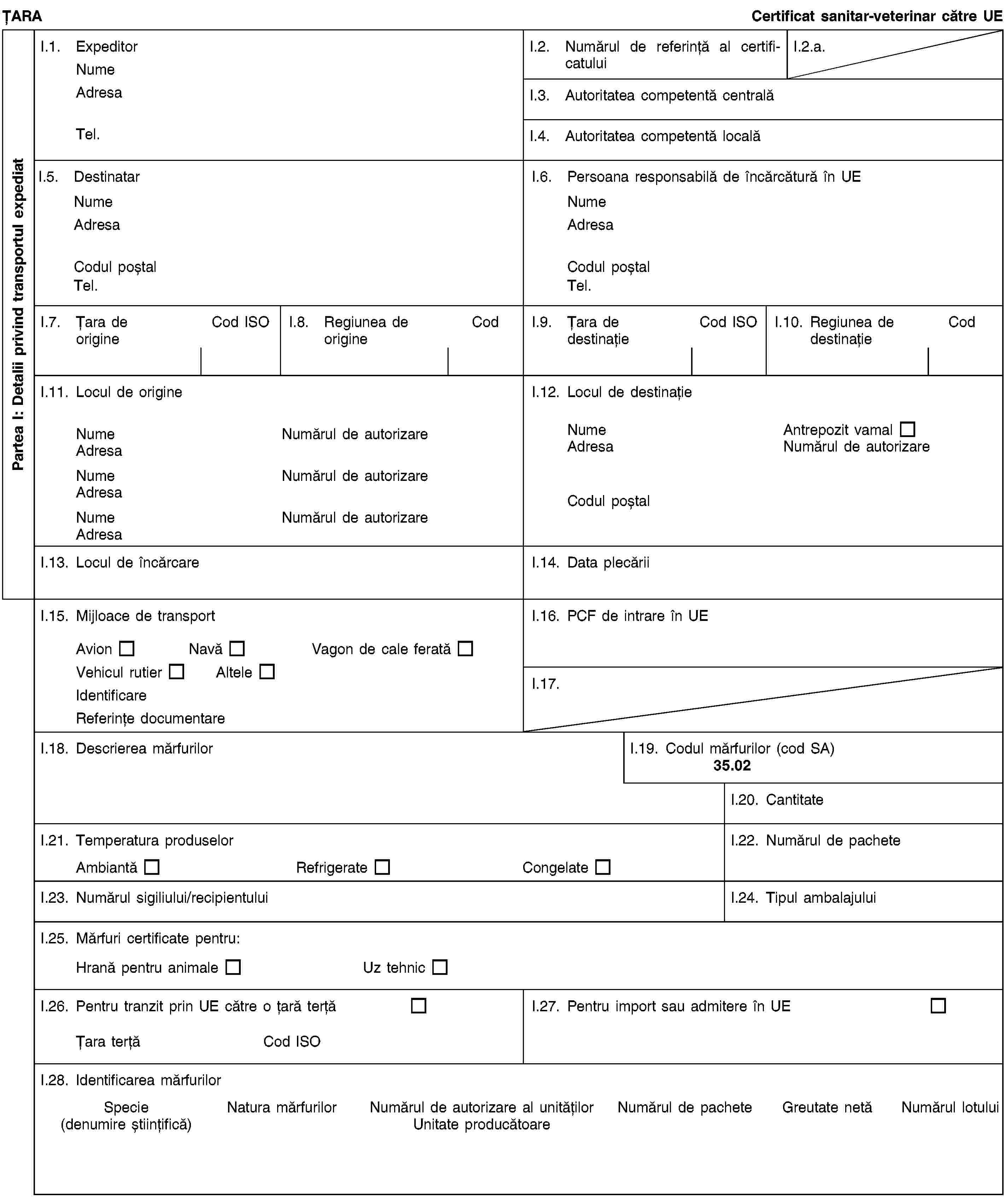 Partea I: Detalii privind transportul expediatȚARACertificat sanitar-veterinar către UEI.1. ExpeditorNumeAdresaTel.I.2. Numărul de referință al certificatuluiI.2.a.I.3. Autoritatea competentă centralăI.4. Autoritatea competentă localăI.5. DestinatarNumeAdresaCodul poștalTel.I.6. Persoana responsabilă de încărcătură în UENumeAdresaCodul poștalTel.I.7. Țara de origineCod ISOI.8. Regiunea de origineCodI.9. Țara de destinațieCod ISOI.10. Regiunea de destinațieCodI.11. Locul de origineNumeNumărul de autorizareAdresaNumeNumărul de autorizareAdresaNumeNumărul de autorizareAdresaI.12. Locul de destinațieNumeAntrepozit vamalAdresaNumărul de autorizareCodul poștalI.13. Locul de încărcareI.14. Data plecăriiI.15. Mijloace de transportAvionNavăVagon de cale feratăVehicul rutierAlteleIdentificareReferințe documentareI.16. PCF de intrare în UEI.17.I.18. Descrierea mărfurilorI.19. Codul mărfurilor (cod SA)35.02I.20. CantitateI.21. Temperatura produselorAmbiantăRefrigerateCongelateI.22. Numărul de pacheteI.23. Numărul sigiliului/recipientuluiI.24. Tipul ambalajuluiI.25. Mărfuri certificate pentru:Hrană pentru animaleUz tehnicI.26. Pentru tranzit prin UE către o țară terțăȚara terțăCod ISOI.27. Pentru import sau admitere în UEI.28. Identificarea mărfurilorSpecie(denumire științifică)Natura mărfurilorNumărul de autorizare al unitățilorUnitate producătoareNumărul de pacheteGreutate netăNumărul lotului