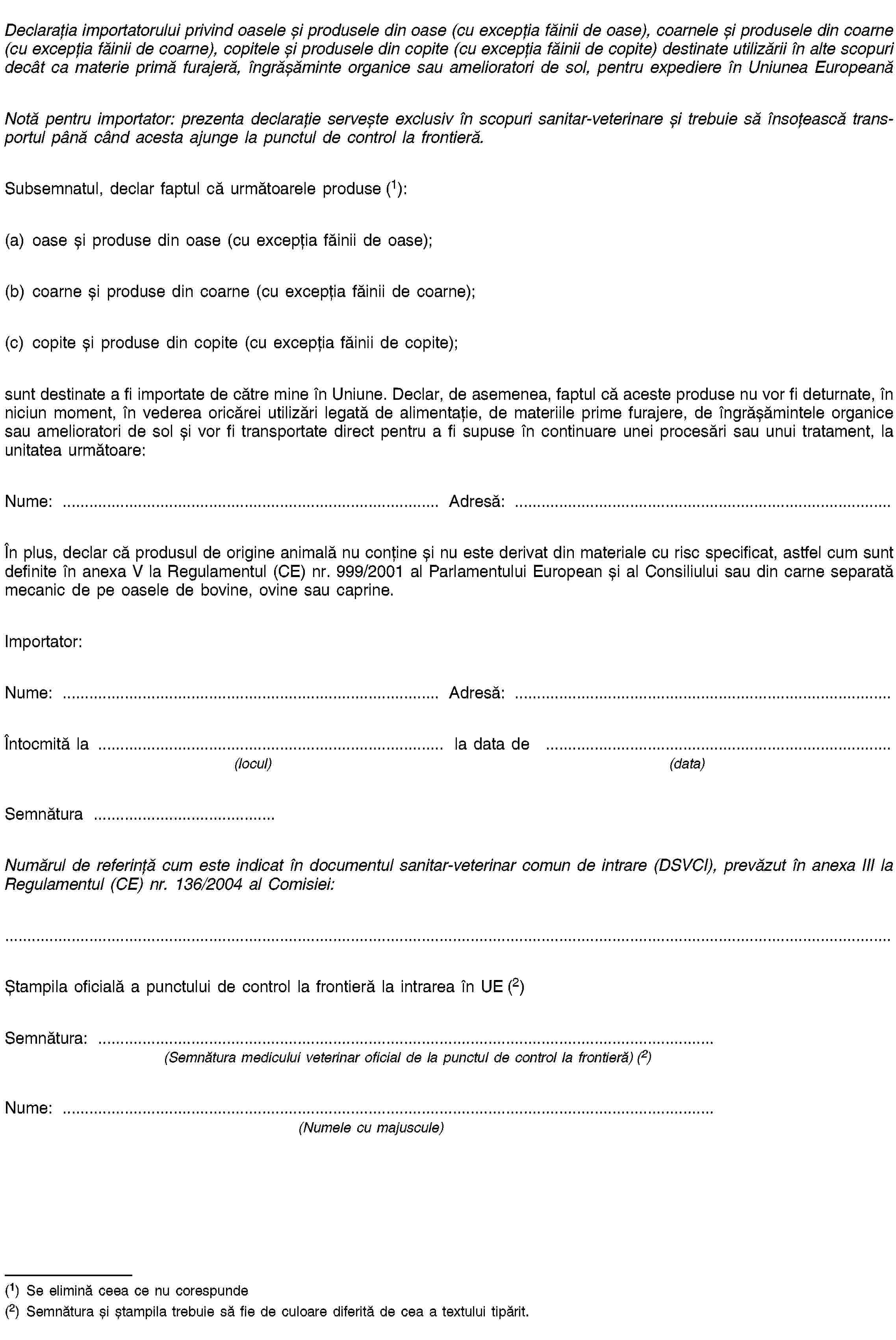 Declarația importatorului privind oasele și produsele din oase (cu excepția făinii de oase), coarnele și produsele din coarne (cu excepția făinii de coarne), copitele și produsele din copite (cu excepția făinii de copite) destinate utilizării în alte scopuri decât ca materie primă furajeră, îngrășăminte organice sau amelioratori de sol, pentru expediere în Uniunea EuropeanăNotă pentru importator: prezenta declarație servește exclusiv în scopuri sanitar-veterinare și trebuie să însoțească transportul până când acesta ajunge la punctul de control la frontieră.Subsemnatul, declar faptul că următoarele produse (1):(a) oase și produse din oase (cu excepția făinii de oase);(b) coarne și produse din coarne (cu excepția făinii de coarne);(c) copite și produse din copite (cu excepția făinii de copite);sunt destinate a fi importate de către mine în Uniune. Declar, de asemenea, faptul că aceste produse nu vor fi deturnate, în niciun moment, în vederea oricărei utilizări legată de alimentație, de materiile prime furajere, de îngrășămintele organice sau amelioratori de sol și vor fi transportate direct pentru a fi supuse în continuare unei procesări sau unui tratament, la unitatea următoare:Nume: …Adresă: …În plus, declar că produsul de origine animală nu conține și nu este derivat din materiale cu risc specificat, astfel cum sunt definite în anexa V la Regulamentul (CE) nr. 999/2001 al Parlamentului European și al Consiliului sau din carne separată mecanic de pe oasele de bovine, ovine sau caprine.Importator:Nume: …Adresă: …Întocmită la …la data de …(locul)(data)Semnătura …Numărul de referință cum este indicat în documentul sanitar-veterinar comun de intrare (DSVCI), prevăzut în anexa III la Regulamentul (CE) nr. 136/2004 al Comisiei:Ștampila oficială a punctului de control la frontieră la intrarea în UE (2)Semnătura: …(Semnătura medicului veterinar oficial de la punctul de control la frontieră) (2)Nume: …(Numele cu majuscule)(1) Se elimină ceea ce nu corespunde(2) Semnătura și ștampila trebuie să fie de culoare diferită de cea a textului tipărit.