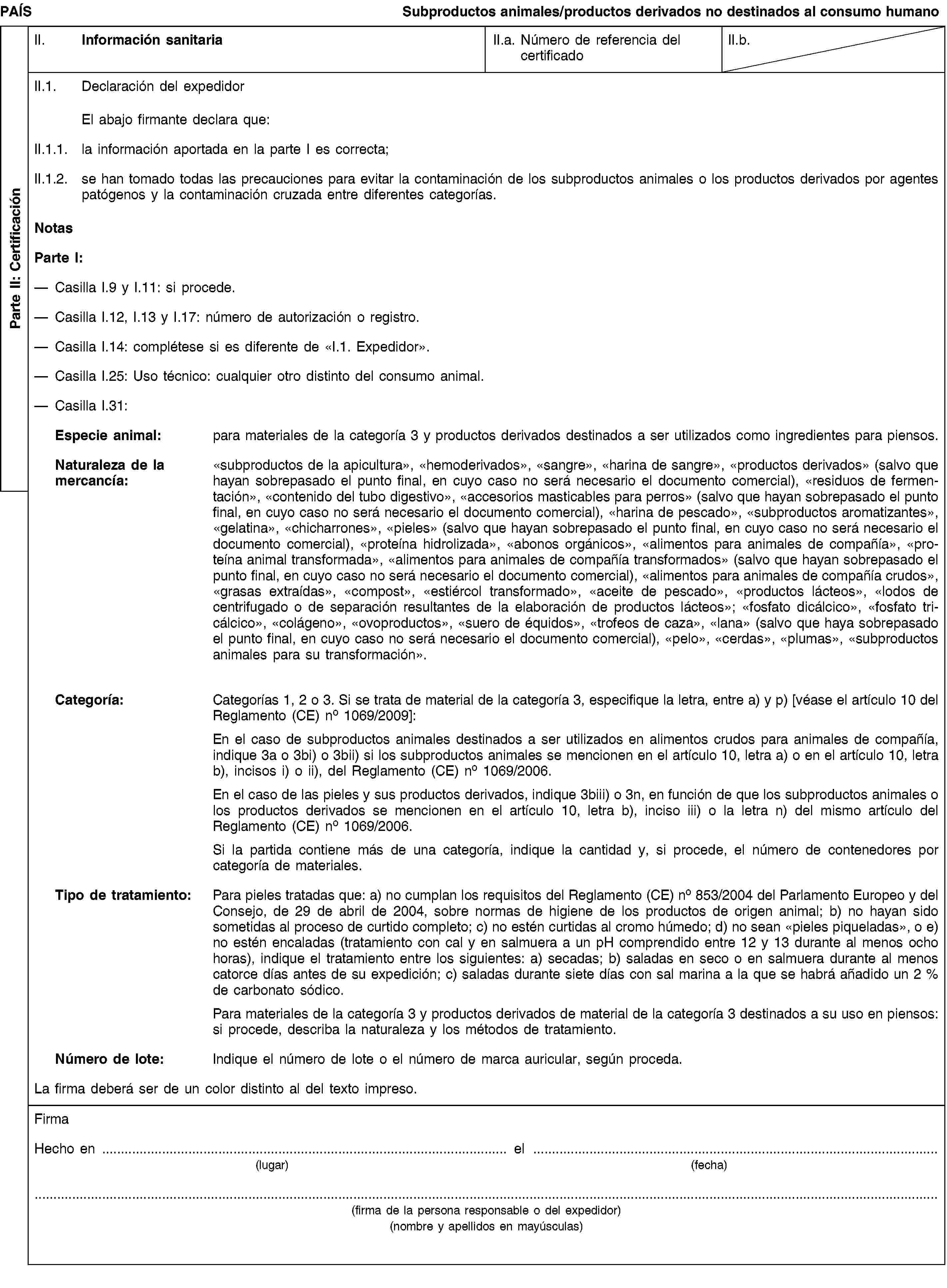 Parte II: CertificaciónPAÍSSubproductos animales/productos derivados no destinados al consumo humanoII. Información sanitariaII.a. Número de referencia del certificadoII.b.II.1. Declaración del expedidorEl abajo firmante declara que:II.1.1. la información aportada en la parte I es correcta;II.1.2. se han tomado todas las precauciones para evitar la contaminación de los subproductos animales o los productos derivados por agentes patógenos y la contaminación cruzada entre diferentes categorías.NotasParte I:Casilla I.9 y I.11: si procede.Casilla I.12, I.13 y I.17: número de autorización o registro.Casilla I.14: complétese si es diferente de «I.1. Expedidor».Casilla I.25: Uso técnico: cualquier otro distinto del consumo animal.Casilla I.31:Especie animal: para materiales de la categoría 3 y productos derivados destinados a ser utilizados como ingredientes para piensos.Naturaleza de la mercancía: «subproductos de la apicultura», «hemoderivados», «sangre», «harina de sangre», «productos derivados» (salvo que hayan sobrepasado el punto final, en cuyo caso no será necesario el documento comercial), «residuos de fermentación», «contenido del tubo digestivo», «accesorios masticables para perros» (salvo que hayan sobrepasado el punto final, en cuyo caso no será necesario el documento comercial), «harina de pescado», «subproductos aromatizantes», «gelatina», «chicharrones», «pieles» (salvo que hayan sobrepasado el punto final, en cuyo caso no será necesario el documento comercial), «proteína hidrolizada», «abonos orgánicos», «alimentos para animales de compañía», «proteína animal transformada», «alimentos para animales de compañía transformados» (salvo que hayan sobrepasado el punto final, en cuyo caso no será necesario el documento comercial), «alimentos para animales de compañía crudos», «grasas extraídas», «compost», «estiércol transformado», «aceite de pescado», «productos lácteos», «lodos de centrifugado o de separación resultantes de la elaboración de productos lácteos»; «fosfato dicálcico», «fosfato tricálcico», «colágeno», «ovoproductos», «suero de équidos», «trofeos de caza», «lana» (salvo que haya sobrepasado el punto final, en cuyo caso no será necesario el documento comercial), «pelo», «cerdas», «plumas», «subproductos animales para su transformación».Categoría: Categorías 1, 2 o 3. Si se trata de material de la categoría 3, especifique la letra, entre a) y p) [véase el artículo 10 del Reglamento (CE) no 1069/2009]:En el caso de subproductos animales destinados a ser utilizados en alimentos crudos para animales de compañía, indique 3a o 3bi) o 3bii) si los subproductos animales se mencionen en el artículo 10, letra a) o en el artículo 10, letra b), incisos i) o ii), del Reglamento (CE) no 1069/2006.En el caso de las pieles y sus productos derivados, indique 3biii) o 3n, en función de que los subproductos animales o los productos derivados se mencionen en el artículo 10, letra b), inciso iii) o la letra n) del mismo artículo del Reglamento (CE) no 1069/2006.Si la partida contiene más de una categoría, indique la cantidad y, si procede, el número de contenedores por categoría de materiales.Tipo de tratamiento: Para pieles tratadas que: a) no cumplan los requisitos del Reglamento (CE) no 853/2004 del Parlamento Europeo y del Consejo, de 29 de abril de 2004, sobre normas de higiene de los productos de origen animal; b) no hayan sido sometidas al proceso de curtido completo; c) no estén curtidas al cromo húmedo; d) no sean «pieles piqueladas», o e) no estén encaladas (tratamiento con cal y en salmuera a un pH comprendido entre 12 y 13 durante al menos ocho horas), indique el tratamiento entre los siguientes: a) secadas; b) saladas en seco o en salmuera durante al menos catorce días antes de su expedición; c) saladas durante siete días con sal marina a la que se habrá añadido un 2 % de carbonato sódico.Para materiales de la categoría 3 y productos derivados de material de la categoría 3 destinados a su uso en piensos: si procede, describa la naturaleza y los métodos de tratamiento.Número de lote: Indique el número de lote o el número de marca auricular, según proceda.La firma deberá ser de un color distinto al del texto impreso.FirmaHecho en … el …(lugar)(fecha)(firma de la persona responsable o del expedidor)(nombre y apellidos en mayúsculas)