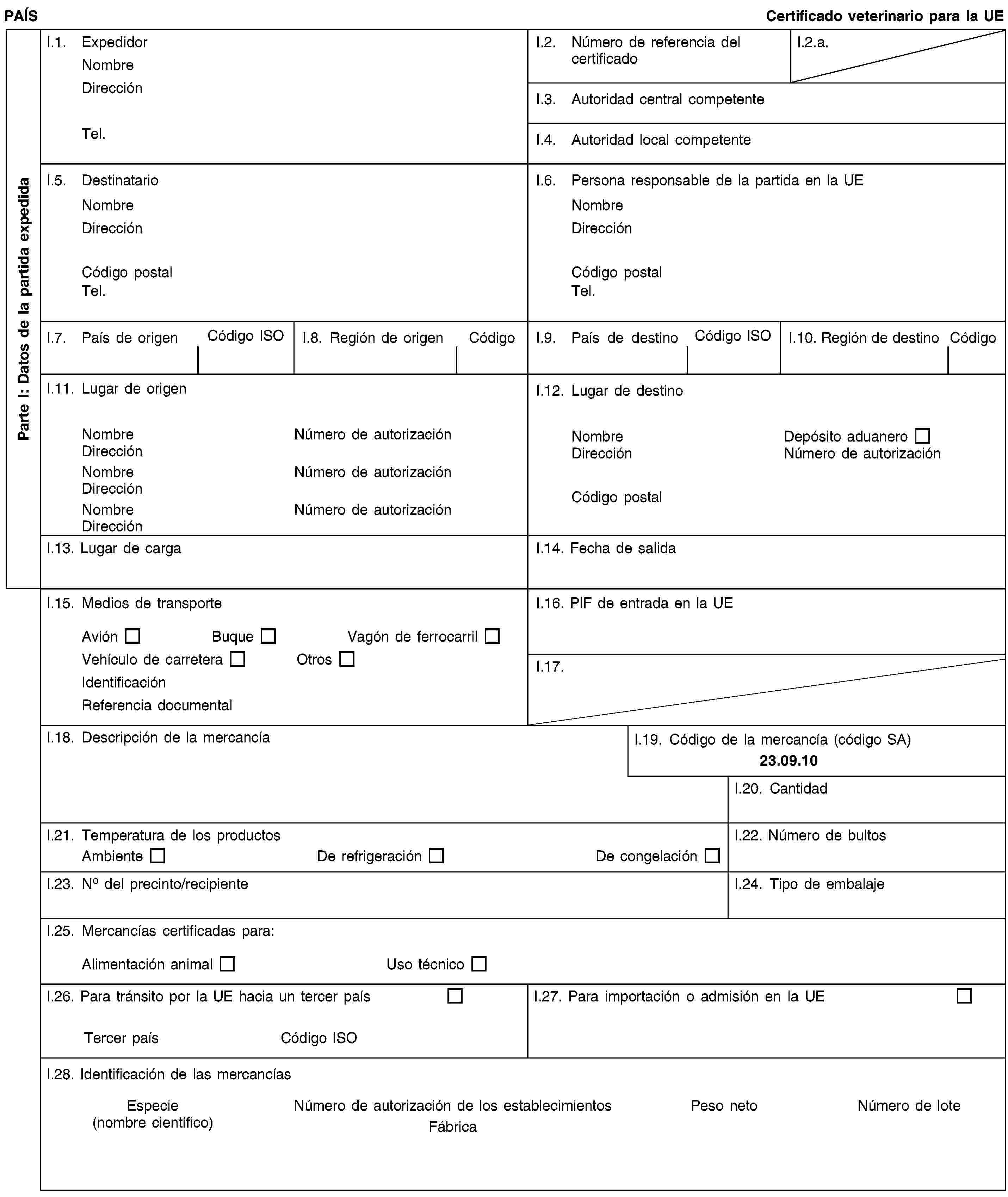 Parte I: Datos de la partida expedidaPAÍSCertificado veterinario para la UEI.1. ExpedidorNombreDirecciónTel.I.2. Número de referencia del certificadoI.2.a.I.3. Autoridad central competenteI.4. Autoridad local competenteI.5. DestinatarioNombreDirecciónCódigo postalTel.I.6. Persona responsable de la partida en la UENombreDirecciónCódigo postalTel.I.7. País de origenCódigo ISOI.8. Región de origenCódigoI.9. País de destinoCódigo ISOI.10. Región de destinoCódigoI.11. Lugar de origenNombreNúmero de autorizaciónDirecciónNombreNúmero de autorizaciónDirecciónNombreNúmero de autorizaciónDirecciónI.12. Lugar de destinoNombreDepósito aduaneroDirecciónNúmero de autorizaciónCódigo postalI.13. Lugar de cargaI.14. Fecha de salidaI.15. Medios de transporteAviónBuqueVagón de ferrocarrilVehículo de carreteraOtrosIdentificaciónReferencia documentalI.16. PIF de entrada en la UEI.17.I.18. Descripción de la mercancíaI.19. Código de la mercancía (código SA)23.09.10I.20. CantidadI.21. Temperatura de los productosAmbienteDe refrigeraciónDe congelaciónI.22. Número de bultosI.23. No del precinto/recipienteI.24. Tipo de embalajeI.25. Mercancías certificadas para:Alimentación animalUso técnicoI.26. Para tránsito por la UE hacia un tercer paísTercer paísCódigo ISOI.27. Para importación o admisión en la UEI.28. Identificación de las mercancíasEspecie(nombre científico)Número de autorización de los establecimientosFábricaPeso netoNúmero de lote