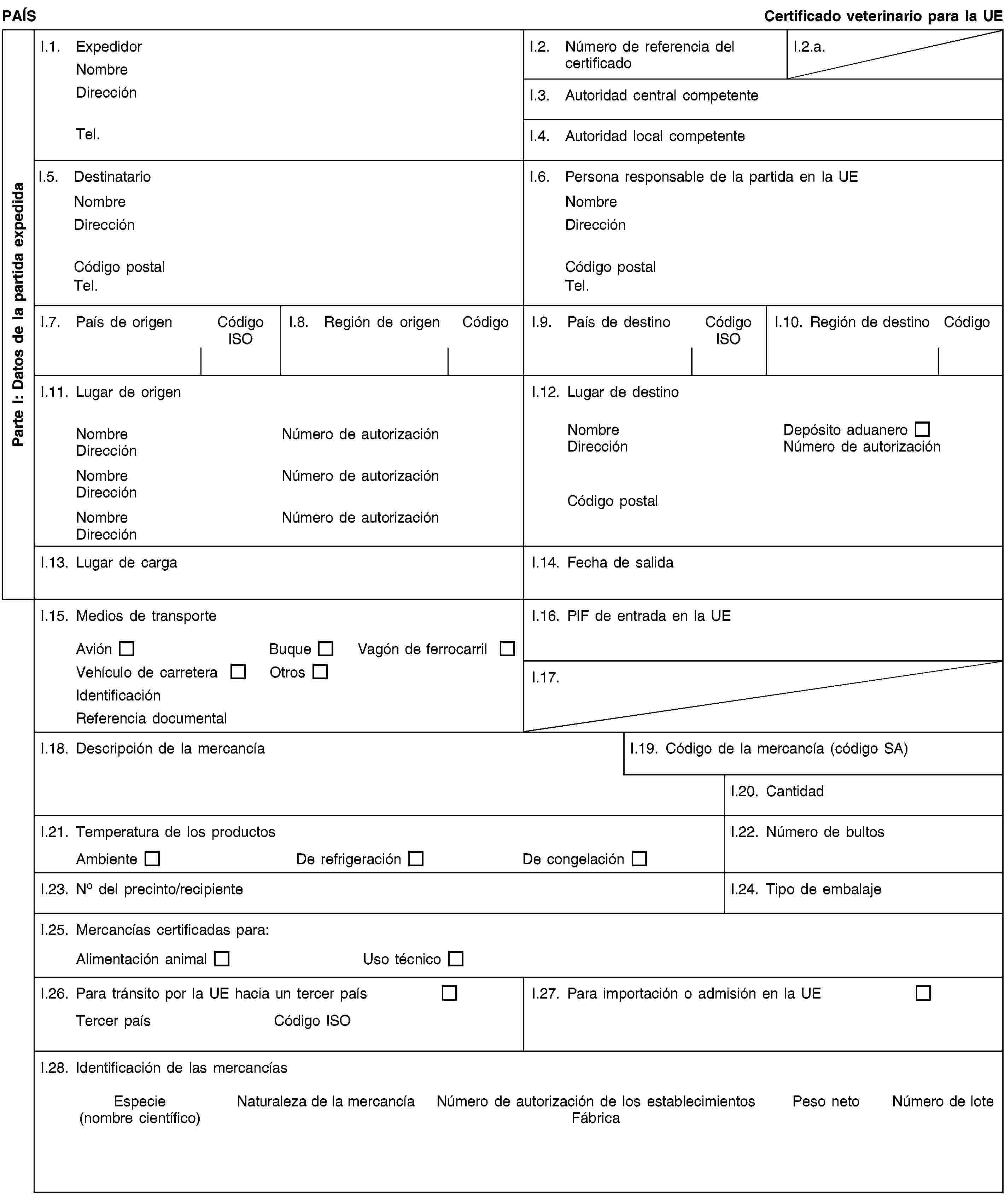 Parte I: Datos de la partida expedidaPAÍSCertificado veterinario para la UEI.1. ExpedidorNombreDirecciónTel.I.2. Número de referencia del certificadoI.2.a.I.3. Autoridad central competenteI.4. Autoridad local competenteI.5. DestinatarioNombreDirecciónCódigo postalTel.I.6. Persona responsable de la partida en la UENombreDirecciónCódigo postalTel.I.7. País de origenCódigo ISOI.8. Región de origenCódigoI.9. País de destinoCódigo ISOI.10. Región de destinoCódigoI.11. Lugar de origenNombreNúmero de autorizaciónDirecciónNombreNúmero de autorizaciónDirecciónNombreNúmero de autorizaciónDirecciónI.12. Lugar de destinoNombreDepósito aduaneroDirecciónNúmero de autorizaciónCódigo postalI.13. Lugar de cargaI.14. Fecha de salidaI.15. Medios de transporteAviónBuqueVagón de ferrocarrilVehículo de carreteraOtrosIdentificaciónReferencia documentalI.16. PIF de entrada en la UEI.17.I.18. Descripción de la mercancíaI.19. Código de la mercancía (código SA)I.20. CantidadI.21. Temperatura de los productosAmbienteDe refrigeraciónDe congelaciónI.22. Número de bultosI.23. No del precinto/recipienteI.24. Tipo de embalajeI.25. Mercancías certificadas para:Alimentación animalUso técnicoI.26. Para tránsito por la UE hacia un tercer paísTercer paísCódigo ISOI.27. Para importación o admisión en la UEI.28. Identificación de las mercancíasEspecie(nombre científico)Naturaleza de la mercancíaNúmero de autorización de los establecimientosFábricaPeso netoNúmero de lote