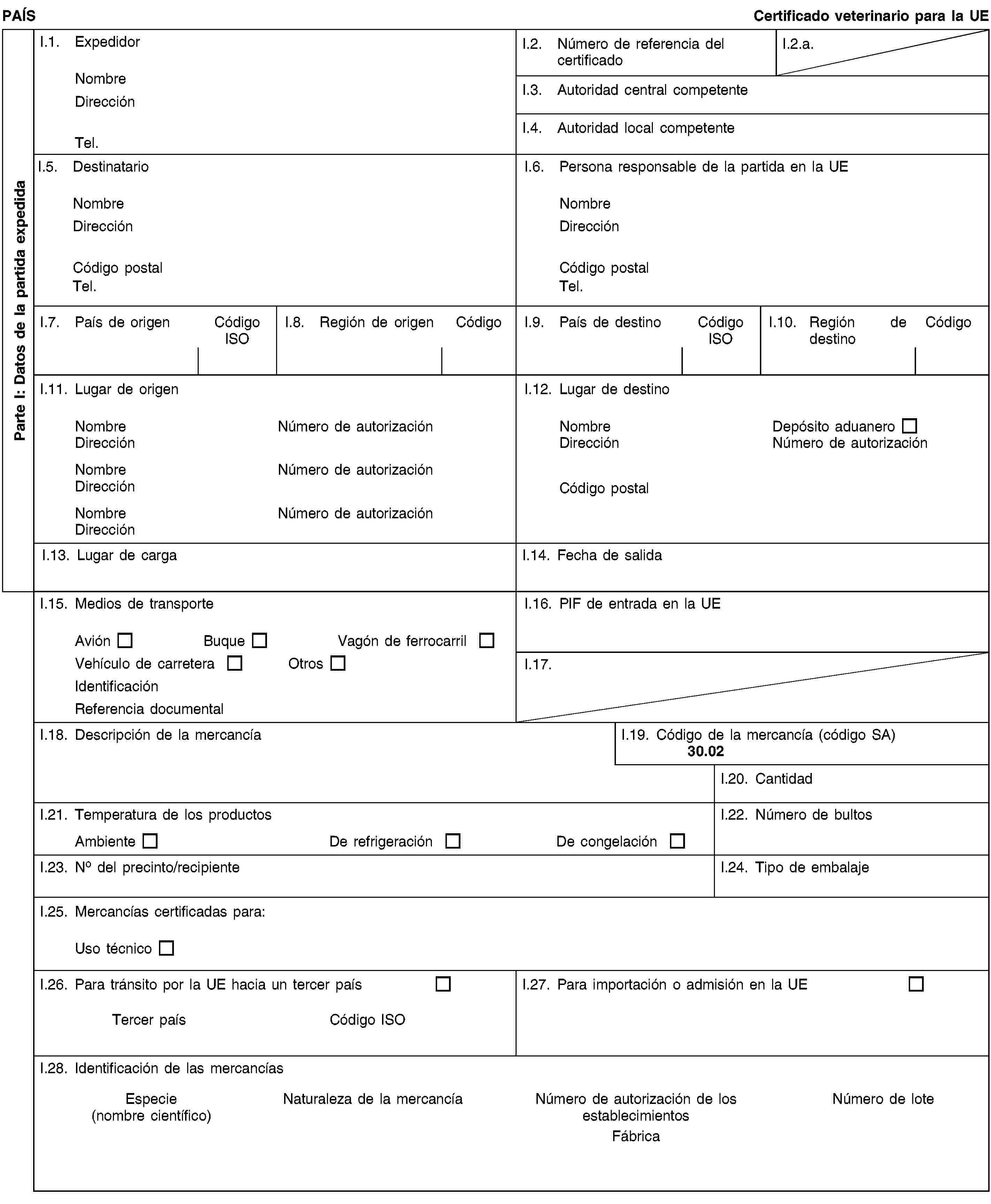 Parte I: Datos de la partida expedidaPAÍSCertificado veterinario para la UEI.1. ExpedidorNombreDirecciónTel.I.2. Número de referencia del certificadoI.2.a.I.3. Autoridad central competenteI.4. Autoridad local competenteI.5. DestinatarioNombreDirecciónCódigo postalTel.I.6. Persona responsable de la partida en la UENombreDirecciónCódigo postalTel.I.7. País de origenCódigo ISOI.8. Región de origenCódigoI.9. País de destinoCódigo ISOI.10. Región de destinoCódigoI.11. Lugar de origenNombreNúmero de autorizaciónDirecciónNombreNúmero de autorizaciónDirecciónNombreNúmero de autorizaciónDirecciónI.12. Lugar de destinoNombreDepósito aduaneroDirecciónNúmero de autorizaciónCódigo postalI.13. Lugar de cargaI.14. Fecha de salidaI.15. Medios de transporteAviónBuqueVagón de ferrocarrilVehículo de carreteraOtrosIdentificaciónReferencia documentalI.16. PIF de entrada en la UEI.17.I.18. Descripción de la mercancíaI.19. Código de la mercancía (código SA)30.02I.20. CantidadI.21. Temperatura de los productosAmbienteDe refrigeraciónDe congelaciónI.22. Número de bultosI.23. No del precinto/recipienteI.24. Tipo de embalajeI.25. Mercancías certificadas para:Uso técnicoI.26. Para tránsito por la UE hacia un tercer paísTercer paísCódigo ISOI.27. Para importación o admisión en la UEI.28. Identificación de las mercancíasEspecie(nombre científico)Naturaleza de la mercancíaNúmero de autorización de los establecimientosFábricaNúmero de lote