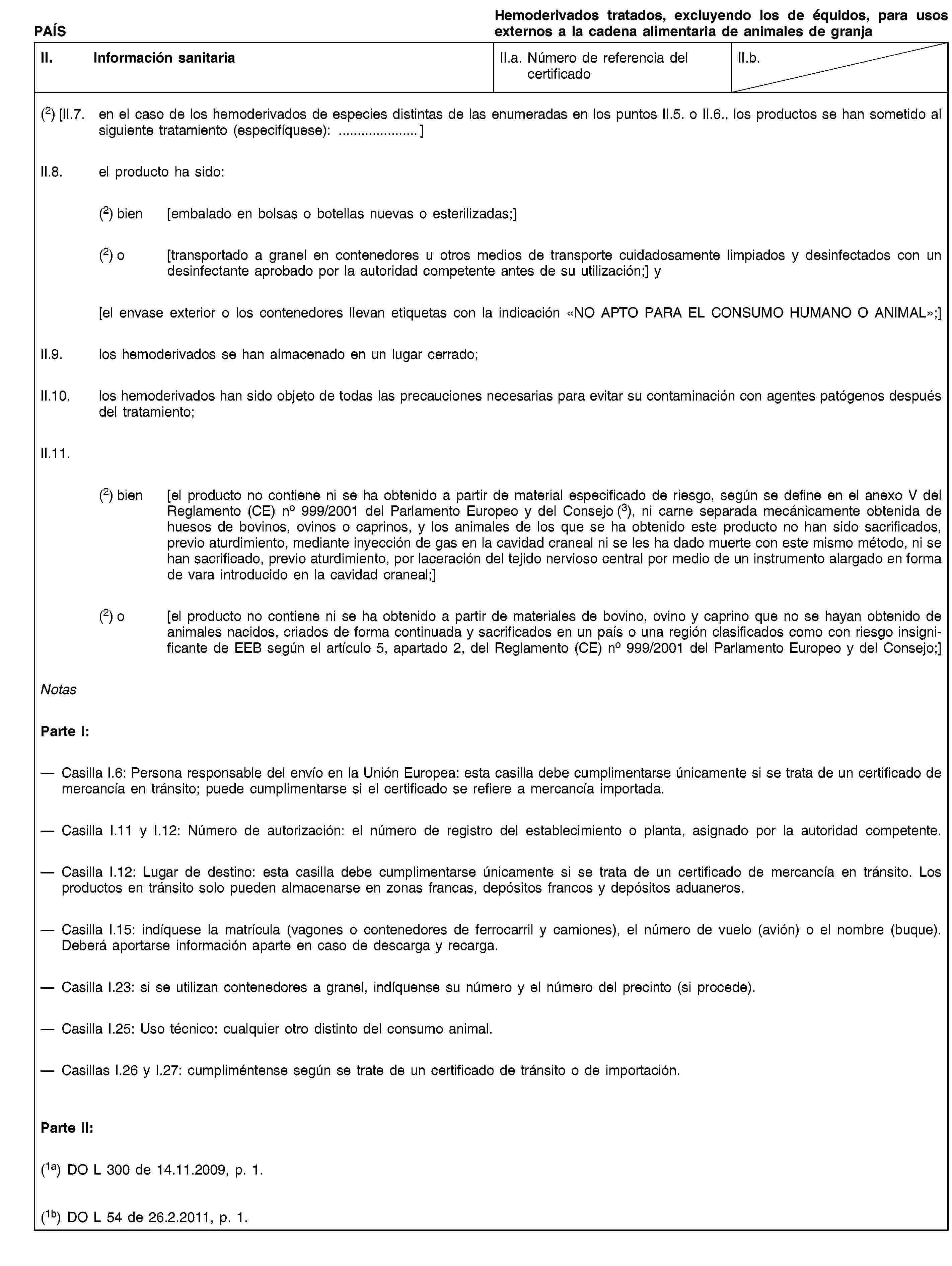 PAÍSHemoderivados tratados, excluyendo los de équidos, para usos externos a la cadena alimentaria de animales de granjaII. Información sanitariaII.a. Número de referencia del certificadoII.b.(2) [II.7. en el caso de los hemoderivados de especies distintas de las enumeradas en los puntos II.5. o II.6., los productos se han sometido al siguiente tratamiento (especifíquese): …]II.8. el producto ha sido:(2) bien [embalado en bolsas o botellas nuevas o esterilizadas;](2) o [transportado a granel en contenedores u otros medios de transporte cuidadosamente limpiados y desinfectados con un desinfectante aprobado por la autoridad competente antes de su utilización;] y[el envase exterior o los contenedores llevan etiquetas con la indicación «NO APTO PARA EL CONSUMO HUMANO O ANIMAL»;]II.9. los hemoderivados se han almacenado en un lugar cerrado;II.10. los hemoderivados han sido objeto de todas las precauciones necesarias para evitar su contaminación con agentes patógenos después del tratamiento;II.11.(2) bien [el producto no contiene ni se ha obtenido a partir de material especificado de riesgo, según se define en el anexo V del Reglamento (CE) no 999/2001 del Parlamento Europeo y del Consejo (3), ni carne separada mecánicamente obtenida de huesos de bovinos, ovinos o caprinos, y los animales de los que se ha obtenido este producto no han sido sacrificados, previo aturdimiento, mediante inyección de gas en la cavidad craneal ni se les ha dado muerte con este mismo método, ni se han sacrificado, previo aturdimiento, por laceración del tejido nervioso central por medio de un instrumento alargado en forma de vara introducido en la cavidad craneal;](2) o [el producto no contiene ni se ha obtenido a partir de materiales de bovino, ovino y caprino que no se hayan obtenido de animales nacidos, criados de forma continuada y sacrificados en un país o una región clasificados como con riesgo insignificante de EEB según el artículo 5, apartado 2, del Reglamento (CE) no 999/2001 del Parlamento Europeo y del Consejo;]NotasParte I:Casilla I.6: Persona responsable del envío en la Unión Europea: esta casilla debe cumplimentarse únicamente si se trata de un certificado de mercancía en tránsito; puede cumplimentarse si el certificado se refiere a mercancía importada.Casilla I.11 y I.12: Número de autorización: el número de registro del establecimiento o planta, asignado por la autoridad competente.Casilla I.12: Lugar de destino: esta casilla debe cumplimentarse únicamente si se trata de un certificado de mercancía en tránsito. Los productos en tránsito solo pueden almacenarse en zonas francas, depósitos francos y depósitos aduaneros.Casilla I.15: indíquese la matrícula (vagones o contenedores de ferrocarril y camiones), el número de vuelo (avión) o el nombre (buque). Deberá aportarse información aparte en caso de descarga y recarga.Casilla I.23: si se utilizan contenedores a granel, indíquense su número y el número del precinto (si procede).Casilla I.25: Uso técnico: cualquier otro distinto del consumo animal.Casillas I.26 y I.27: cumpliméntense según se trate de un certificado de tránsito o de importación.Parte II:(1a) DO L 300 de 14.11.2009, p. 1.(1b) DO L 54 de 26.2.2011, p. 1.