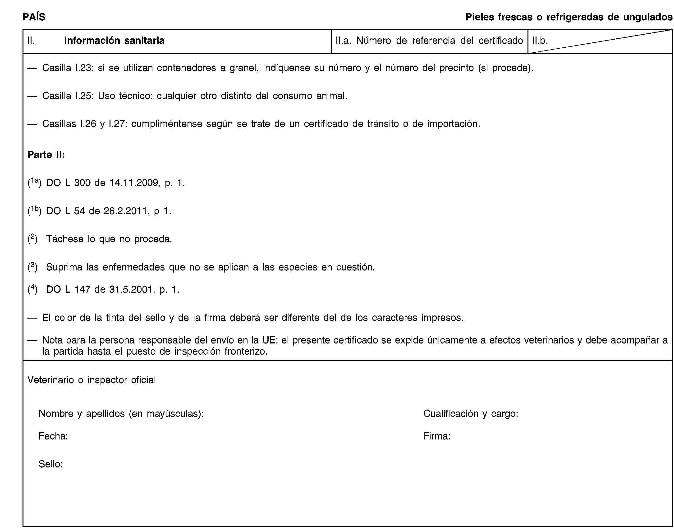 PAÍSPieles frescas o refrigeradas de unguladosII. Información sanitariaII.a. Número de referencia del certificadoII.b.Casilla I.23: si se utilizan contenedores a granel, indíquense su número y el número del precinto (si procede).Casilla I.25: Uso técnico: cualquier otro distinto del consumo animal.Casillas I.26 y I.27: cumpliméntense según se trate de un certificado de tránsito o de importación.Parte II:(1a) DO L 300 de 14.11.2009, p. 1.(1b) DO L 54 de 26.2.2011, p 1.(2) Táchese lo que no proceda.(3) Suprima las enfermedades que no se aplican a las especies en cuestión.(4) DO L 147 de 31.5.2001, p. 1.El color de la tinta del sello y de la firma deberá ser diferente del de los caracteres impresos.Nota para la persona responsable del envío en la UE: el presente certificado se expide únicamente a efectos veterinarios y debe acompañar a la partida hasta el puesto de inspección fronterizo.Veterinario o inspector oficialNombre y apellidos (en mayúsculas):Cualificación y cargo:Fecha:Firma:Sello: