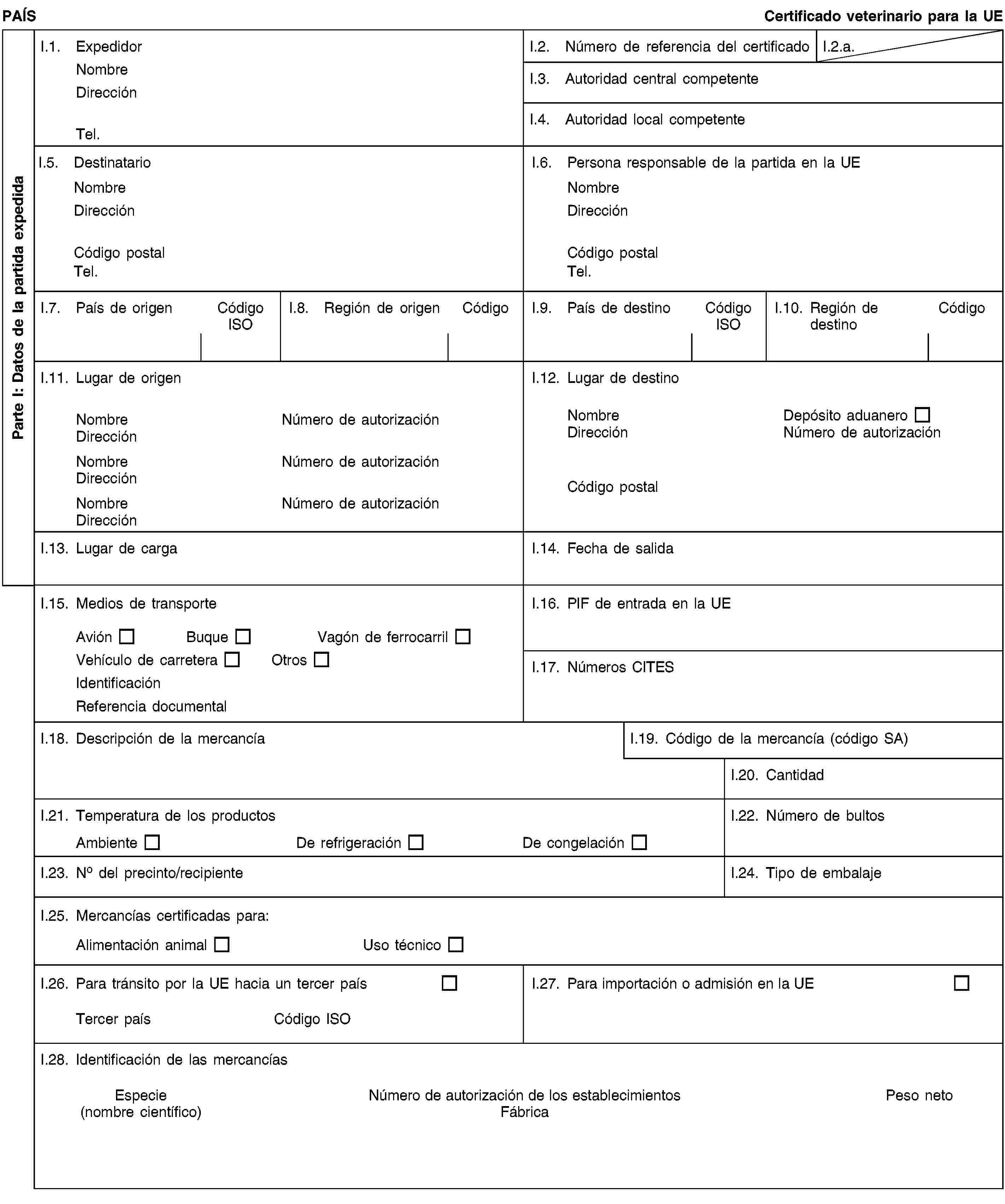 Parte I: Datos de la partida expedidaPAÍSCertificado veterinario para la UEI.1. ExpedidorNombreDirecciónTel.I.2. Número de referencia del certificadoI.2.a.I.3. Autoridad central competenteI.4. Autoridad local competenteI.5. DestinatarioNombreDirecciónCódigo postalTel.I.6. Persona responsable de la partida en la UENombreDirecciónCódigo postalTel.I.7. País de origenCódigo ISOI.8. Región de origenCódigoI.9. País de destinoCódigo ISOI.10. Región de destinoCódigoI.11. Lugar de origenNombreNúmero de autorizaciónDirecciónNombreNúmero de autorizaciónDirecciónNombreNúmero de autorizaciónDirecciónI.12. Lugar de destinoNombreDepósito aduaneroDirecciónNúmero de autorizaciónCódigo postalI.13. Lugar de cargaI.14. Fecha de salidaI.15. Medios de transporteAviónBuqueVagón de ferrocarrilVehículo de carreteraOtrosIdentificaciónReferencia documentalI.16. PIF de entrada en la UEI.17. Números CITESI.18. Descripción de la mercancíaI.19. Código de la mercancía (código SA)I.20. CantidadI.21. Temperatura de los productosAmbienteDe refrigeraciónDe congelaciónI.22. Número de bultosI.23. No del precinto/recipienteI.24. Tipo de embalajeI.25. Mercancías certificadas para:Alimentación animalUso técnicoI.26. Para tránsito por la UE hacia un tercer paísTercer paísCódigo ISOI.27. Para importación o admisión en la UEI.28. Identificación de las mercancíasEspecie(nombre científico)Número de autorización de los establecimientosFábricaPeso neto