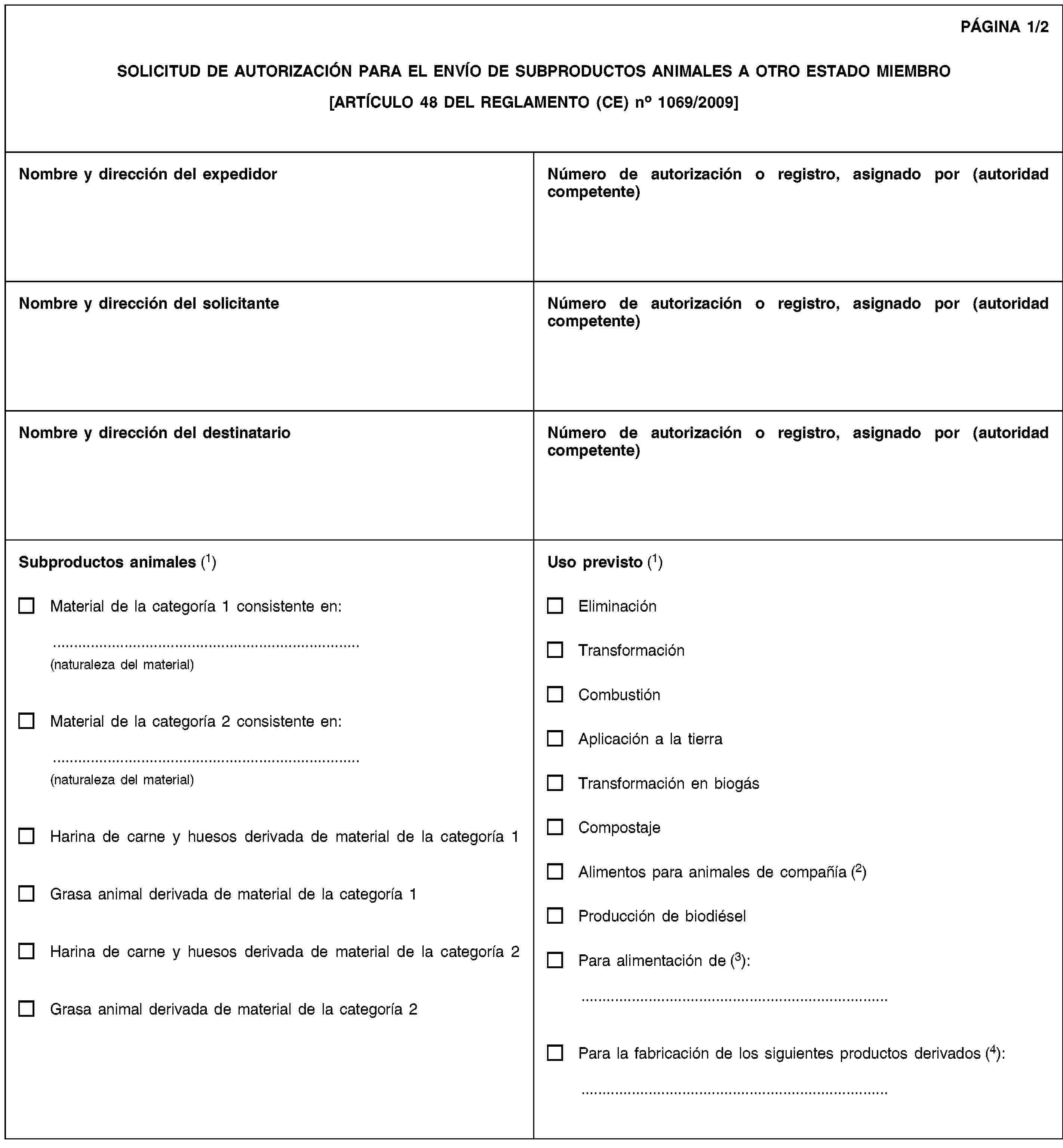 PÁGINA 1/2SOLICITUD DE AUTORIZACIÓN PARA EL ENVÍO DE SUBPRODUCTOS ANIMALES A OTRO ESTADO MIEMBRO[ARTÍCULO 48 DEL REGLAMENTO (CE) no 1069/2009]Nombre y dirección del expedidorNúmero de autorización o registro, asignado por (autoridad competente)Nombre y dirección del solicitanteNúmero de autorización o registro, asignado por (autoridad competente)Nombre y dirección del destinatarioNúmero de autorización o registro, asignado por (autoridad competente)Subproductos animales (1)Material de la categoría 1 consistente en:(naturaleza del material)Material de la categoría 2 consistente en:(naturaleza del material)Harina de carne y huesos derivada de material de la categoría 1Grasa animal derivada de material de la categoría 1Harina de carne y huesos derivada de material de la categoría 2Grasa animal derivada de material de la categoría 2Uso previsto (1)EliminaciónTransformaciónCombustiónAplicación a la tierraTransformación en biogásCompostajeAlimentos para animales de compañía (2)Producción de biodiéselPara alimentación de (3):Para la fabricación de los siguientes productos derivados (4):