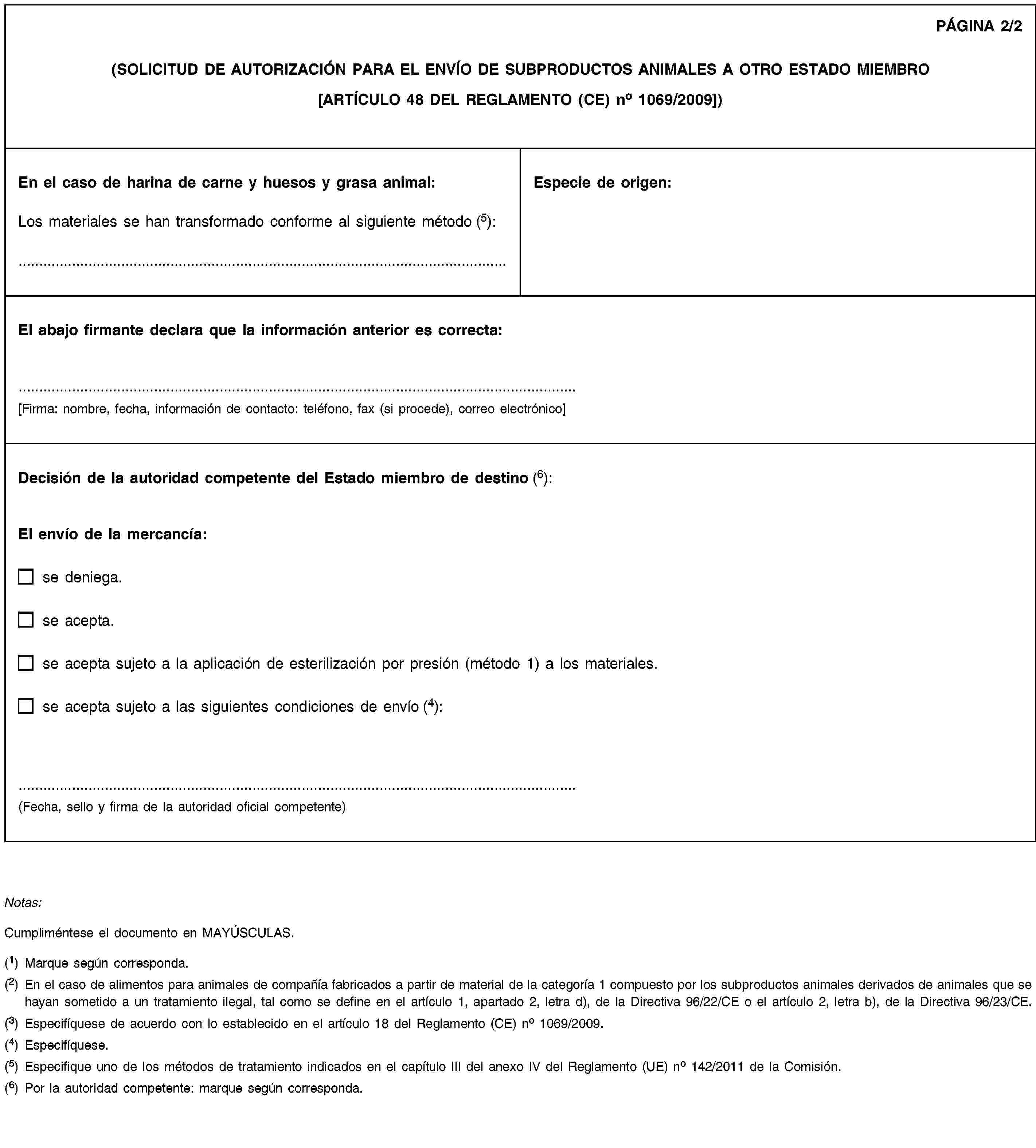 PÁGINA 2/2(SOLICITUD DE AUTORIZACIÓN PARA EL ENVÍO DE SUBPRODUCTOS ANIMALES A OTRO ESTADO MIEMBRO[ARTÍCULO 48 DEL REGLAMENTO (CE) no 1069/2009])En el caso de harina de carne y huesos y grasa animal:Los materiales se han transformado conforme al siguiente método (5): …Especie de origen:El abajo firmante declara que la información anterior es correcta:[Firma: nombre, fecha, información de contacto: teléfono, fax (si procede), correo electrónico]Decisión de la autoridad competente del Estado miembro de destino (6):El envío de la mercancía:se deniega.se acepta.se acepta sujeto a la aplicación de esterilización por presión (método 1) a los materiales.se acepta sujeto a las siguientes condiciones de envío (4):(Fecha, sello y firma de la autoridad oficial competente)Notas:Cumpliméntese el documento en MAYÚSCULAS.(1) Marque según corresponda.(2) En el caso de alimentos para animales de compañía fabricados a partir de material de la categoría 1 compuesto por los subproductos animales derivados de animales que se hayan sometido a un tratamiento ilegal, tal como se define en el artículo 1, apartado 2, letra d), de la Directiva 96/22/CE o el artículo 2, letra b), de la Directiva 96/23/CE.(3) Especifíquese de acuerdo con lo establecido en el artículo 18 del Reglamento (CE) no 1069/2009.(4) Especifíquese.(5) Especifique uno de los métodos de tratamiento indicados en el capítulo III del anexo IV del Reglamento (UE) no 142/2011 de la Comisión.(6) Por la autoridad competente: marque según corresponda.