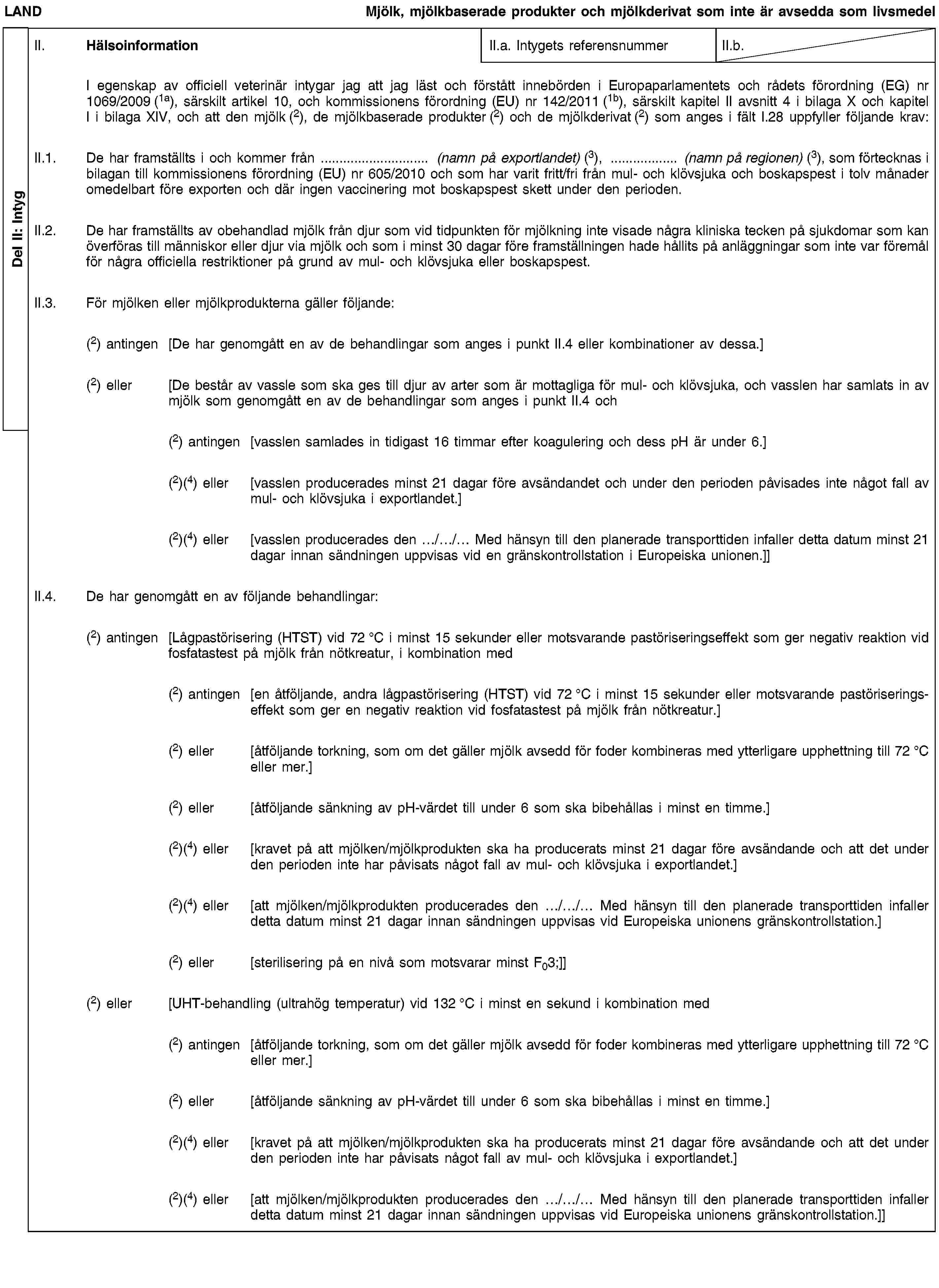 Del II: IntygLANDMjölk, mjölkbaserade produkter och mjölkderivat som inte är avsedda som livsmedelII. HälsoinformationII.a. Intygets referensnummerII.b.I egenskap av officiell veterinär intygar jag att jag läst och förstått innebörden i Europaparlamentets och rådets förordning (EG) nr 1069/2009 (1a), särskilt artikel 10, och kommissionens förordning (EU) nr 142/2011 (1b), särskilt kapitel II avsnitt 4 i bilaga X och kapitel I i bilaga XIV, och att den mjölk (2), de mjölkbaserade produkter (2) och de mjölkderivat (2) som anges i fält I.28 uppfyller följande krav:II.1. De har framställts i och kommer från … (namn på exportlandet) (3), … (namn på regionen) (3), som förtecknas i bilagan till kommissionens förordning (EU) nr 605/2010 och som har varit fritt/fri från mul- och klövsjuka och boskapspest i tolv månader omedelbart före exporten och där ingen vaccinering mot boskapspest skett under den perioden.II.2. De har framställts av obehandlad mjölk från djur som vid tidpunkten för mjölkning inte visade några kliniska tecken på sjukdomar som kan överföras till människor eller djur via mjölk och som i minst 30 dagar före framställningen hade hållits på anläggningar som inte var föremål för några officiella restriktioner på grund av mul- och klövsjuka eller boskapspest.II.3. För mjölken eller mjölkprodukterna gäller följande:(2) antingen [De har genomgått en av de behandlingar som anges i punkt II.4 eller kombinationer av dessa.](2) eller [De består av vassle som ska ges till djur av arter som är mottagliga för mul- och klövsjuka, och vasslen har samlats in av mjölk som genomgått en av de behandlingar som anges i punkt II.4 och(2) antingen [vasslen samlades in tidigast 16 timmar efter koagulering och dess pH är under 6.](2)(4) eller [vasslen producerades minst 21 dagar före avsändandet och under den perioden påvisades inte något fall av mul- och klövsjuka i exportlandet.](2)(4) eller [vasslen producerades den …/…/… Med hänsyn till den planerade transporttiden infaller detta datum minst 21 dagar innan sändningen uppvisas vid en gränskontrollstation i Europeiska unionen.]]II.4. De har genomgått en av följande behandlingar:(2) antingen [Lågpastörisering (HTST) vid 72 °C i minst 15 sekunder eller motsvarande pastöriseringseffekt som ger negativ reaktion vid fosfatastest på mjölk från nötkreatur, i kombination med(2) antingen [en åtföljande, andra lågpastörisering (HTST) vid 72 °C i minst 15 sekunder eller motsvarande pastöriseringseffekt som ger en negativ reaktion vid fosfatastest på mjölk från nötkreatur.](2) eller [åtföljande torkning, som om det gäller mjölk avsedd för foder kombineras med ytterligare upphettning till 72 °C eller mer.](2) eller [åtföljande sänkning av pH-värdet till under 6 som ska bibehållas i minst en timme.](2)(4) eller [kravet på att mjölken/mjölkprodukten ska ha producerats minst 21 dagar före avsändande och att det under den perioden inte har påvisats något fall av mul- och klövsjuka i exportlandet.](2)(4) eller [att mjölken/mjölkprodukten producerades den …/…/… Med hänsyn till den planerade transporttiden infaller detta datum minst 21 dagar innan sändningen uppvisas vid Europeiska unionens gränskontrollstation.](2) eller [sterilisering på en nivå som motsvarar minst F03;]](2) eller [UHT-behandling (ultrahög temperatur) vid 132 °C i minst en sekund i kombination med(2) antingen [åtföljande torkning, som om det gäller mjölk avsedd för foder kombineras med ytterligare upphettning till 72 °C eller mer.](2) eller [åtföljande sänkning av pH-värdet till under 6 som ska bibehållas i minst en timme.](2)(4) eller [kravet på att mjölken/mjölkprodukten ska ha producerats minst 21 dagar före avsändande och att det under den perioden inte har påvisats något fall av mul- och klövsjuka i exportlandet.](2)(4) eller [att mjölken/mjölkprodukten producerades den …/…/… Med hänsyn till den planerade transporttiden infaller detta datum minst 21 dagar innan sändningen uppvisas vid Europeiska unionens gränskontrollstation.]]