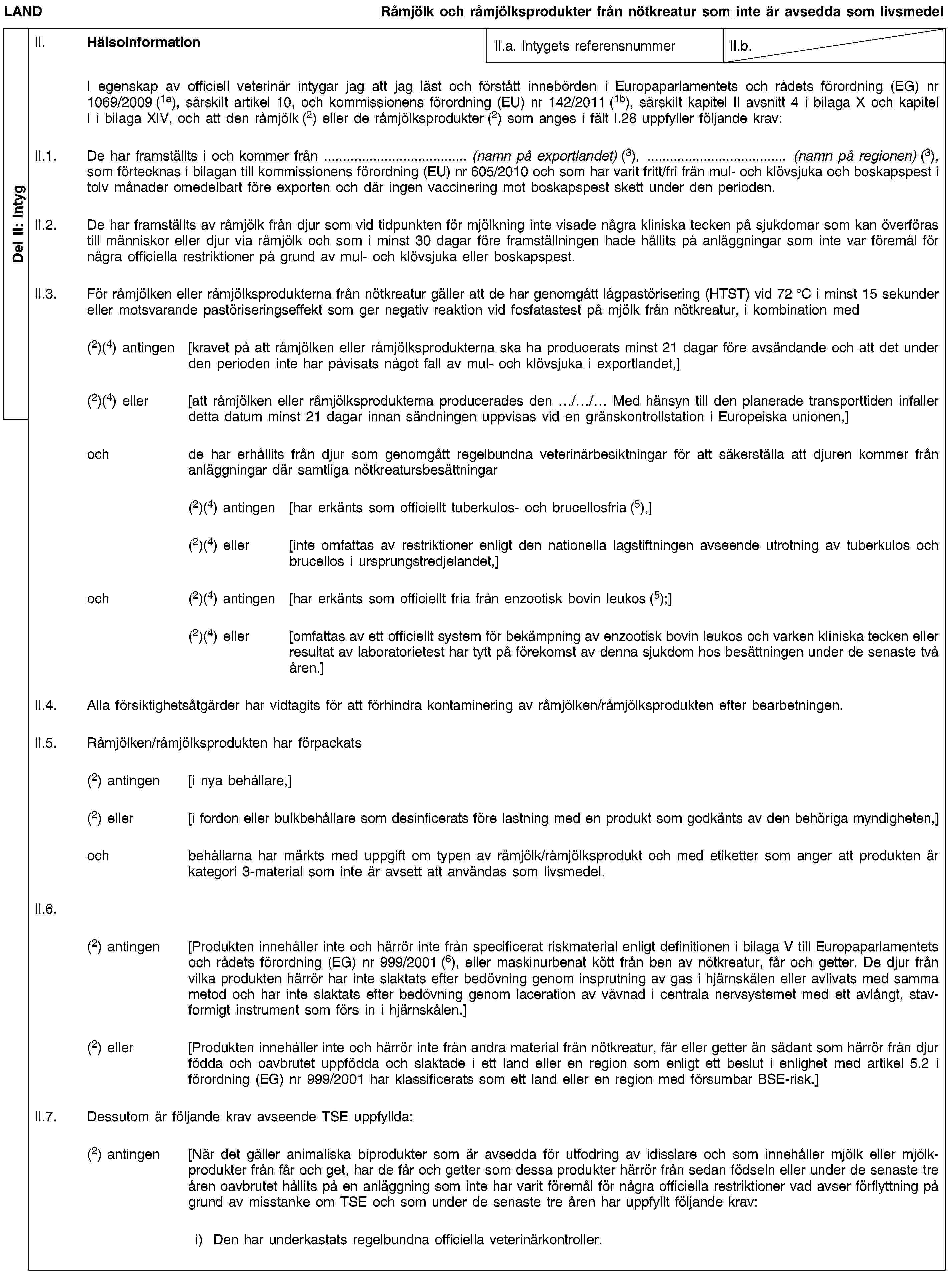 Del II: IntygLANDRåmjölk och råmjölksprodukter från nötkreatur som inte är avsedda som livsmedelII. HälsoinformationII.a. Intygets referensnummerII.b.I egenskap av officiell veterinär intygar jag att jag läst och förstått innebörden i Europaparlamentets och rådets förordning (EG) nr 1069/2009 (1a), särskilt artikel 10, och kommissionens förordning (EU) nr 142/2011 (1b), särskilt kapitel II avsnitt 4 i bilaga X och kapitel I i bilaga XIV, och att den råmjölk (2) eller de råmjölksprodukter (2) som anges i fält I.28 uppfyller följande krav:II.1. De har framställts i och kommer från … (namn på exportlandet) (3), … (namn på regionen) (3), som förtecknas i bilagan till kommissionens förordning (EU) nr 605/2010 och som har varit fritt/fri från mul- och klövsjuka och boskapspest i tolv månader omedelbart före exporten och där ingen vaccinering mot boskapspest skett under den perioden.II.2. De har framställts av råmjölk från djur som vid tidpunkten för mjölkning inte visade några kliniska tecken på sjukdomar som kan överföras till människor eller djur via råmjölk och som i minst 30 dagar före framställningen hade hållits på anläggningar som inte var föremål för några officiella restriktioner på grund av mul- och klövsjuka eller boskapspest.II.3. För råmjölken eller råmjölksprodukterna från nötkreatur gäller att de har genomgått lågpastörisering (HTST) vid 72 °C i minst 15 sekunder eller motsvarande pastöriseringseffekt som ger negativ reaktion vid fosfatastest på mjölk från nötkreatur, i kombination med(2)(4) antingen [kravet på att råmjölken eller råmjölksprodukterna ska ha producerats minst 21 dagar före avsändande och att det under den perioden inte har påvisats något fall av mul- och klövsjuka i exportlandet,](2)(4) eller [att råmjölken eller råmjölksprodukterna producerades den …/…/… Med hänsyn till den planerade transporttiden infaller detta datum minst 21 dagar innan sändningen uppvisas vid en gränskontrollstation i Europeiska unionen,]och de har erhållits från djur som genomgått regelbundna veterinärbesiktningar för att säkerställa att djuren kommer från anläggningar där samtliga nötkreatursbesättningar(2)(4) antingen [har erkänts som officiellt tuberkulos- och brucellosfria (5),](2)(4) eller [inte omfattas av restriktioner enligt den nationella lagstiftningen avseende utrotning av tuberkulos och brucellos i ursprungstredjelandet,]och (2)(4) antingen [har erkänts som officiellt fria från enzootisk bovin leukos (5);](2)(4) eller [omfattas av ett officiellt system för bekämpning av enzootisk bovin leukos och varken kliniska tecken eller resultat av laboratorietest har tytt på förekomst av denna sjukdom hos besättningen under de senaste två åren.]II.4. Alla försiktighetsåtgärder har vidtagits för att förhindra kontaminering av råmjölken/råmjölksprodukten efter bearbetningen.II.5. Råmjölken/råmjölksprodukten har förpackats(2) antingen [i nya behållare,](2) eller [i fordon eller bulkbehållare som desinficerats före lastning med en produkt som godkänts av den behöriga myndigheten,]och behållarna har märkts med uppgift om typen av råmjölk/råmjölksprodukt och med etiketter som anger att produkten är kategori 3-material som inte är avsett att användas som livsmedel.II.6.(2) antingen [Produkten innehåller inte och härrör inte från specificerat riskmaterial enligt definitionen i bilaga V till Europaparlamentets och rådets förordning (EG) nr 999/2001 (6), eller maskinurbenat kött från ben av nötkreatur, får och getter. De djur från vilka produkten härrör har inte slaktats efter bedövning genom insprutning av gas i hjärnskålen eller avlivats med samma metod och har inte slaktats efter bedövning genom laceration av vävnad i centrala nervsystemet med ett avlångt, stavformigt instrument som förs in i hjärnskålen.](2) eller [Produkten innehåller inte och härrör inte från andra material från nötkreatur, får eller getter än sådant som härrör från djur födda och oavbrutet uppfödda och slaktade i ett land eller en region som enligt ett beslut i enlighet med artikel 5.2 i förordning (EG) nr 999/2001 har klassificerats som ett land eller en region med försumbar BSE-risk.]II.7. Dessutom är följande krav avseende TSE uppfyllda:(2) antingen [När det gäller animaliska biprodukter som är avsedda för utfodring av idisslare och som innehåller mjölk eller mjölkprodukter från får och get, har de får och getter som dessa produkter härrör från sedan födseln eller under de senaste tre åren oavbrutet hållits på en anläggning som inte har varit föremål för några officiella restriktioner vad avser förflyttning på grund av misstanke om TSE och som under de senaste tre åren har uppfyllt följande krav:i) Den har underkastats regelbundna officiella veterinärkontroller.