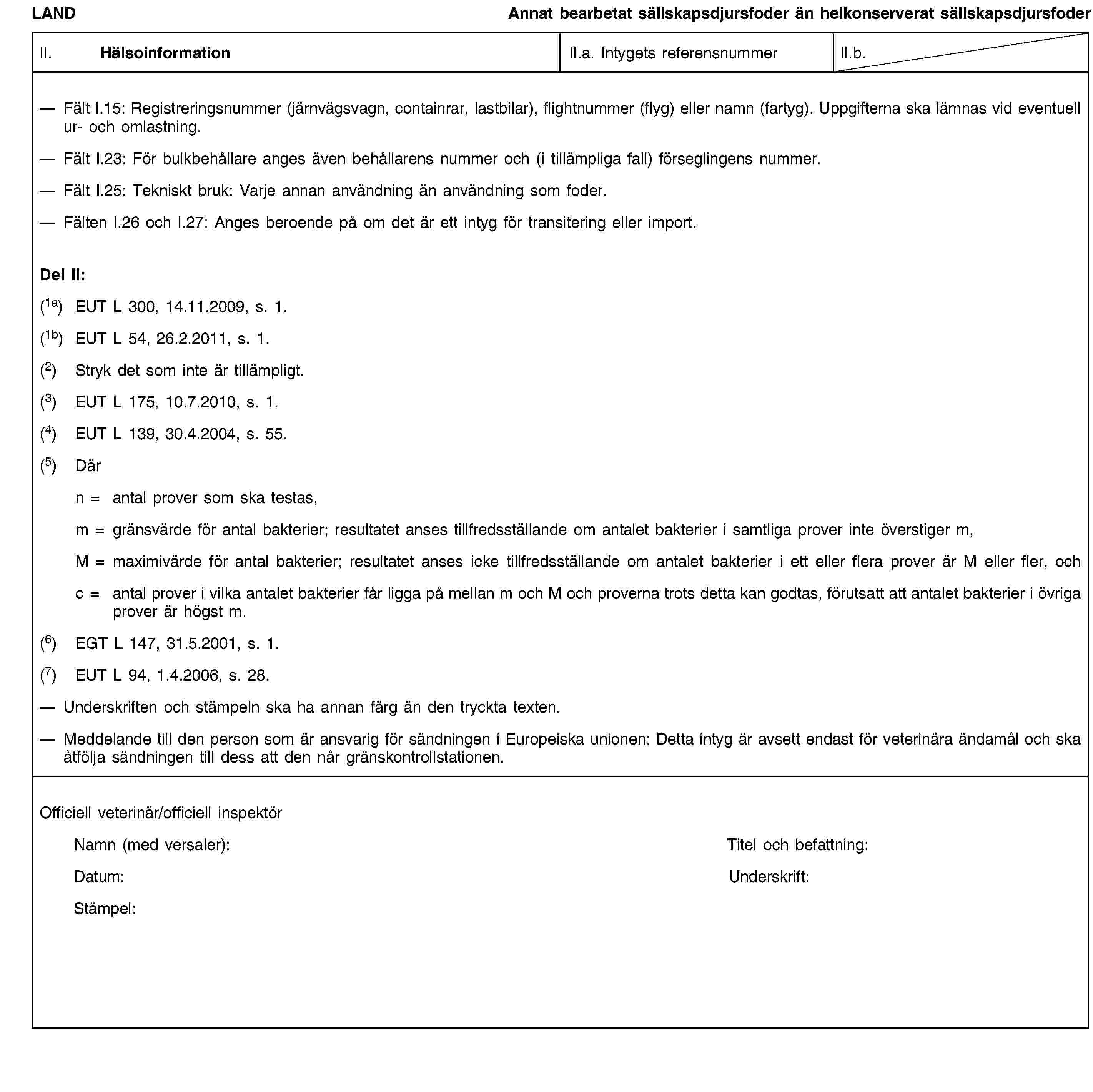 LANDAnnat bearbetat sällskapsdjursfoder än helkonserverat sällskapsdjursfoderII. HälsoinformationII.a. Intygets referensnummerII.b.Fält I.15: Registreringsnummer (järnvägsvagn, containrar, lastbilar), flightnummer (flyg) eller namn (fartyg). Uppgifterna ska lämnas vid eventuell ur- och omlastning.Fält I.23: För bulkbehållare anges även behållarens nummer och (i tillämpliga fall) förseglingens nummer.Fält I.25: Tekniskt bruk: Varje annan användning än användning som foder.Fälten I.26 och I.27: Anges beroende på om det är ett intyg för transitering eller import.Del II:(1a) EUT L 300, 14.11.2009, s. 1.(1b) EUT L 54, 26.2.2011, s. 1.(2) Stryk det som inte är tillämpligt.(3) EUT L 175, 10.7.2010, s. 1.(4) EUT L 139, 30.4.2004, s. 55.(5) Därn = antal prover som ska testas,m = gränsvärde för antal bakterier; resultatet anses tillfredsställande om antalet bakterier i samtliga prover inte överstiger m,M = maximivärde för antal bakterier; resultatet anses icke tillfredsställande om antalet bakterier i ett eller flera prover är M eller fler, ochc = antal prover i vilka antalet bakterier får ligga på mellan m och M och proverna trots detta kan godtas, förutsatt att antalet bakterier i övriga prover är högst m.(6) EGT L 147, 31.5.2001, s. 1.(7) EUT L 94, 1.4.2006, s. 28.Underskriften och stämpeln ska ha annan färg än den tryckta texten.Meddelande till den person som är ansvarig för sändningen i Europeiska unionen: Detta intyg är avsett endast för veterinära ändamål och ska åtfölja sändningen till dess att den når gränskontrollstationen.Officiell veterinär/officiell inspektörNamn (med versaler):Titel och befattning:Datum:Underskrift:Stämpel: