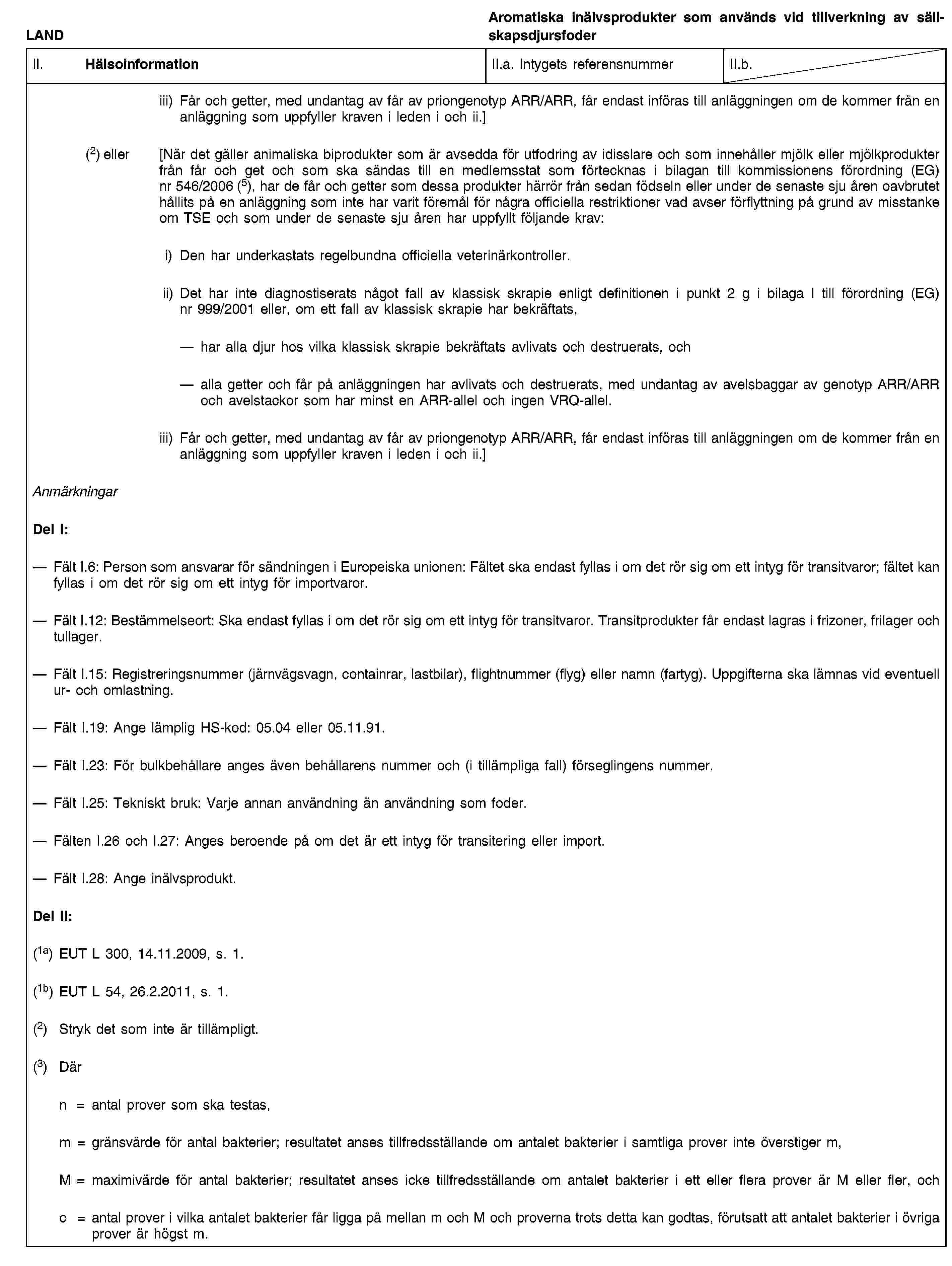 LANDAromatiska inälvsprodukter som används vid tillverkning av sällskapsdjursfoderII. HälsoinformationII.a. Intygets referensnummerII.b.iii) Får och getter, med undantag av får av priongenotyp ARR/ARR, får endast införas till anläggningen om de kommer från en anläggning som uppfyller kraven i leden i och ii.](2) eller [När det gäller animaliska biprodukter som är avsedda för utfodring av idisslare och som innehåller mjölk eller mjölkprodukter från får och get och som ska sändas till en medlemsstat som förtecknas i bilagan till kommissionens förordning (EG) nr 546/2006 (5), har de får och getter som dessa produkter härrör från sedan födseln eller under de senaste sju åren oavbrutet hållits på en anläggning som inte har varit föremål för några officiella restriktioner vad avser förflyttning på grund av misstanke om TSE och som under de senaste sju åren har uppfyllt följande krav:i) Den har underkastats regelbundna officiella veterinärkontroller.ii) Det har inte diagnostiserats något fall av klassisk skrapie enligt definitionen i punkt 2 g i bilaga I till förordning (EG) nr 999/2001 eller, om ett fall av klassisk skrapie har bekräftats,har alla djur hos vilka klassisk skrapie bekräftats avlivats och destruerats, ochalla getter och får på anläggningen har avlivats och destruerats, med undantag av avelsbaggar av genotyp ARR/ARR och avelstackor som har minst en ARR-allel och ingen VRQ-allel.iii) Får och getter, med undantag av får av priongenotyp ARR/ARR, får endast införas till anläggningen om de kommer från en anläggning som uppfyller kraven i leden i och ii.]AnmärkningarDel I:Fält I.6: Person som ansvarar för sändningen i Europeiska unionen: Fältet ska endast fyllas i om det rör sig om ett intyg för transitvaror; fältet kan fyllas i om det rör sig om ett intyg för importvaror.Fält I.12: Bestämmelseort: Ska endast fyllas i om det rör sig om ett intyg för transitvaror. Transitprodukter får endast lagras i frizoner, frilager och tullager.Fält I.15: Registreringsnummer (järnvägsvagn, containrar, lastbilar), flightnummer (flyg) eller namn (fartyg). Uppgifterna ska lämnas vid eventuell ur- och omlastning.Fält I.19: Ange lämplig HS-kod: 05.04 eller 05.11.91.Fält I.23: För bulkbehållare anges även behållarens nummer och (i tillämpliga fall) förseglingens nummer.Fält I.25: Tekniskt bruk: Varje annan användning än användning som foder.Fälten I.26 och I.27: Anges beroende på om det är ett intyg för transitering eller import.Fält I.28: Ange inälvsprodukt.Del II:(1a) EUT L 300, 14.11.2009, s. 1.(1b) EUT L 54, 26.2.2011, s. 1.(2) Stryk det som inte är tillämpligt.(3) Därn = antal prover som ska testas,m = gränsvärde för antal bakterier; resultatet anses tillfredsställande om antalet bakterier i samtliga prover inte överstiger m,M = maximivärde för antal bakterier; resultatet anses icke tillfredsställande om antalet bakterier i ett eller flera prover är M eller fler, ochc = antal prover i vilka antalet bakterier får ligga på mellan m och M och proverna trots detta kan godtas, förutsatt att antalet bakterier i övriga prover är högst m.