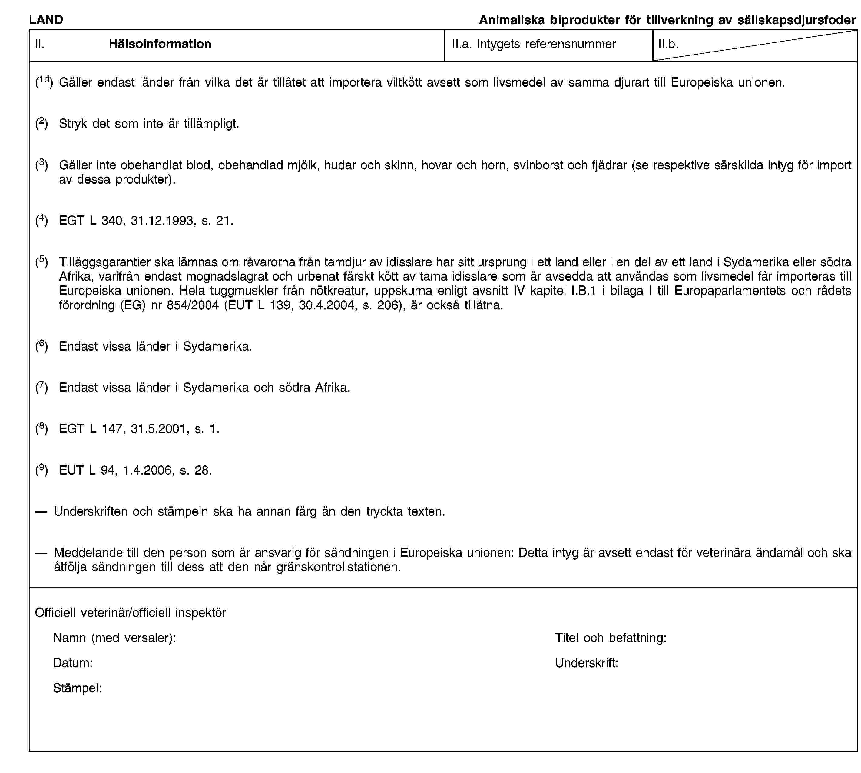 LANDAnimaliska biprodukter för tillverkning av sällskapsdjursfoderII. HälsoinformationII.a. Intygets referensnummerII.b.(1d) Gäller endast länder från vilka det är tillåtet att importera viltkött avsett som livsmedel av samma djurart till Europeiska unionen.(2) Stryk det som inte är tillämpligt.(3) Gäller inte obehandlat blod, obehandlad mjölk, hudar och skinn, hovar och horn, svinborst och fjädrar (se respektive särskilda intyg för import av dessa produkter).(4) EGT L 340, 31.12.1993, s. 21.(5) Tilläggsgarantier ska lämnas om råvarorna från tamdjur av idisslare har sitt ursprung i ett land eller i en del av ett land i Sydamerika eller södra Afrika, varifrån endast mognadslagrat och urbenat färskt kött av tama idisslare som är avsedda att användas som livsmedel får importeras till Europeiska unionen. Hela tuggmuskler från nötkreatur, uppskurna enligt avsnitt IV kapitel I.B.1 i bilaga I till Europaparlamentets och rådets förordning (EG) nr 854/2004 (EUT L 139, 30.4.2004, s. 206), är också tillåtna.(6) Endast vissa länder i Sydamerika.(7) Endast vissa länder i Sydamerika och södra Afrika.(8) EGT L 147, 31.5.2001, s. 1.(9) EUT L 94, 1.4.2006, s. 28.Underskriften och stämpeln ska ha annan färg än den tryckta texten.Meddelande till den person som är ansvarig för sändningen i Europeiska unionen: Detta intyg är avsett endast för veterinära ändamål och ska åtfölja sändningen till dess att den når gränskontrollstationen.Officiell veterinär/officiell inspektörNamn (med versaler):Titel och befattning:Datum:Underskrift:Stämpel:
