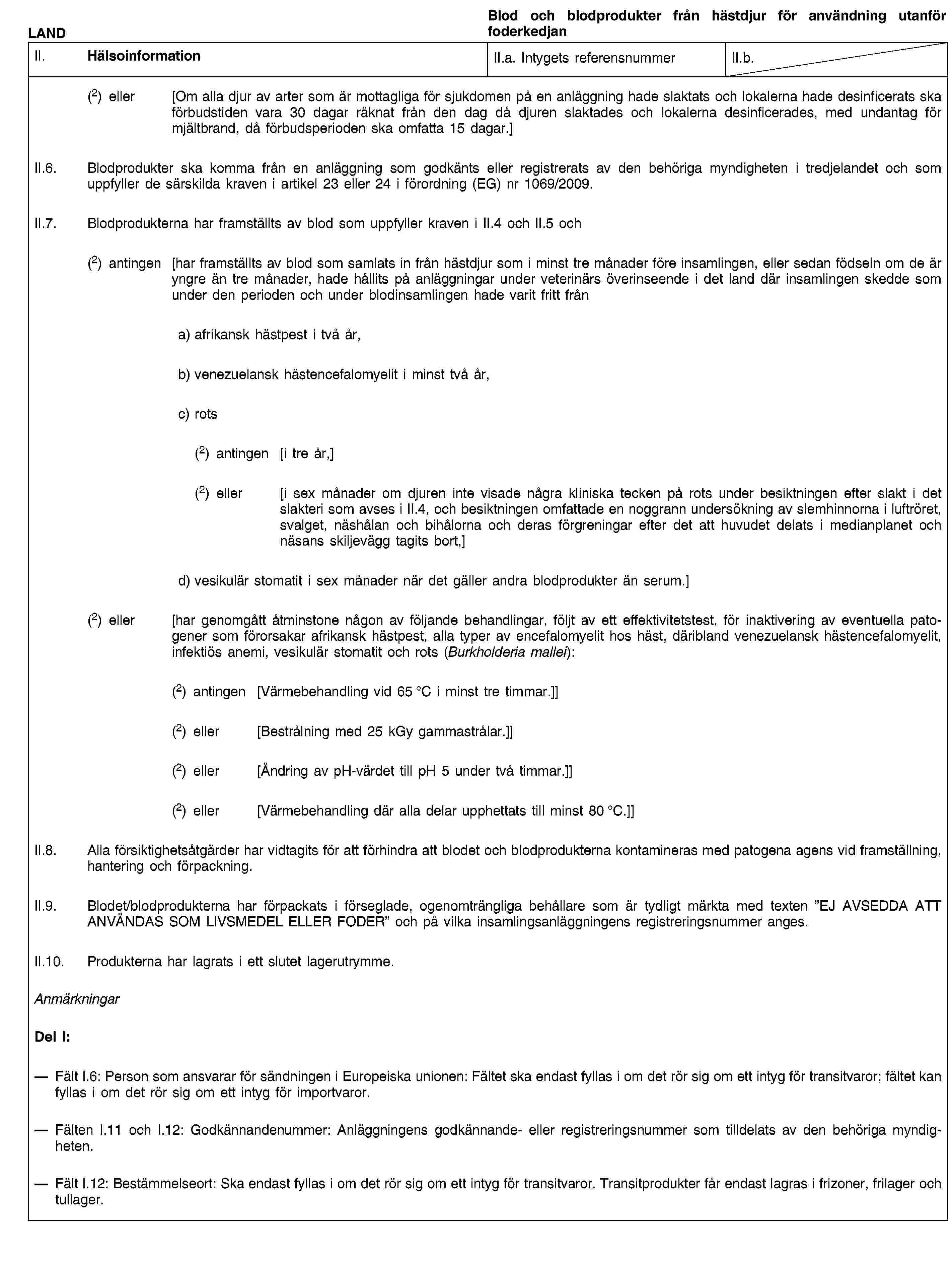 LANDBlod och blodprodukter från hästdjur för användning utanför foderkedjanII. HälsoinformationII.a. Intygets referensnummerII.b.(2) eller [Om alla djur av arter som är mottagliga för sjukdomen på en anläggning hade slaktats och lokalerna hade desinficerats ska förbudstiden vara 30 dagar räknat från den dag då djuren slaktades och lokalerna desinficerades, med undantag för mjältbrand, då förbudsperioden ska omfatta 15 dagar.]II.6. Blodprodukter ska komma från en anläggning som godkänts eller registrerats av den behöriga myndigheten i tredjelandet och som uppfyller de särskilda kraven i artikel 23 eller 24 i förordning (EG) nr 1069/2009.II.7. Blodprodukterna har framställts av blod som uppfyller kraven i II.4 och II.5 och(2) antingen [har framställts av blod som samlats in från hästdjur som i minst tre månader före insamlingen, eller sedan födseln om de är yngre än tre månader, hade hållits på anläggningar under veterinärs överinseende i det land där insamlingen skedde som under den perioden och under blodinsamlingen hade varit fritt fråna) afrikansk hästpest i två år,b) venezuelansk hästencefalomyelit i minst två år,c) rots(2) antingen [i tre år,](2) eller [i sex månader om djuren inte visade några kliniska tecken på rots under besiktningen efter slakt i det slakteri som avses i II.4, och besiktningen omfattade en noggrann undersökning av slemhinnorna i luftröret, svalget, näshålan och bihålorna och deras förgreningar efter det att huvudet delats i medianplanet och näsans skiljevägg tagits bort,]d) vesikulär stomatit i sex månader när det gäller andra blodprodukter än serum.](2) eller [har genomgått åtminstone någon av följande behandlingar, följt av ett effektivitetstest, för inaktivering av eventuella patogener som förorsakar afrikansk hästpest, alla typer av encefalomyelit hos häst, däribland venezuelansk hästencefalomyelit, infektiös anemi, vesikulär stomatit och rots (Burkholderia mallei):(2) antingen [Värmebehandling vid 65 °C i minst tre timmar.]](2) eller [Bestrålning med 25 kGy gammastrålar.]](2) eller [Ändring av pH-värdet till pH 5 under två timmar.]](2) eller [Värmebehandling där alla delar upphettats till minst 80 °C.]]II.8. Alla försiktighetsåtgärder har vidtagits för att förhindra att blodet och blodprodukterna kontamineras med patogena agens vid framställning, hantering och förpackning.II.9. Blodet/blodprodukterna har förpackats i förseglade, ogenomträngliga behållare som är tydligt märkta med texten ”EJ AVSEDDA ATT ANVÄNDAS SOM LIVSMEDEL ELLER FODER” och på vilka insamlingsanläggningens registreringsnummer anges.II.10. Produkterna har lagrats i ett slutet lagerutrymme.AnmärkningarDel I:Fält I.6: Person som ansvarar för sändningen i Europeiska unionen: Fältet ska endast fyllas i om det rör sig om ett intyg för transitvaror; fältet kan fyllas i om det rör sig om ett intyg för importvaror.Fälten I.11 och I.12: Godkännandenummer: Anläggningens godkännande- eller registreringsnummer som tilldelats av den behöriga myndigheten.Fält I.12: Bestämmelseort: Ska endast fyllas i om det rör sig om ett intyg för transitvaror. Transitprodukter får endast lagras i frizoner, frilager och tullager.